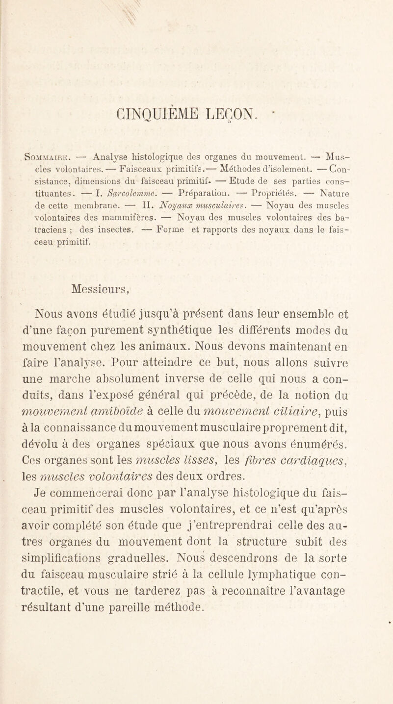 CINQUIÈME LEÇON. Sommaire. — Analyse histologique des organes du mouvement. — Mus¬ cles volontaires. — Faisceaux primitifs.— Méthodes d’isolement. —Con¬ sistance, dimensions du faisceau primitif. — Etude de ses parties cons¬ tituantes. — I. Sarcolemme. — Préparation. —• Propriétés. — Nature de cette membrane. — II. Noyaux musculaires. — Noyau des muscles volontaires des mammifères. — Noyau des muscles volontaires des ba¬ traciens ; des insectes. — Forme et rapports des noyaux dans le fais¬ ceau primitif. Messieurs, Nous avons étudié jusqu’à présent dans leur ensemble et d’une façon purement synthétique les différents modes du mouvement chez les animaux. Nous devons maintenant en faire l’analyse. Pour atteindre ce but, nous allons suivre une marche absolument inverse de celle qui nous a con¬ duits, dans l’exposé général qui précède, de la notion du mouvement amiboïde à celle du mouvement ciliaire, puis à la connaissance du mouvement musculaire proprement dit, dévolu à des organes spéciaux que nous avons énumérés. Ces organes sont les muscles lisses, les fibres cardiaques, les muscles volontaires des deux ordres. Je commencerai donc par l’analyse histologique du fais¬ ceau primitif des muscles volontaires, et ce n’est qu’après avoir complété son étude que j’entreprendrai celle des au¬ tres organes du mouvement dont la structure subit des t simplifications graduelles. Nous descendrons de la sorte du faisceau musculaire strié à la cellule lymphatique con¬ tractile, et vous ne tarderez pas à reconnaître l’avantage résultant d’une pareille méthode.