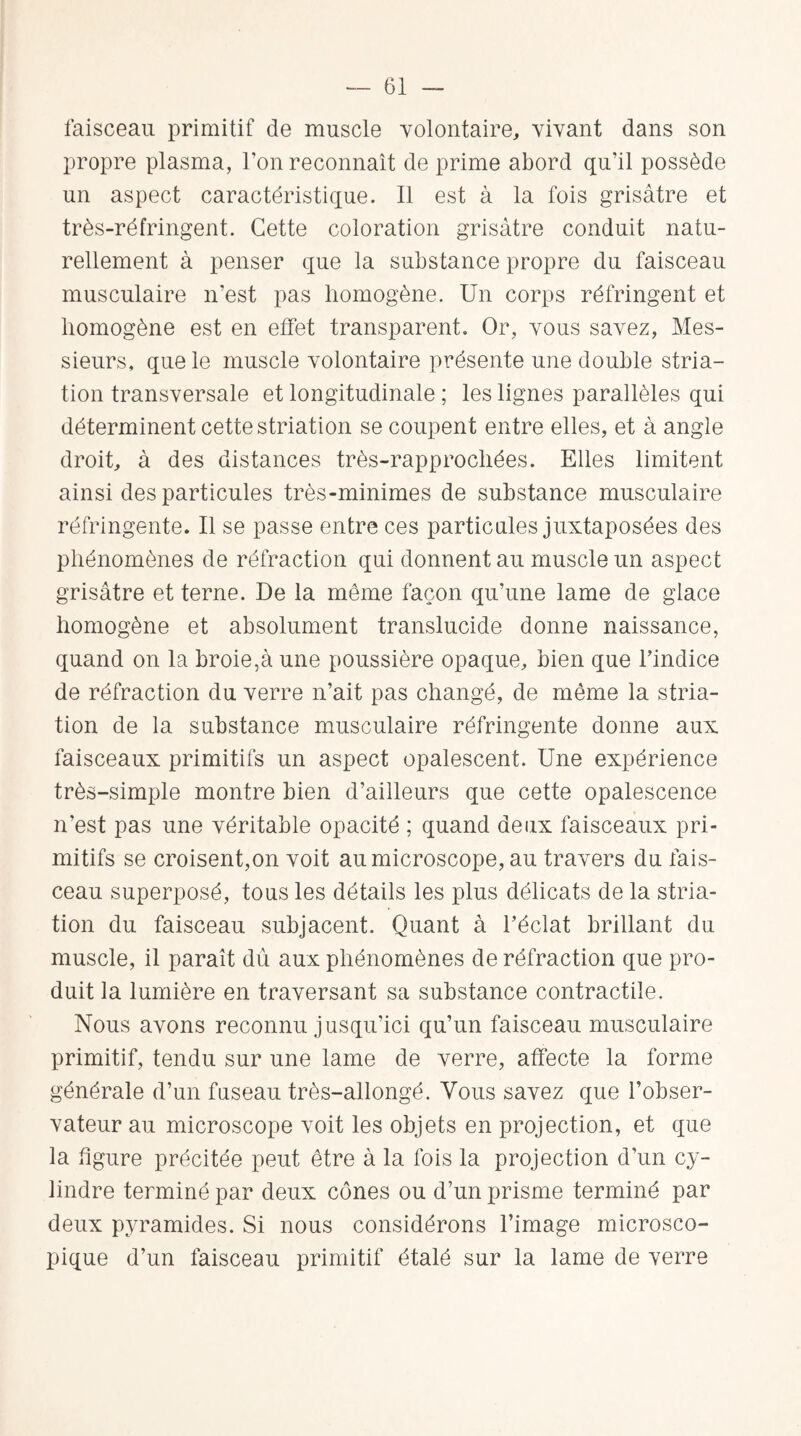 faisceau primitif de muscle volontaire, vivant dans son propre plasma, l’on reconnaît de prime abord qu’il possède un aspect caractéristique. Il est à la fois grisâtre et très-réfringent. Cette coloration grisâtre conduit natu¬ rellement à penser que la substance propre du faisceau musculaire n’est pas homogène. Un corps réfringent et homogène est en effet transparent. Or, vous savez, Mes¬ sieurs, que le muscle volontaire présente une double stria¬ tion transversale et longitudinale ; les lignes parallèles qui déterminent cette striation se coupent entre elles, et à angle droit, à des distances très-rapprochées. Elles limitent ainsi des particules très-minimes de substance musculaire réfringente. Il se passe entre ces particules juxtaposées des phénomènes de réfraction qui donnent au muscle un aspect grisâtre et terne. De la même façon qu’une lame de glace homogène et absolument translucide donne naissance, quand on la broie,à une poussière opaque, bien que l’indice de réfraction du verre n’ait pas changé, de même la stria¬ tion de la substance musculaire réfringente donne aux faisceaux primitifs un aspect opalescent. Une expérience très-simple montre bien d’ailleurs que cette opalescence n’est pas une véritable opacité ; quand deux faisceaux pri¬ mitifs se croisent,on voit au microscope, au travers du fais¬ ceau superposé, tous les détails les plus délicats de la stria¬ tion du faisceau subjacent. Quant à l’éclat brillant du muscle, il paraît dû aux phénomènes de réfraction que pro¬ duit la lumière en traversant sa substance contractile. Nous avons reconnu jusqu’ici qu’un faisceau musculaire primitif, tendu sur une lame de verre, affecte la forme générale d’un faseau très-allongé. Vous savez que l’obser¬ vateur au microscope voit les objets en projection, et que la figure précitée peut être à la fois la projection d’un cy¬ lindre terminé par deux cônes ou d’un prisme terminé par deux pyramides. Si nous considérons l’image microsco¬ pique d’un faisceau primitif étalé sur la lame de verre