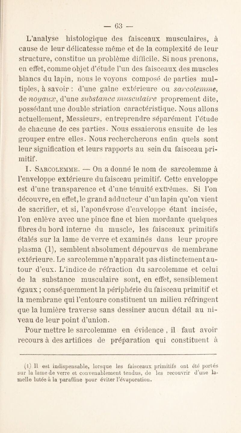 L’analyse histologique des faisceaux musculaires, à cause de leur délicatesse même et de la complexité de leur structure, constitue un problème difficile. Si nous prenons, en effet, comme objet d’étude l’un des faisceaux des muscles blancs du lapin, nous le voyons composé de parties mul¬ tiples, à savoir : d’une gaine extérieure ou sarcolemme, de noyaux, d’une substance musculaire proprement dite, possédant une double striation caractéristique. Nous allons actuellement, Messieurs, entreprendre séparément l’étude de chacune de ces parties. Nous essaierons ensuite de les grouper entre elles. Nous rechercherons enfin quels sont leur signification et leurs rapports au sein du faisceau pri¬ mitif. I. Sarcolemme. — On a donné le nom de sarcolemme à l’enveloppe extérieure du faisceau primitif. Cette enveloppe est d’une transparence et d’une ténuité extrêmes. Si l’on découvre, en effet, le grand adducteur d’un lapin qu’on vient de sacrifier, et si, l’aponévrose d’enveloppe étant incisée, l’on enlève avec une pince fine et bien mordante quelques fibres du bord interne du muscle, les faisceaux primitifs étalés sur la lame de verre et examinés dans leur propre plasma (1), semblent absolument dépourvus de membrane extérieure. Le sarcolemme n’apparaît pas distinctement au¬ tour d’eux. L’indice de réfraction du sarcolemme et celui de la substance musculaire sont, en effet, sensiblement égaux ; conséquemment la périphérie du faisceau primitif et la membrane qui l’entoure constituent un milieu réfringent que la lumière traverse sans dessiner aucun détail au ni¬ veau de leur point d’union. Pour mettre le sarcolemme en évidence , il faut avoir recours à des artifices de préparation qui constituent à (l) Il est indispensable, lorsque les faisceaux primitifs ont été portés sur la lame de verre et convenablement tendus, de les recouvrir d'une la¬ melle lutée à la paraffine pour éviter l’évaporation.