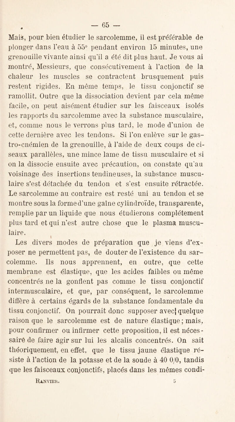 Mais, pour bien étudier le sarcolemme, il est préférable de plonger dans beau à 55° pendant environ 15 minutes, une grenouille vivante ainsi qu’il a été dit plus haut. Je vous ai montré, Messieurs, que consécutivement à l’action de la chaleur les muscles se contractent brusquement puis restent rigides. En même temps, le tissu conjonctif se ramollit. Outre que la dissociation devient par cela même facile, on peut aisément étudier sur les faisceaux isolés les rapports du sarcolemme avec la substance musculaire, et, comme nous le verrons plus tard, le mode d’union de cette dernière avec les tendons. Si l’on enlève sur le gas- tro-cnémien de la grenouille, à l’aide de deux coups de ci¬ seaux parallèles, une mince lame de tissu musculaire et si on la dissocie ensuite avec précaution, on constate qu’au voisinage des insertions tendineuses, la substance muscu¬ laire s’est détachée du tendon et s’est ensuite rétractée. Le sarcolemme au contraire est resté uni au tendon et se montre sous la forme d’une gaine cylindroïde, transparente, remplie par un liquide que nous étudierons complètement plus tard et qui n’est autre chose que le plasma muscu¬ laire. i Les divers modes de préparation que je viens d’ex¬ poser ne permettent pas, de douter de l’existence du sar¬ colemme. Ils nous apprennent, en outre, que cette membrane est élastique, que les acides faibles ou même concentrés ne la gonflent pas comme le tissu conjonctif intermusculaire, et que, par conséquent, le sarcolemme diffère à certains égards de la substance fondamentale du tissu conjonctif. On pourrait donc supposer avecj quelque raison que le sarcolemme est de nature élastique ; mais, pour confirmer ou infirmer cette proposition, il est néces- sairê de faire agir sur lui les alcalis concentrés. On sait théoriquement, en effet, que le tissu jaune élastique ré¬ siste à l’action de la potasse et de la soude à 40 0/0, tandis que les faisceaux conjonctifs, placés dans les mêmes condi- Ranvier.