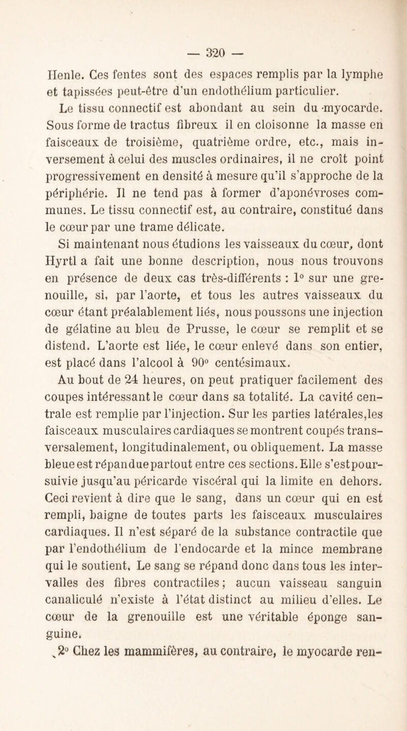 Ilenle. Ces fentes sont des espaces remplis par la lymphe et tapissées peut-être d’un endothélium particulier. Le tissu connectif est abondant au sein du -myocarde. Sous forme de tractus fibreux il en cloisonne la masse en faisceaux de troisième, quatrième ordre, etc., mais in¬ versement à celui des muscles ordinaires, il ne croît point progressivement en densité à mesure qu’il s'approche de la périphérie. Il ne tend pas à former d’aponévroses com¬ munes. Le tissu connectif est, au contraire, constitué dans le cœur par une trame délicate. Si maintenant nous étudions les vaisseaux du cœur, dont Hyrtl a fait une bonne description, nous nous trouvons en présence de deux cas très-différents : 1° sur une gre¬ nouille, si, par l’aorte, et tous les autres vaisseaux du cœur étant préalablement liés, nous poussons une injection de gélatine au bleu de Prusse, le cœur se remplit et se distend. L’aorte est liée, le cœur enlevé dans son entier, est placé dans l’alcool à 90° centésimaux. Au bout de 24 heures, on peut pratiquer facilement des coupes intéressant le cœur dans sa totalité. La cavité cen¬ trale est remplie par l’injection. Sur les parties latérales,les faisceaux musculaires cardiaques se montrent coupés trans¬ versalement, longitudinalement, ou obliquement. La masse bleue est répandue partout entre ces sections. Elle s’estpour- suivie jusqu’au péricarde viscéral qui la limite en dehors. Ceci revient à dire que le sang, dans un cœur qui en est rempli, baigne de toutes parts les faisceaux musculaires cardiaques. Il n’est séparé de la substance contractile que par l’endothélium de l’endocarde et la mince membrane qui le soutient. Le sang se répand donc dans tous les inter¬ valles des fibres contractiles; aucun vaisseau sanguin canaliculé n’existe à l’état distinct au milieu d’elles. Le cœur de la grenouille est une véritable éponge san¬ guine* x2° Chez les mammifères, au contraire, le myocarde ren-