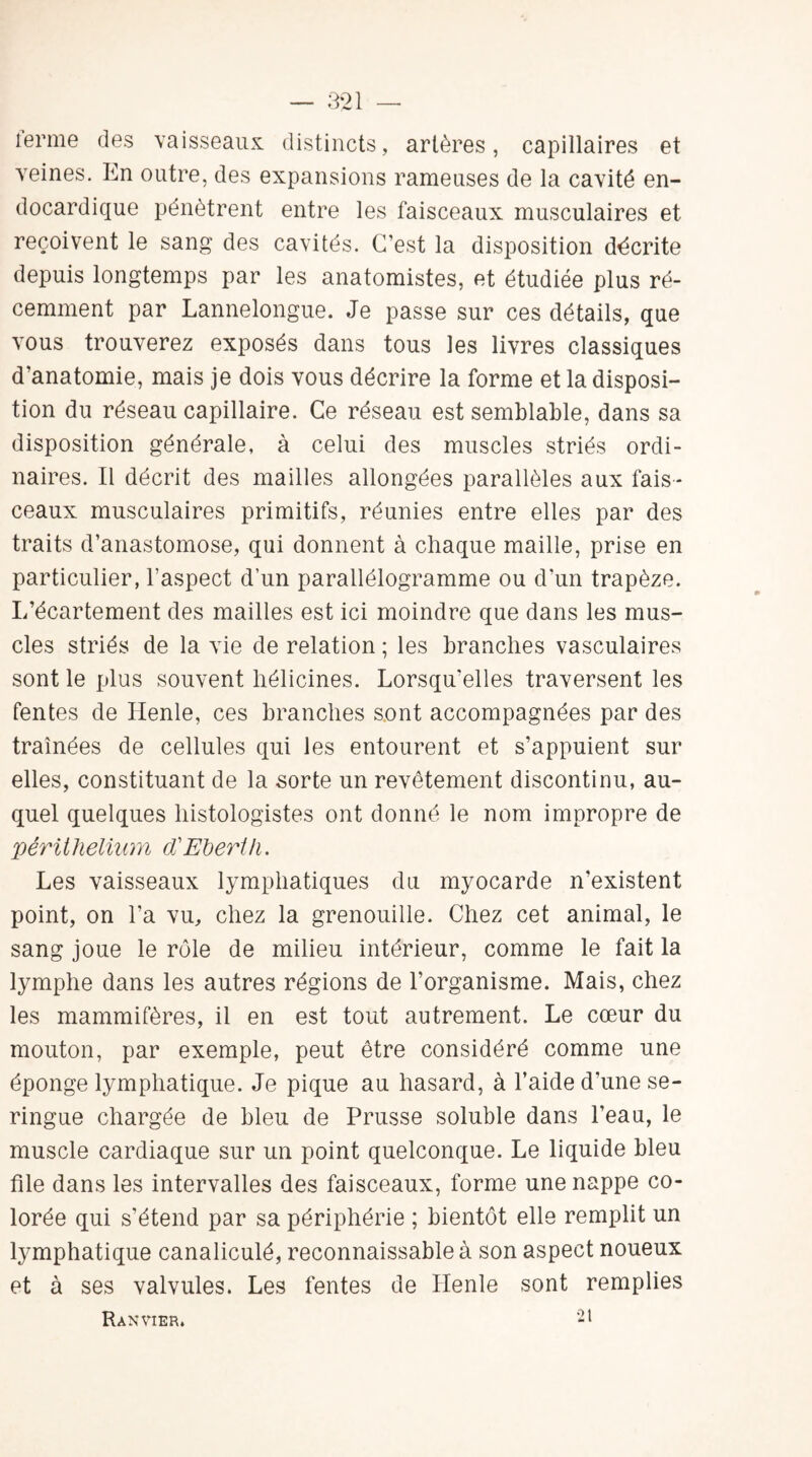 terme des vaisseaux, distincts, artères, capillaires et veines. En outre, des expansions rameuses de la cavité en- docardique pénètrent entre les faisceaux musculaires et reçoivent le sang des cavités. C’est la disposition décrite depuis longtemps par les anatomistes, et étudiée plus ré¬ cemment par Lannelongue. Je passe sur ces détails, que vous trouverez exposés dans tous les livres classiques d’anatomie, mais je dois vous décrire la forme et la disposi¬ tion du réseau capillaire. Ce réseau est semblable, dans sa disposition générale, à celui des muscles striés ordi¬ naires. Il décrit des mailles allongées parallèles aux fais¬ ceaux musculaires primitifs, réunies entre elles par des traits d’anastomose, qui donnent à chaque maille, prise en particulier, l’aspect d’un parallélogramme ou d’un trapèze. I/écartement des mailles est ici moindre que dans les mus¬ cles striés de la vie de relation ; les branches vasculaires sont le plus souvent hélicines. Lorsqu'elles traversent les fentes de Henle, ces branches sont accompagnées par des traînées de cellules qui les entourent et s’appuient sur elles, constituant de la sorte un revêtement discontinu, au¬ quel quelques histologistes ont donné le nom impropre de périthélium d'Eberih. Les vaisseaux lymphatiques du myocarde n’existent point, on l’a vu, chez la grenouille. Chez cet animal, le sang joue le rôle de milieu intérieur, comme le fait la lymphe dans les autres régions de l’organisme. Mais, chez les mammifères, il en est tout autrement. Le cœur du mouton, par exemple, peut être considéré comme une éponge lymphatique. Je pique au hasard, à l’aide d’une se¬ ringue chargée de bleu de Prusse soluble dans l’eau, le muscle cardiaque sur un point quelconque. Le liquide bleu file dans les intervalles des faisceaux, forme une nappe co¬ lorée qui s’étend par sa périphérie ; bientôt elle remplit un lymphatique canaliculé, reconnaissable à son aspect noueux et à ses valvules. Les fentes de Henle sont remplies Ranvier. 21