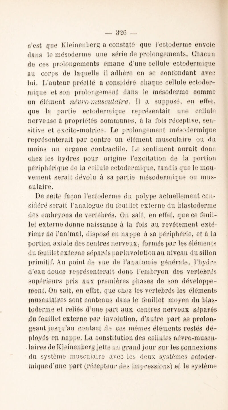 e’est que Kleinenberg a constaté que l'ectoderme envoie dans le mésoderme une série de prolongements. Chacun de ces prolongements émane d’une cellule ectodermique au corps de laquelle il adhère en se confondant avec lui. L’auteur précité a considéré chaque cellule ectoder¬ mique et son prolongement dans le mésoderme comme un élément névro-musculaire. Il a supposé, en effet, que la partie ectodermique représentait une cellule nerveuse à propriétés communes, à la fois réceptive, sen¬ sitive et excito-motrice. Le prolongement mésodermique représenterait par contre un élément musculaire ou du moins un organe contractile. Le sentiment aurait donc chez les hydres pour origine l’excitation de la portion périphérique de la cellule ectodermique, tandis que le mou¬ vement serait dévolu à sa partie mésodermique ou mus¬ culaire. De celte façon l’ectoderme du polype actuellement con¬ sidéré serait l’analogue du feuillet externe du blastoderme des embryons de vertébrés. On sait, en effet, que ce feuil¬ let externe donne naissance à la fois au revêtement exté¬ rieur de l’animal, disposé en nappe à sa périphérie, et à la portion axiale des centres nerveux, formés par les éléments du feuillet externe séparés par involution au niveau du sillon primitif. Au point de vue de l’anatomie générale, l’hydre d’eau douce représenterait donc l'embryon des vertébrés supérieurs pris aux premières phases de son développe¬ ment. On sait, en effet, que chez les vertébrés les éléments musculaires sont contenus dans le feuillet moyen du blas¬ toderme et reliés d’une part aux centres nerveux séparés du feuillet externe par involution, d’autre part se prolon¬ geant jusqu’au contact de ces mêmes éléments restés dé¬ ployés en nappe. La constitution des cellules névro-muscu¬ laires de Kleinenberg jette un grand jour sur les connexions du système musculaire avec les deux systèmes ectoder' mi que d’une part (récepteur des impressions) et le système