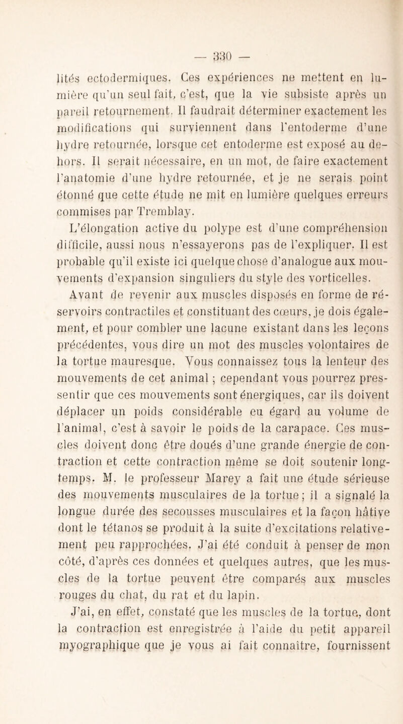 lités e cto dermique s. Ces expériences ne mettent en lu¬ mière qu'un seul fait, c’est, que la vie subsiste après un pareil retournement. Il faudrait déterminer exactement les modifications qui surviennent dans l'entoderme d’une hydre retournée, lorsque cet entoderme est exposé au de¬ hors. Il serait nécessaire, en un mot, de faire exactement l’anatomie d’une hydre retournée, et je ne serais point étonné que cette étude ne mit en lumière quelques erreurs commises par Tremblay. L’élongation active du polype est d’une compréhension difficile, aussi nous n’essayerons pas de l’expliquer. Il est probable qu’il existe ici quelque chose d’analogue aux mou¬ vements d’expansion singuliers du style des vorticelles. Avant de revenir aux muscles disposés en forme de ré¬ servoirs contractiles et constituant des cœurs, je dois égale¬ ment, et pour combler une lacune existant dans les leçons précédentes, vous dire un mot des muscles volontaires de la tortue mauresque. Vous connaissez tous la lenteur des mouvements de cet animal ; cependant vous pourrez pres¬ sentir que ces mouvements sont énergiques, car ils doivent déplacer un poids considérable eu égard au volume de l’animal, c’est à savoir le poids de la carapace. Ces mus- clés doivent donc être doués d’une grande énergie de con¬ traction et cette contraction même se doit soutenir long¬ temps. M. le professeur Marey a fait une étude sérieuse des mouvements musculaires de la tortue ; il a signalé la longue durée des secousses musculaires et la façon hâtive dont le tétanos se produit à la suite d’excitations relative¬ ment peu rapprochées. J’ai été conduit à penser de mon coté, d’après ces données et quelques autres, que les mus¬ cles de la tortue peuvent être comparés aux muscles rouges du chat, du rat et du lapin. J’ai, en effet, constaté que les muscles de la tortue, dont la contraction est enregistrée à l’aide du petit appareil myographique que je vous ai fait connaître, fournissent