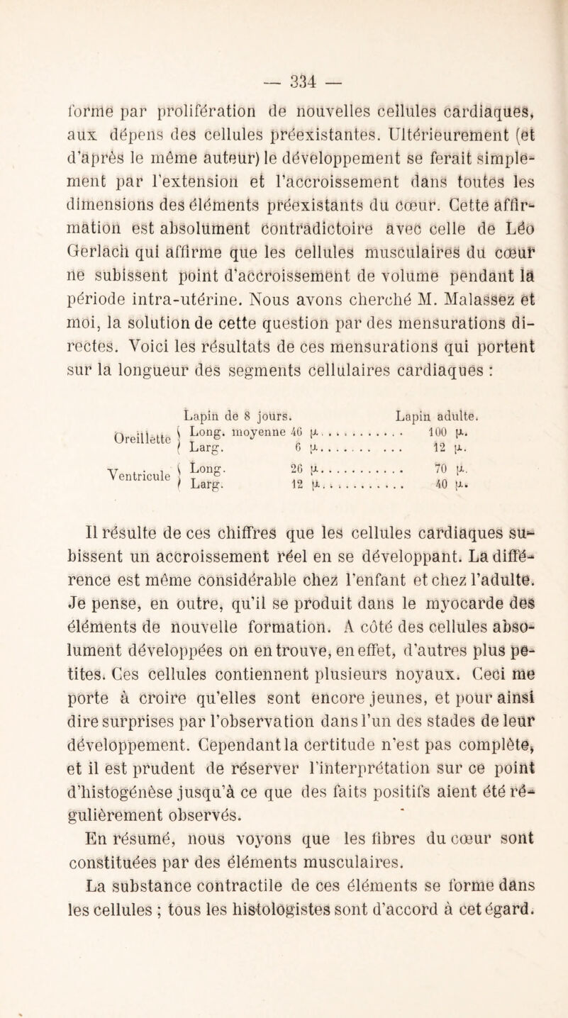 l'orme par prolifération de nouvelles cellules cardiaques, aux dépens des cellules préexistantes. Ultérieurement (et d’après le même auteur) le développement se ferait simple¬ ment par l’extension et l’accroissement dans toutes les dimensions des éléments préexistants du cœur. Cette affir¬ mation est absolument contradictoire avec celle de Léo Gerlach qui affirme que les cellules musculaires dü cœur ne subissent point d’accroissement de volume pendant là période intra-utérine. Nous avons cherché M. Malassez et moi, la solution de cette question par des mensurations di¬ rectes. Voici les résultats de ces mensurations qui portent sur la longueur des segments cellulaires cardiaques : Lapin de 8 jours. Lapin adulte. 100 p., 12 [A. 70 [a. 40 p.. Il résulte de ces chiffres que les cellules cardiaques su¬ bissent un accroissement réel en se développant. La diffé¬ rence est même considérable chez l’enfant et chez l’adulte. Je pense, en outre, qu’il se produit dans le myocarde des éléments de nouvelle formation. A côté des cellules abso¬ lument développées on en trouve, en effet, d’autres plus pe¬ tites. Ces cellules contiennent plusieurs noyaux. Ceci me porte à croire qu’elles sont encore jeunes, et pour ainsi dire surprises par l’observation dans l’un des stades de leur développement. Cependant la certitude n’est pas complète, et il est prudent de réserver l’interprétation sur ce point d’histogénèse jusqu’à ce que des faits positifs aient été ré¬ gulièrement observés. En résumé, nous voyons que les fibres du cœur sont constituées par des éléments musculaires. La substance contractile de ces éléments se forme dans les cellules ; tous les histologistes sont d’accord à cet égard.