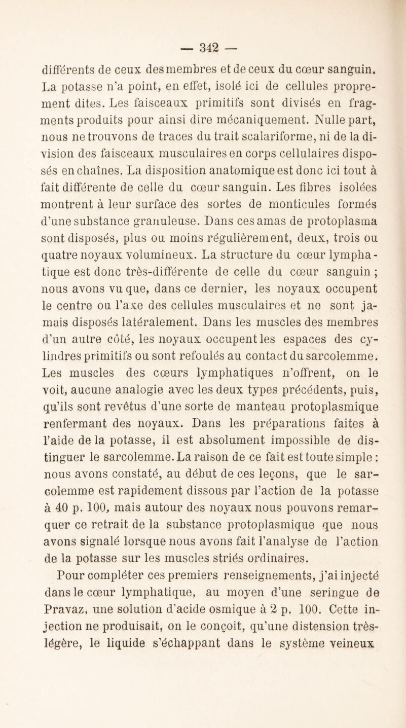 différents de ceux des membres et de ceux du cœur sanguin. La potasse n’a point, en effet, isolé ici de cellules propre¬ ment dites. Les faisceaux primitifs sont divisés en frag¬ ments produits pour ainsi dire mécaniquement. Nulle part, nous ne trouvons de traces du trait scalariforme, ni de la di¬ vision des faisceaux musculaires en corps cellulaires dispo¬ sés enchaînes. La disposition anatomique est donc ici tout à fait différente de celle du cœur sanguin. Les fibres isolées montrent à leur surface des sortes de monticules formés d’une substance granuleuse. Dans ces amas de protoplasma sont disposés, plus ou moins régulièrement, deux, trois ou quatre noyaux volumineux. La structure du cœur lympha¬ tique est donc très-différente de celle du cœur sanguin ; nous avons vu que, dans ce dernier, les noyaux occupent le centre ou l’axe des cellules musculaires et ne sont ja¬ mais disposés latéralement. Dans les muscles des membres d’un autre côté, les noyaux occupent les espaces des cy¬ lindres primitifs ou sont refoulés au contact du sarcolemme. Les muscles des cœurs lymphatiques n’offrent, on le voit, aucune analogie avec les deux types précédents, puis, qu’ils sont revêtus d’une sorte de manteau protoplasmique renfermant des noyaux. Dans les préparations faites à l’aide de la potasse, il est absolument impossible de dis¬ tinguer le sarcolemme. La raison de ce fait est toute simple : nous avons constaté, au début de ces leçons, que le sar¬ colemme est rapidement dissous par l’action de la potasse à 40 p. 100, mais autour des noyaux nous pouvons remar¬ quer ce retrait de la substance protoplasmique que nous avons signalé lorsque nous avons fait l’analyse de l’action de la potasse sur les muscles striés ordinaires. Pour compléter ces premiers renseignements, j’ai injecté dans le cœur lymphatique, au moyen d’une seringue de Pravaz, une solution d'acide osmique à 2 p. 100. Cette in¬ jection ne produisait, on le conçoit, qu’une distension très- légère, le liquide s’échappant dans le système veineux