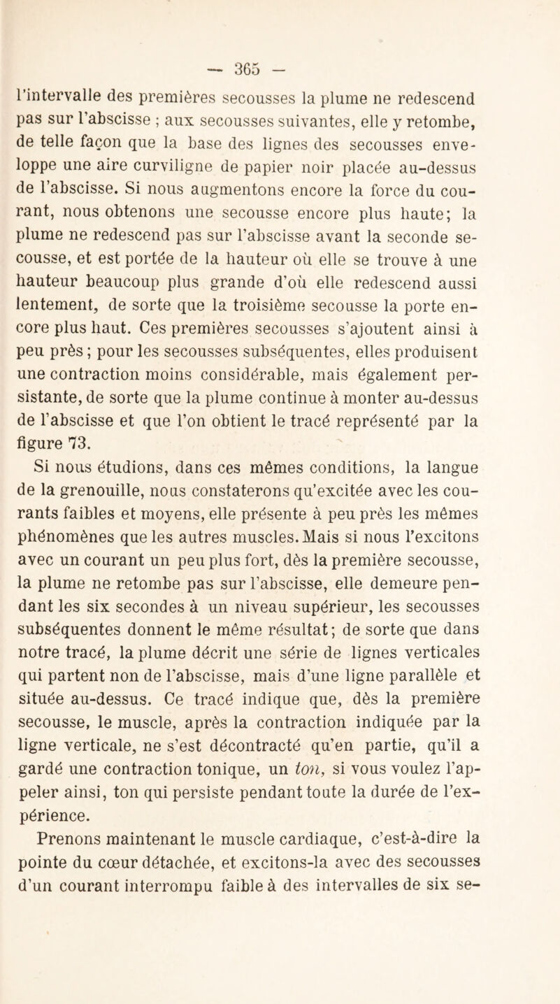 l’intervalle des premières secousses la plume ne redescend pas sur l’abscisse ; aux secousses suivantes, elle y retombe, de telle façon que la base des lignes des secousses enve¬ loppe une aire curviligne de papier noir placée au-dessus de l’abscisse. Si nous augmentons encore la force du cou¬ rant, nous obtenons une secousse encore plus haute; la plume ne redescend pas sur l’abscisse avant la seconde se¬ cousse, et est portée de la hauteur où elle se trouve à une hauteur beaucoup plus grande d’où elle redescend aussi lentement, de sorte que la troisième secousse la porte en¬ core plus haut. Ces premières secousses s’ajoutent ainsi à peu près ; pour les secousses subséquentes, elles produisent une contraction moins considérable, mais également per¬ sistante, de sorte que la plume continue à monter au-dessus de l’abscisse et que l’on obtient le tracé représenté par la figure 73. Si nous étudions, dans ces mêmes conditions, la langue de la grenouille, nous constaterons qu’excitée avec les cou¬ rants faibles et moyens, elle présente à peu près les mêmes phénomènes que les autres muscles. Mais si nous l'excitons avec un courant un peu plus fort, dès la première secousse, la plume ne retombe pas sur l’abscisse, elle demeure pen¬ dant les six secondes à un niveau supérieur, les secousses subséquentes donnent le même résultat ; de sorte que dans notre tracé, la plume décrit une série de lignes verticales qui partent non de l’abscisse, mais d’une ligne parallèle et située au-dessus. Ce tracé indique que, dès la première secousse, le muscle, après la contraction indiquée par la ligne verticale, ne s’est décontracté qu’en partie, qu’il a gardé une contraction tonique, un ton, si vous voulez l’ap¬ peler ainsi, ton qui persiste pendant toute la durée de l’ex¬ périence. Prenons maintenant le muscle cardiaque, c’est-à-dire la pointe du cœur détachée, et excitons-la avec des secousses d’un courant interrompu faible à des intervalles de six se-