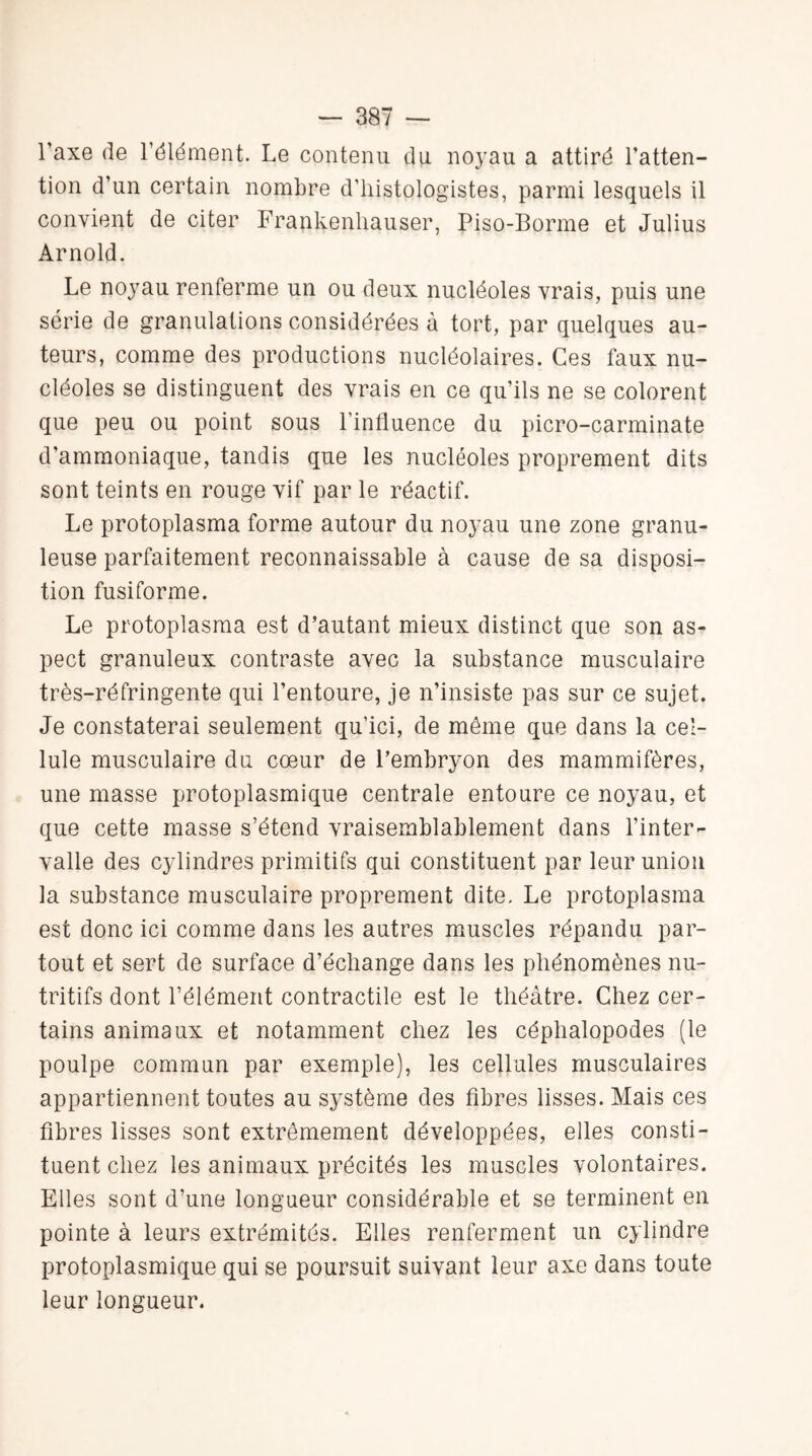 l’axe de l’élément. Le contenu du noyau a attiré l’atten¬ tion d’un certain nombre d’histologistes, parmi lesquels il convient de citer Frankenliauser, Piso-Borme et Julius Arnold. Le noyau renferme un ou deux nucléoles vrais, puis une série de granulations considérées à tort, par quelques au¬ teurs, comme des productions nucléolaires. Ces faux nu¬ cléoles se distinguent des vrais en ce qu’ils ne se colorent que peu ou point sous l’influence du picro-carminate d’ammoniaque, tandis que les nucléoles proprement dits sont teints en rouge vif par le réactif. Le protoplasma forme autour du noyau une zone granu¬ leuse parfaitement reconnaissable à cause de sa disposi¬ tion fusiforme. Le protoplasma est d’autant mieux distinct que son as¬ pect granuleux contraste avec la substance musculaire très-réfringente qui l’entoure, je n’insiste pas sur ce sujet. Je constaterai seulement qu’ici, de même que dans la cel¬ lule musculaire du cœur de l’embryon des mammifères, une masse protoplasmique centrale entoure ce noyau, et que cette masse s’étend vraisemblablement dans l’inter¬ valle des cylindres primitifs qui constituent par leur union la substance musculaire proprement dite. Le protoplasma est donc ici comme dans les autres muscles répandu par¬ tout et sert de surface d’échange dans les phénomènes nu¬ tritifs dont l’élément contractile est le théâtre. Chez cer¬ tains animaux et notamment chez les céphalopodes (le poulpe commun par exemple), les cellules musculaires appartiennent toutes au système des fibres lisses. Mais ces fibres lisses sont extrêmement développées, elles consti¬ tuent chez les animaux précités les muscles volontaires. Elles sont d’une longueur considérable et se terminent en pointe à leurs extrémités. Elles renferment un cylindre protoplasmique qui se poursuit suivant leur axe dans toute leur longueur.