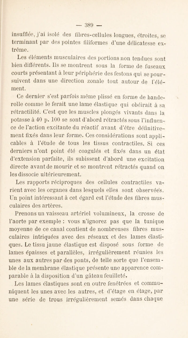 insufflée, .j’ai isolé des fibres-cellules longues, étroites, se terminant par des pointes filiformes d’une délicatesse ex- trême. Les éléments musculaires des portions non tendues sont bien différents. Ils se montrent sous la forme de fuseaux courts présentant à leur périphérie des festons qui se pour¬ suivent dans une direction zonale tout autour de l’élé¬ ment. Ce dernier s’est parfois même plissé en forme de bande- rolle comme le ferait une lame élastique qui obéirait à sa rétractilité. C’est que les muscles plongés vivants dans la potasse à 40 p. 100 se sont d’abord rétractés sous l’influen¬ ce de l’action excitante du réactif avant d’être définitive¬ ment fixés dans leur forme. Ces considérations sont appli¬ cables à l’étude de tous les tissus contractiles. Si ces derniers n’ont point été coagulés et fixés dans un état d’extension parfaite, ils subissent d’abord une excitation directe avant de mourir et se montrent rétractés quand on les dissocie ultérieurement. Les rapports réciproques des cellules contractiles va¬ rient avec les organes dans lesquels elles sont observées. Un point intéressant à cet égard est l’étude des fibres mus¬ culaires des artères. Prenons un vaisseau artériel volumineux, la crosse de l’aorte par exemple : vous n’ignorez pas que la tunique moyenne de ce canal contient de nombreuses fibres mus¬ culaires intriquées avec des réseaux et des lames élasti¬ ques. Le tissu jaune élastique est disposé sous forme de lames épaisses et parallèles, irrégulièrement réunies les unes aux autres par des ponts, de telle sorte que l’ensem¬ ble de la membrane élastique présente une apparence com¬ parable à la disposition d’un gâteau feuilleté. Les lames élastiques sont en outre fenêtrées et commu¬ niquent les unes avec les autres, et d’étage en étage, par une série de trous irrégulièrement semés dans chaque