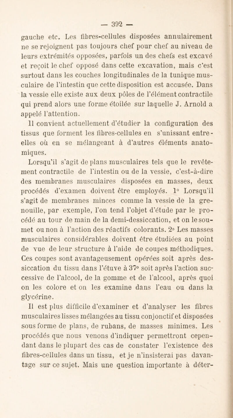 gauche etc. Les fibres-cellules disposées annulairement ne se rejoignent pas toujours chef pour chef au niveau de leurs extrémités opposées, parfois un des chefs est excavé et reçoit le chef opposé dans cette excavation, mais c’est surtout dans les couches longitudinales de la tunique mus¬ culaire de l’intestin que cette disposition est accusée. Dans la vessie elle existe aux deux pôles de l’élément contractile qui prend alors une forme étoilée sur laquelle J. Arnold a appelé l’attention. 11 convient actuellement d’étudier la configuration des tissus que forment les fibres-cellules en s’unissant entre - elles où en se mélangeant à d’autres éléments anato¬ miques. Lorsqu’il s’agit de plans musculaires tels que le revête¬ ment contractile de l'intestin ou de la vessie, c’est-à-dire des membranes musculaires disposées en masses, deux procédés d'examen doivent être employés. 1° Lorsqu'il s’agit de membranes minces comme la vessie de la gre¬ nouille, par exemple, l’on tend l’objet d’étude par le pro¬ cédé au tour de main de la demi-dessiccation, et on le sou¬ met ou non à l’action des réactifs colorants. 2° Les masses musculaires considérables doivent être étudiées au point de vue de leur structure à l’aide de coupes méthodiques. Ces coupes sont avantageusement opérées soit après des¬ siccation du tissu dans l’étuve à 37° soit après l’action suc¬ cessive de l’alcool, de la gomme et de l’alcool, après quoi on les colore et on les examine dans l’eau ou dans la glycérine. Il est plus difficile d’examiner et d’analyser les fibres musculaires lisses mélangées au tissu conjonctif et disposées • sous forme de plans, de rubans, de masses minimes. Les procédés que nous venons d’indiquer permettront cepen¬ dant dans le plupart des cas de constater l’existence des fibres-cellules dans un tissu, et je n’insisterai pas davan¬ tage sur ce sujet. Mais une question importante à déter-