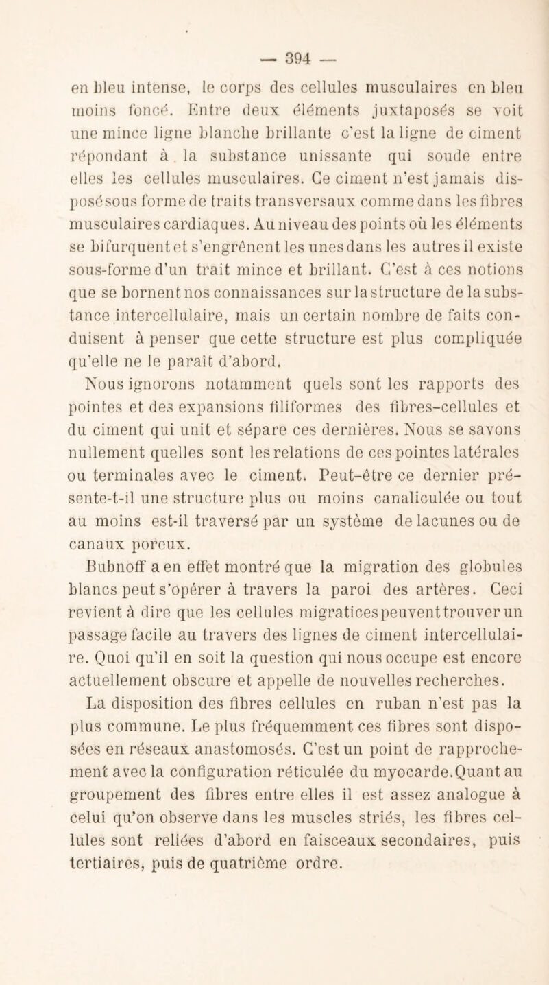 en bleu intense, le corps des cellules musculaires en Lieu moins foncé. Entre deux éléments juxtaposés se voit une mince ligne blanche brillante c'est la ligne de ciment répondant à. la substance unissante qui soude entre elles les cellules musculaires. Ce ciment n’est jamais dis- posésous forme de traits transversaux comme dans les fibres musculaires cardiaques. Au niveau des points où les éléments se bifurquent et s’engrênent les unes dans les autres il existe sous-forme d’un trait mince et brillant. C’est à ces notions que se bornent nos connaissances sur la structure de la subs¬ tance intercellulaire, mais un certain nombre de faits con¬ duisent à penser que cette structure est plus compliquée qu’elle ne le parait d’abord. Nous ignorons notamment quels sont les rapports des pointes et des expansions filiformes des fibres-cellules et du ciment qui unit et sépare ces dernières. Nous se savons nullement quelles sont les relations de ces pointes latérales ou terminales avec le ciment. Peut-être ce dernier pré¬ sente-t-il une structure plus ou moins canaliculée ou tout au moins est-il traversé par un système de lacunes ou de canaux poreux. Bubnoff a en effet montré que la migration des globules blancs peut s’opérer à travers la paroi des artères. Ceci revient à dire que les cellules migratices peuvent trouver un passage facile au travers des lignes de ciment intercellulai¬ re. Quoi qu’il en soit la question qui nous occupe est encore actuellement obscure et appelle de nouvelles recherches. La disposition des fibres cellules en ruban n’est pas la plus commune. Le plus fréquemment ces fibres sont dispo¬ sées en réseaux anastomosés. C’est un point de rapproche¬ ment avec la configuration réticulée du myocarde.Quant au groupement des fibres entre elles il est assez analogue à celui qu’on observe dans les muscles striés, les fibres cel¬ lules sont reliées d’abord en faisceaux secondaires, puis tertiaires, puis de quatrième ordre.