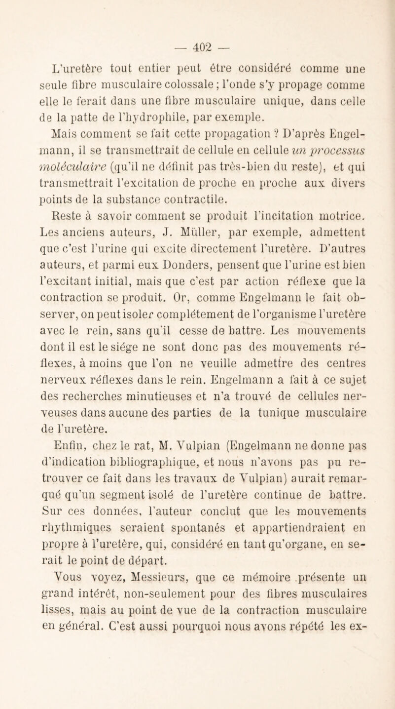 L’uretère tout entier peut être considéré comme une seule fibre musculaire colossale ; Fonde s’y propage comme elle le ferait dans une fibre musculaire unique, dans celle de la patte de l'hydrophile, par exemple. Mais comment se fait cette propagation ? D'après Engel- mann, il se transmettrait de cellule en cellule an processus moléculaire (qu'il ne définit pas très-bien du reste], et qui transmettrait l’excitation de proche en proche aux divers points de la substance contractile. Reste à savoir comment se produit l'incitation motrice. Les anciens auteurs, J. Muller, par exemple, admettent que c’est l’urine qui excite directement l’uretère. D’autres auteurs, et parmi eux Donders, pensent que l’urine est bien l’excitant initial, mais que c'est par action réflexe que la contraction se produit. Or, comme Engelmann le fait ob¬ server, on peut isoler complètement de l’organisme l’uretère avec le rein, sans qu'il cesse de battre. Les mouvements dont il est le siège ne sont donc pas des mouvements ré¬ flexes, à moins que l’on ne veuille admettre des centres nerveux réflexes dans le rein. Engelmann a fait à ce sujet des recherches minutieuses et n’a trouvé de cellules ner¬ veuses dans aucune des parties de la tunique musculaire de l'uretère. Enfin, chez le rat, M. Vulpian (Engelmann ne donne pas d'indication bibliographique, et nous n'avons pas pu re¬ trouver ce fait dans les travaux de Vulpian) aurait remar¬ qué qu'un segment isolé de l’uretère continue de battre. Sur ces données, Fauteur conclut que les mouvements rhythmiques seraient spontanés et appartiendraient en propre à l’uretère, qui, considéré en tant qu’organe, en se¬ rait le point de départ. Vous voyez, Messieurs, que ce mémoire .présente un grand intérêt, non-seulement pour des fibres musculaires lisses, mais au point de vue de la contraction musculaire en général. C’est aussi pourquoi nous avons répété les ex-