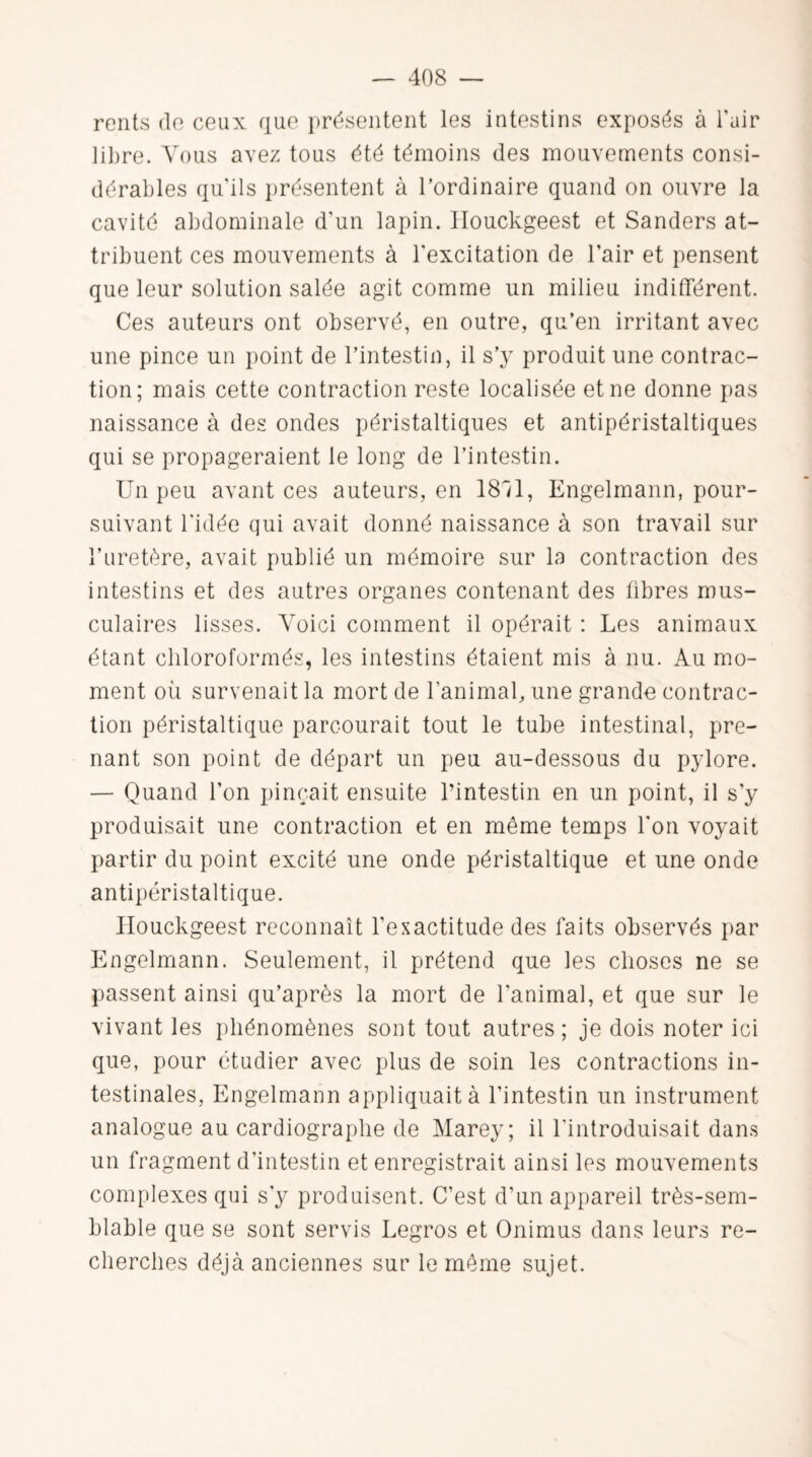 rents do ceux que présentent les intestins exposés à l'air libre. Vous avez tous été témoins des mouvements consi¬ dérables qu'ils présentent à l’ordinaire quand on ouvre la cavité abdominale d'un lapin. Ilouckgeest et Sanders at¬ tribuent ces mouvements à l'excitation de l’air et pensent que leur solution salée agit comme un milieu indifférent. Ces auteurs ont observé, en outre, qu’en irritant avec une pince un point de l’intestin, il s’y produit une contrac¬ tion; mais cette contraction reste localisée et ne donne pas naissance à des ondes péristaltiques et antipéristaltiques qui se propageraient le long de l’intestin. Un peu avant ces auteurs, en 1811, Engelmann, pour¬ suivant l'idée qui avait donné naissance à son travail sur l’uretère, avait publié un mémoire sur la contraction des intestins et des autres organes contenant des libres mus¬ culaires lisses. Voici comment il opérait : Les animaux étant chloroformés, les intestins étaient mis à nu. Au mo¬ ment où survenait la mort de l’animal, une grande contrac¬ tion péristaltique parcourait tout le tube intestinal, pre¬ nant son point de départ un peu au-dessous du pylore. — Quand l’on pinçait ensuite l’intestin en un point, il s’y produisait une contraction et en même temps l'on voyait partir du point excité une onde péristaltique et une onde antipéristaltique. Ilouckgeest reconnaît l’exactitude des faits observés par Engelmann. Seulement, il prétend que les choses ne se passent ainsi qu’après la mort de l'animal, et que sur le vivant les phénomènes sont tout autres ; je dois noter ici que, pour étudier avec plus de soin les contractions in¬ testinales, Engelmann appliquait à l’intestin un instrument analogue au cardiographe de Marey; il l'introduisait dans un fragment d'intestin et enregistrait ainsi les mouvements complexes qui s'y produisent. C’est d’un appareil très-sem¬ blable que se sont servis Legros et Onimus dans leurs re¬ cherches déjà anciennes sur le même sujet.