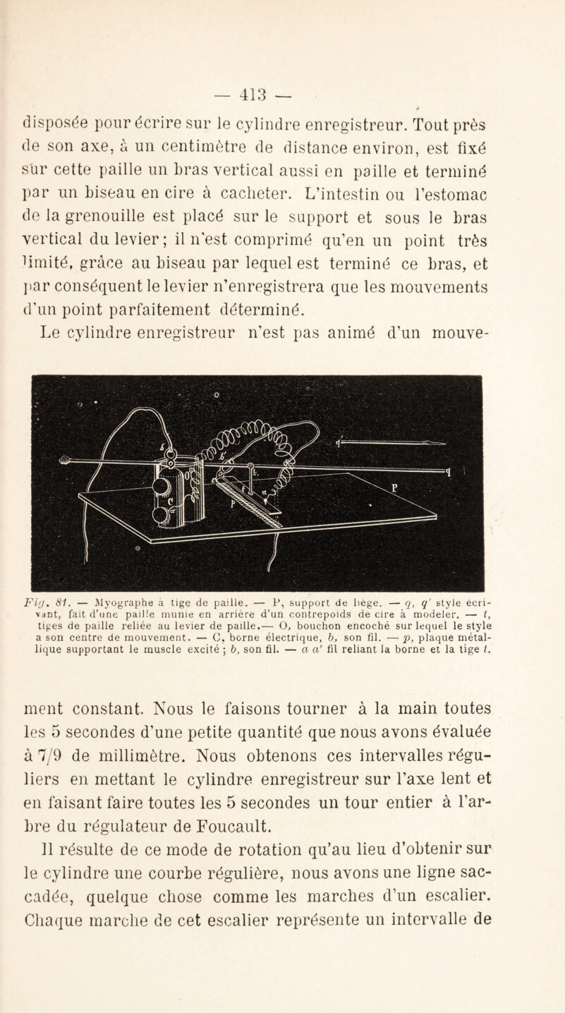 disposée pour écrire sur le cylindre enregistreur. Tout près de son axe, à un centimètre de distance environ, est fixé sur cette paille un bras vertical aussi en paille et terminé par un biseau en cire à cacheter. L’intestin ou l’estomac de la grenouille est placé sur le support et sous le bras vertical du levier; il n'est comprimé qu’en un point très limité, grâce au biseau par lequel est terminé ce bras, et par conséquent le levier n’enregistrera que les mouvements d’un point parfaitement déterminé. Le cylindre enregistreur n’est pas animé d’un mouve- Fi(j. 81. — Myographe à tige de paille. — P, support de liege. — q, q’ style écri¬ vant, fait d’une paille munie en arrière d’un contrepoids de cire à modeler. — t, tiges de paille reliée au levier de paille.— O, bouchon encoché sur lequel le style a son centre de mouvement. — G, borne électrique, b, son fil. —p, plaque métal¬ lique supportant le muscle excité ; b, son fil. — a a’ fil reliant la borne et la tige t. ment constant. Nous le faisons tourner à la main toutes les 5 secondes d’une petite quantité que nous avons évaluée à 7/9 de millimètre. Nous obtenons ces intervalles régu¬ liers en mettant le cylindre enregistreur sur l’axe lent et en faisant faire toutes les 5 secondes un tour entier à l’ar¬ bre du régulateur de Foucault. 11 résulte de ce mode de rotation qu’au lieu d’obtenir sur le cylindre une courbe régulière, nous avons une ligne sac¬ cadée, quelque chose comme les marches d’un escalier. Chaque marche de cet escalier représente un intervalle de