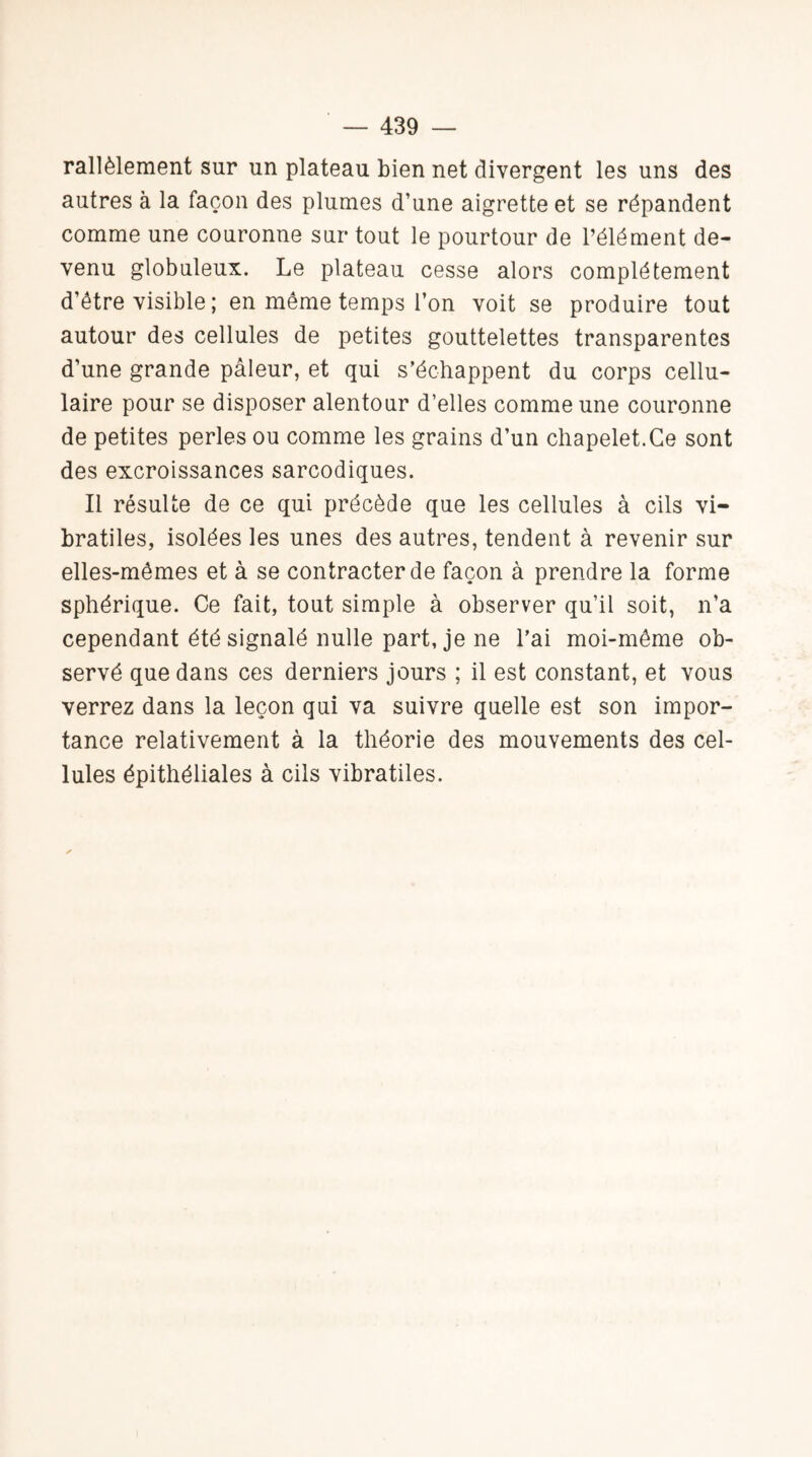 rallèlement sur un plateau bien net divergent les uns des autres à la façon des plumes d’une aigrette et se répandent comme une couronne sur tout le pourtour de l’élément de¬ venu globuleux. Le plateau cesse alors complètement d’être visible; en même temps l’on voit se produire tout autour des cellules de petites gouttelettes transparentes d’une grande pâleur, et qui s’échappent du corps cellu¬ laire pour se disposer alentour d’elles comme une couronne de petites perles ou comme les grains d’un chapelet.Ce sont des excroissances sarcodiques. Il résulte de ce qui précède que les cellules à cils vi- bratiles, isolées les unes des autres, tendent à revenir sur elles-mêmes et à se contracter de façon à prendre la forme sphérique. Ce fait, tout simple à observer qu’il soit, n’a cependant été signalé nulle part, je ne l’ai moi-même ob¬ servé que dans ces derniers jours ; il est constant, et vous verrez dans la leçon qui va suivre quelle est son impor¬ tance relativement à la théorie des mouvements des cel¬ lules épithéliales à cils vibratiles.