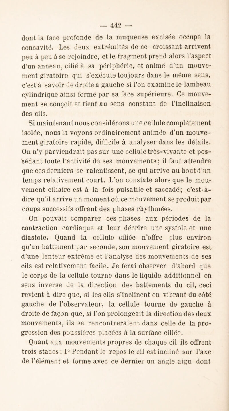 dont la face profonde de la muqueuse excisée occupe la concavité. Les deux extrémités de ce croissant arrivent peu à peu à se rejoindre, et le fragment prend alors l’aspect d’un anneau, cilié à sa périphérie, et animé d’un mouve¬ ment giratoire qui s’exécute toujours dans le même sens, c’est à savoir de droite à gauche si l’on examine le lambeau cylindrique ainsi formé par sa face supérieure. Ce mouve¬ ment se conçoit et tient au sens constant de l’inclinaison des cils. Si maintenant nous considérons une cellule complètement isolée, nous la voyons ordinairement animée d’un mouve¬ ment giratoire rapide, difficile à analyser dans les détails. On n’y parviendrait pas sur une cellule très-vivante et pos¬ sédant toute l’activité de ses mouvements; il faut attendre que ces derniers se ralentissent, ce qui arrive au bout d’un temps relativement court. L’on constate alors que le mou¬ vement ciliaire est à la fois pulsatile et saccadé; c’est-à- dire qu’il arrive un moment où ce mouvement se produit par coups successifs offrant des phases rhythmées. On pouvait comparer ces phases aux périodes de la contraction cardiaque et leur décrire une systole et une diastole. Quand la cellule ciliée n’offre plus environ qu’un battement par seconde, son mouvement giratoire est d’une lenteur extrême et l’analyse des mouvements de ses cils est relativement facile. Je ferai observer d’abord que le corps de la cellule tourne dans le liquide additionnel en sens inverse de la direction des battements du cil, ceci revient à dire que, si les cils s’inclinent en vibrant du côté gauche de l’observateur, la cellule tourne de gauche à droite de façon que, si l’on prolongeait la direction des deux mouvements, ils se rencontreraient dans celle de la pro¬ gression des poussières placées à la surface ciliée. Quant aux mouvements propres de chaque cil ils offrent trois stades: 1° Pendant le repos le cil est incliné sur l’axe de l’élément et forme avec ce dernier un angle aigu dont