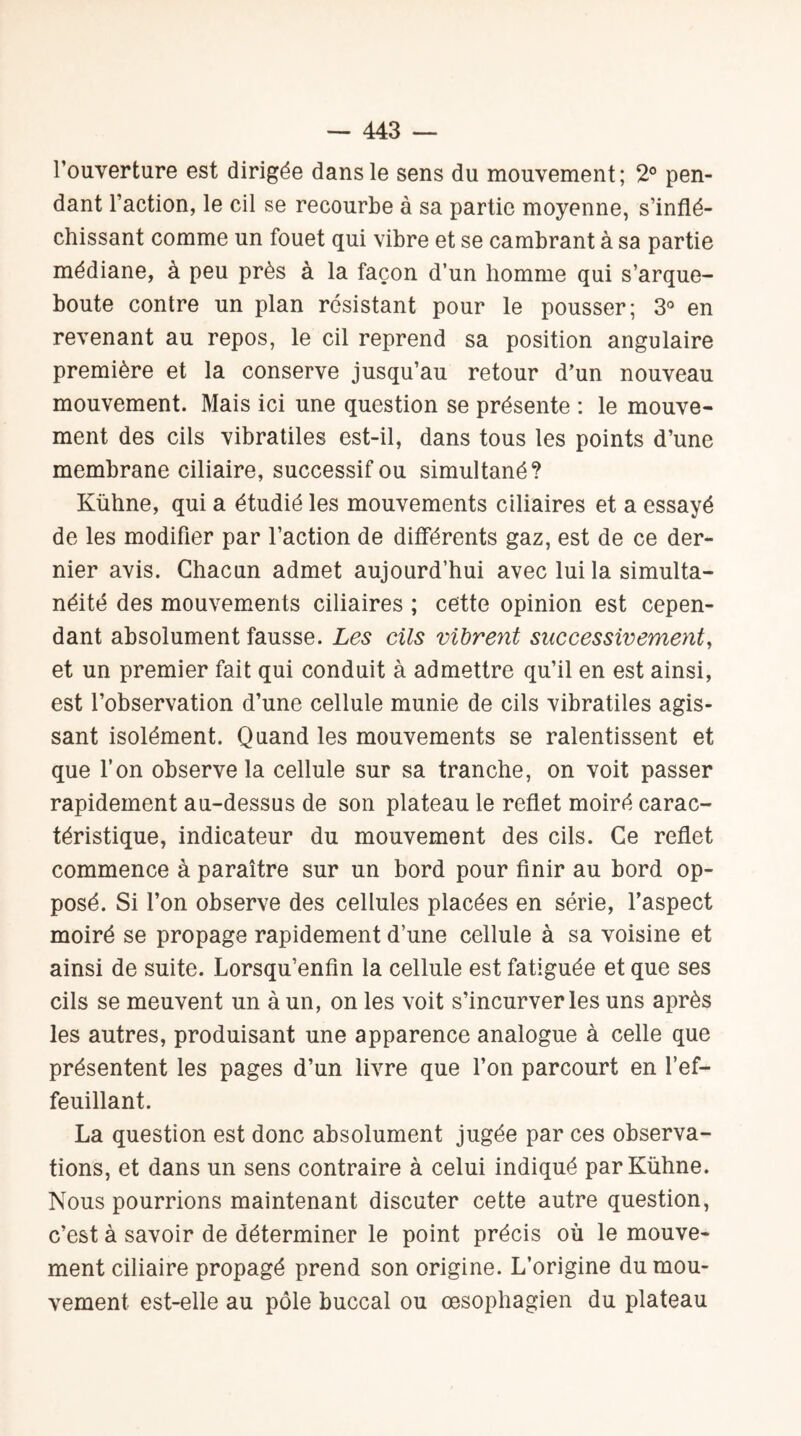 l’ouverture est dirigée dans le sens du mouvement; 2° pen¬ dant l’action, le cil se recourbe à sa partie moyenne, s’inflé¬ chissant comme un fouet qui vibre et se cambrant à sa partie médiane, à peu près à la façon d’un homme qui s’arque- boute contre un plan résistant pour le pousser; 3° en revenant au repos, le cil reprend sa position angulaire première et la conserve jusqu’au retour d’un nouveau mouvement. Mais ici une question se présente : le mouve¬ ment des cils vibratiles est-il, dans tous les points d’une membrane ciliaire, successif ou simultané? Kühne, qui a étudié les mouvements ciliaires et a essayé de les modifier par l’action de différents gaz, est de ce der¬ nier avis. Chacun admet aujourd’hui avec lui la simulta¬ néité des mouvements ciliaires ; cette opinion est cepen¬ dant absolument fausse. Les cils vibrent successivement, et un premier fait qui conduit à admettre qu’il en est ainsi, est l’observation d’une cellule munie de cils vibratiles agis¬ sant isolément. Quand les mouvements se ralentissent et que l’on observe la cellule sur sa tranche, on voit passer rapidement au-dessus de son plateau le reflet moiré carac¬ téristique, indicateur du mouvement des cils. Ce reflet commence à paraître sur un bord pour finir au bord op¬ posé. Si l’on observe des cellules placées en série, l’aspect moiré se propage rapidement d’une cellule à sa voisine et ainsi de suite. Lorsqu’enfin la cellule est fatiguée et que ses cils se meuvent un à un, on les voit s’incurver les uns après les autres, produisant une apparence analogue à celle que présentent les pages d’un livre que l’on parcourt en l’ef¬ feuillant. La question est donc absolument jugée par ces observa¬ tions, et dans un sens contraire à celui indiqué par Kühne. Nous pourrions maintenant discuter cette autre question, c’est à savoir de déterminer le point précis où le mouve¬ ment ciliaire propagé prend son origine. L’origine du mou¬ vement est-elle au pôle buccal ou œsophagien du plateau