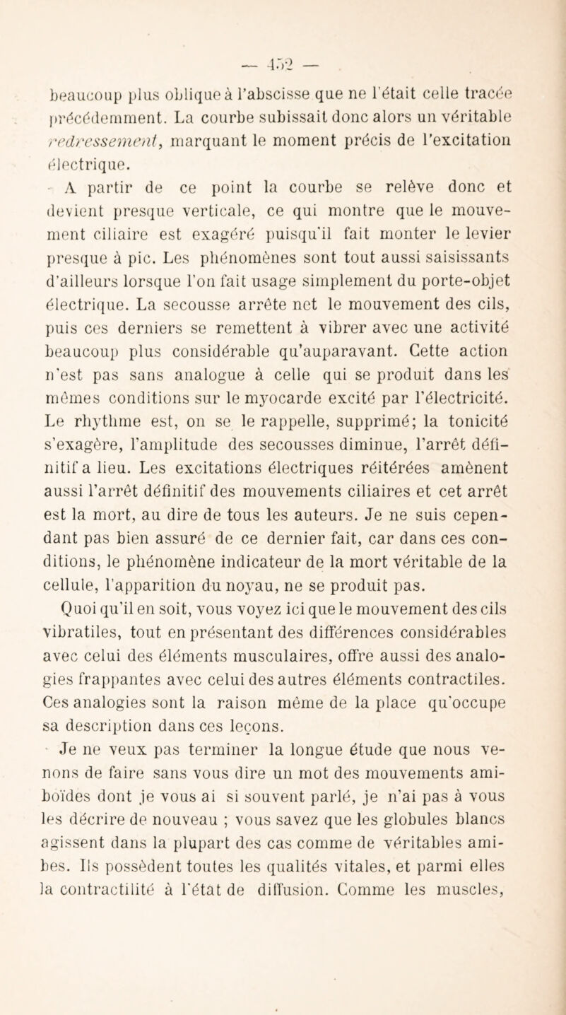 beaucoup plus oblique à l’abscisse que ne l'était celle tracée précédemment. La courbe subissait donc alors un véritable redressement, marquant le moment précis de l’excitation électrique. A partir de ce point la courbe se relève donc et devient presque verticale, ce qui montre que le mouve¬ ment ciliaire est exagéré puisqu'il fait monter le levier presque à pic. Les phénomènes sont tout aussi saisissants d’ailleurs lorsque l’on fait usage simplement du porte-objet électrique. La secousse arrête net le mouvement des cils, puis ces derniers se remettent à vibrer avec une activité beaucoup plus considérable qu’auparavant. Cette action n'est pas sans analogue à celle qui se produit dans les mêmes conditions sur le myocarde excité par l’électricité. Le rhythme est, on se le rappelle, supprimé; la tonicité s’exagère, l'amplitude des secousses diminue, l’arrêt défi¬ nitif a lieu. Les excitations électriques réitérées amènent aussi l’arrêt définitif des mouvements ciliaires et cet arrêt est la mort, au dire de tous les auteurs. Je ne suis cepen¬ dant pas bien assuré de ce dernier fait, car dans ces con¬ ditions, le phénomène indicateur de la mort véritable de la cellule, l’apparition du noyau, ne se produit pas. Quoi qu’il en soit, vous voyez ici que le mouvement des cils vibratiles, tout en présentant des différences considérables avec celui des éléments musculaires, offre aussi des analo¬ gies frappantes avec celui des autres éléments contractiles. Ces analogies sont la raison même de la place qu'occupe sa description dans ces leçons. Je ne veux pas terminer la longue étude que nous ve¬ nons de faire sans vous dire un mot des mouvements ami- boïdes dont je vous ai si souvent parlé, je n’ai pas à vous les décrire de nouveau ; vous savez que les globules blancs agissent dans la plupart des cas comme de véritables ami¬ bes. Ils possèdent toutes les qualités vitales, et parmi elles la contractilité à l'état de diffusion. Comme les muscles,