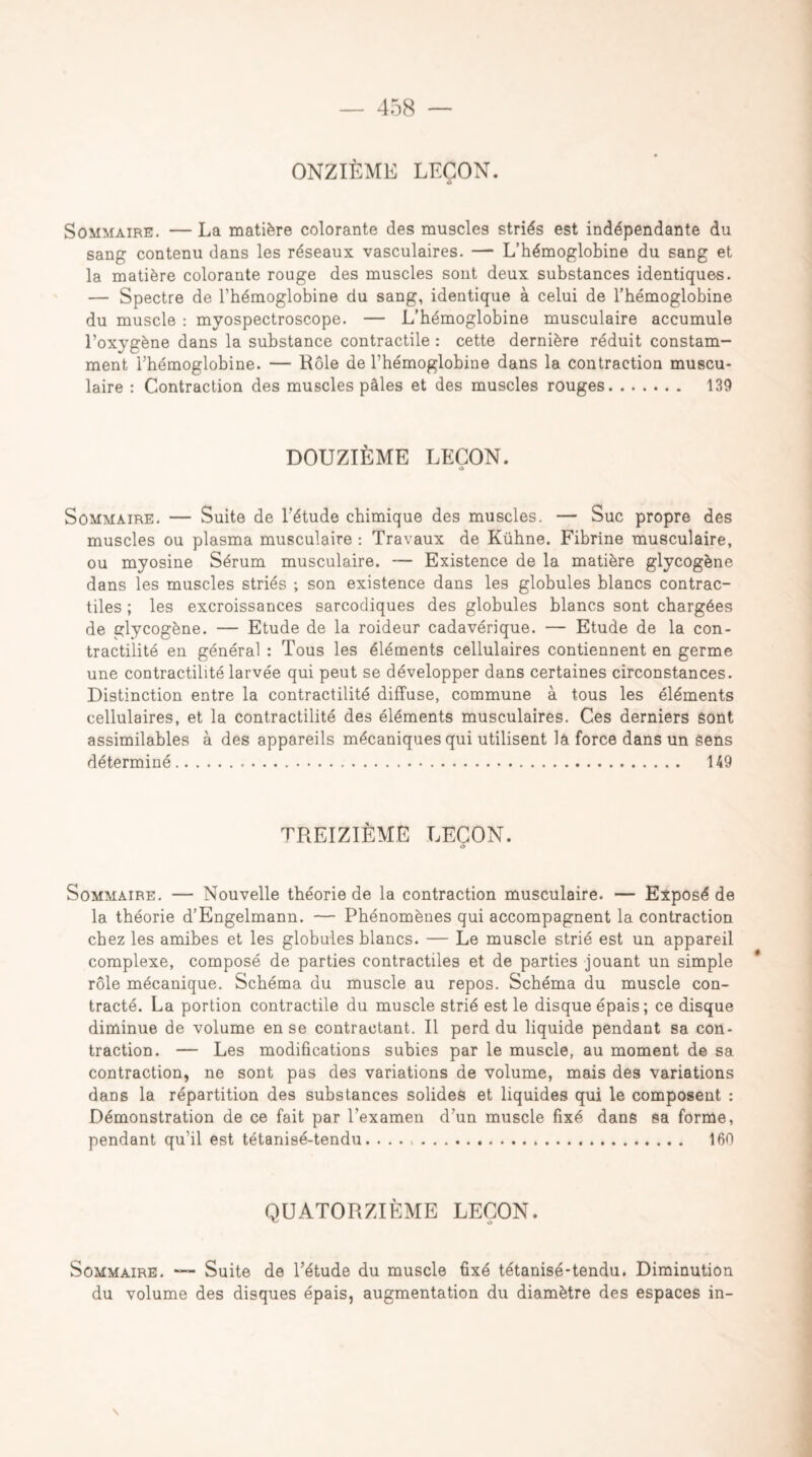 ONZIÈME LEÇON. Sommaire. — La matière colorante des muscles striés est indépendante du sang contenu dans les réseaux vasculaires. — L’hémoglobine du sang et la matière colorante rouge des muscles sont deux substances identiques. — Spectre de l’hémoglobine du sang, identique à celui de l’hémoglobine du muscle : myospectroscope. — L’hémoglobine musculaire accumule l’oxygène dans la substance contractile : cette dernière réduit constam¬ ment l’hémoglobine. — Rôle de l’hémoglobine dans la contraction muscu¬ laire : Contraction des muscles pâles et des muscles rouges. 139 DOUZIÈME LEÇON. O Sommaire. — Suite de l'étude chimique des muscles. — Suc propre des muscles ou plasma musculaire : Travaux de Kühne. Fibrine musculaire, ou myosine Sérum musculaire. — Existence de la matière glycogène dans les muscles striés ; son existence dans les globules blancs contrac¬ tiles ; les excroissances sarcodiques des globules blancs sont chargées de glycogène. — Etude de la roideur cadavérique. — Etude de la con¬ tractilité en général : Tous les éléments cellulaires contiennent en germe une contractilité larvée qui peut se développer dans certaines circonstances. Distinction entre la contractilité diffuse, commune à tous les éléments cellulaires, et la contractilité des éléments musculaires. Ces derniers sont assimilables à des appareils mécaniques qui utilisent lâ force dans un Sens déterminé. 149 TREIZIÈME LEÇON. Sommaire. — Nouvelle théorie de la contraction musculaire. — Exposé de la théorie d’Engelmann. — Phénomènes qui accompagnent la contraction chez les amibes et les globules blancs. — Le muscle strié est un appareil complexe, composé de parties contractiles et de parties jouant un simple rôle mécanique. Schéma du muscle au repos. Schéma du muscle con¬ tracté. La portion contractile du muscle strié est le disque épais; ce disque diminue de volume en se contractant. Il perd du liquide pendant sa con¬ traction. — Les modifications subies par le muscle, au moment de sa contraction, ne sont pas des variations de volume, mais des variations dans la répartition des substances solides et liquides qui le composent : Démonstration de ce fait par l’examen d’un muscle fixé dans sa forme, pendant qu’il est tétanisé-tendu. 160 QUATORZIÈME LEÇON. Sommaire. — Suite de l’étude du muscle fixé tétanisé-tendu. Diminution du volume des disques épais, augmentation du diamètre des espaces in- \