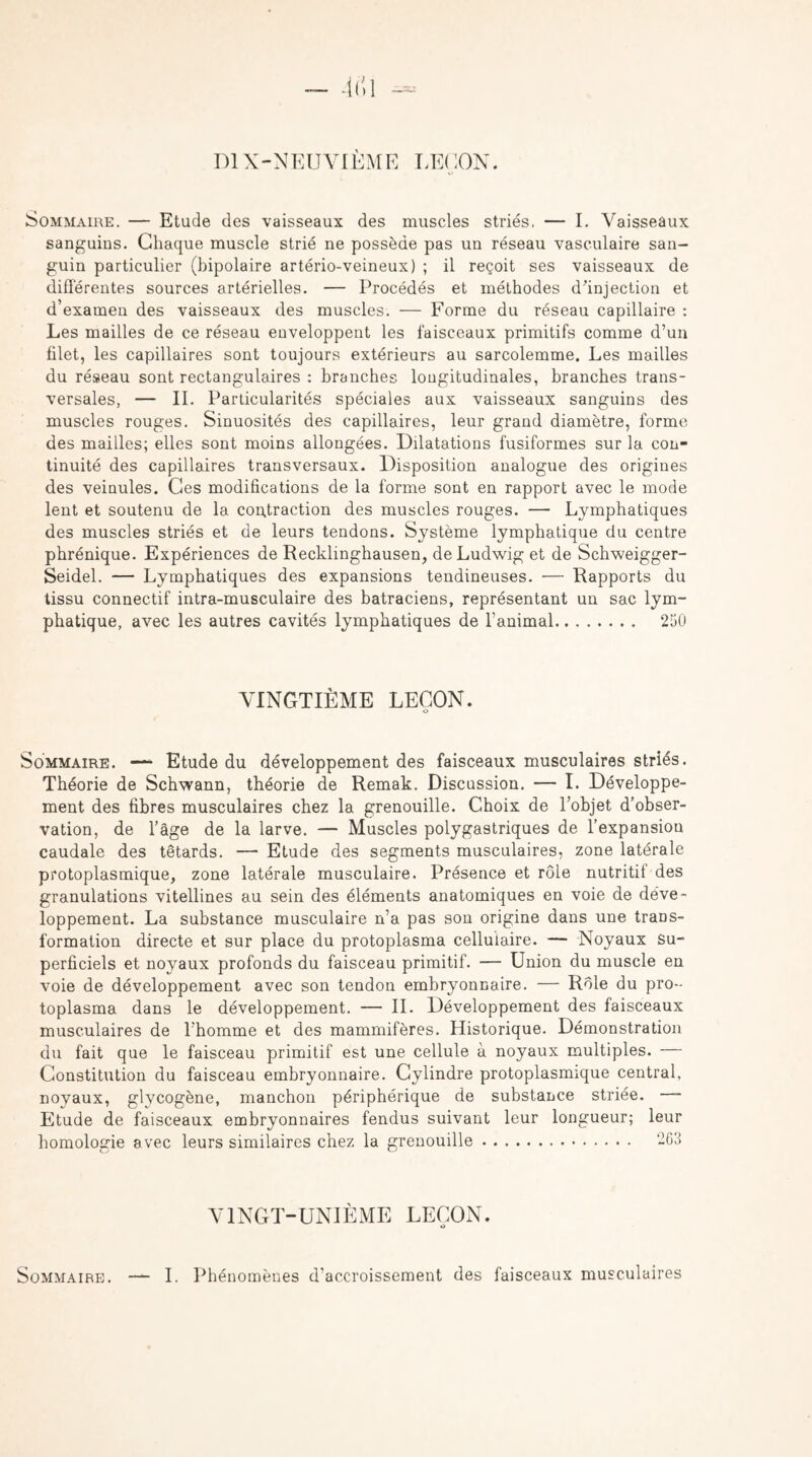 DIX-NEUVIEME LEUON. Sommaire. — Etude des vaisseaux des muscles striés. — I. Vaisseaux sanguins. Chaque muscle strié ne possède pas un réseau vasculaire san¬ guin particulier (bipolaire artério-veineux) ; il reçoit ses vaisseaux de différentes sources artérielles. — Procédés et méthodes d’injection et d’examen des vaisseaux des muscles. — Forme du réseau capillaire : Les mailles de ce réseau enveloppent les faisceaux primitifs comme d’un filet, les capillaires sont toujours extérieurs au sarcolemme. Les mailles du réseau sont rectangulaires : branches longitudinales, branches trans¬ versales, — II. Particularités spéciales aux vaisseaux sanguins des muscles rouges. Sinuosités des capillaires, leur graud diamètre, forme des mailles; elles sont moins allongées. Dilatations fusiformes sur la con¬ tinuité des capillaires transversaux. Disposition analogue des origines des veinules. Ces modifications de la forme sont en rapport avec le mode lent et soutenu de la contraction des muscles rouges. — Lymphatiques des muscles striés et de leurs tendons. Système lymphatique du centre phrénique. Expériences de Recklinghausen, de Ludwig et de Schweigger- Seidel. — Lymphatiques des expansions tendineuses. — Rapports du tissu connectif intra-musculaire des batraciens, représentant un sac lym¬ phatique, avec les autres cavités lymphatiques de l’animal. 2150 VINGTIÈME LEÇON. O Sommaire. —*■ Etude du développement des faisceaux musculaires striés. Théorie de Schwann, théorie de Remak. Discussion. — I. Développe¬ ment des fibres musculaires chez la grenouille. Choix de l’objet d’obser¬ vation, de l’âge de la larve. — Muscles polygastriques de l’expansion caudale des têtards. — Etude des segments musculaires, zone latérale protoplasmique, zone latérale musculaire. Présence et rôle nutritif des granulations vitellines au sein des éléments anatomiques en voie de déve¬ loppement. La substance musculaire n’a pas son origine dans une trans¬ formation directe et sur place du protoplasma cellulaire. — Noyaux Su¬ perficiels et noyaux profonds du faisceau primitif. — Union du muscle en voie de développement avec son tendon embryonnaire. — Rôle du pro-- toplasma dans le développement. — IL Développement des faisceaux musculaires de l’homme et des mammifères. Historique. Démonstration du fait que le faisceau primitif est une cellule à noyaux multiples. — Constitution du faisceau embryonnaire. Cylindre protoplasmique central, noyaux, glycogène, manchon périphérique de substance striée. — Etude de faisceaux embryonnaires fendus suivant leur longueur; leur homologie avec leurs similaires chez la grenouille. 263 VINGT-UNIÈME LEÇON. Sommaire. I. Phénomènes d'accroissement des faisceaux musculaires