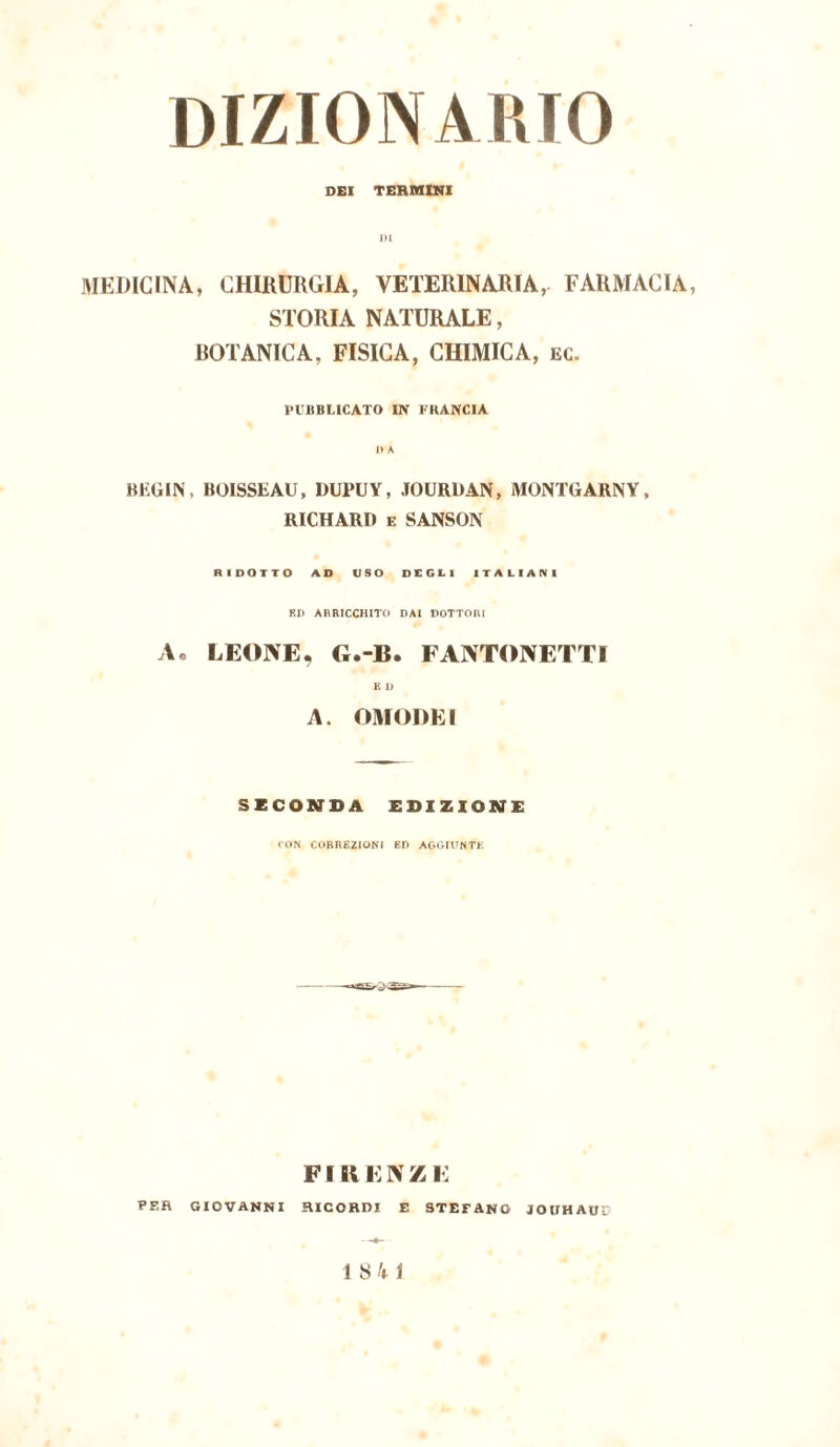 DEI TERMINI MEDICINA, CHIRURGIA, VETERINARIA, FARMACIA, STORIA NATURALE, ROTANICA, FISICA, CHIMICA, ec. l'VIIBLICATO IN FRANCIA BEGIN, BOISSEAU, DUPUY, JOURDAN, MONTGARNY, RICHARD e SANSON RIDOTTO AD USO DEGLI ITALIANI RI) ARRICCHITO DAI DOTTORI A« LEONE, G.-B. FANTONETTI K 1) A. OMO DEI SECONDA EDIZIONE CON CORREZIONI ED AGGIUNTE FIRENZE PER GIOVANNI RICORDI E STEFANO JOUHAUL 1 S h 1