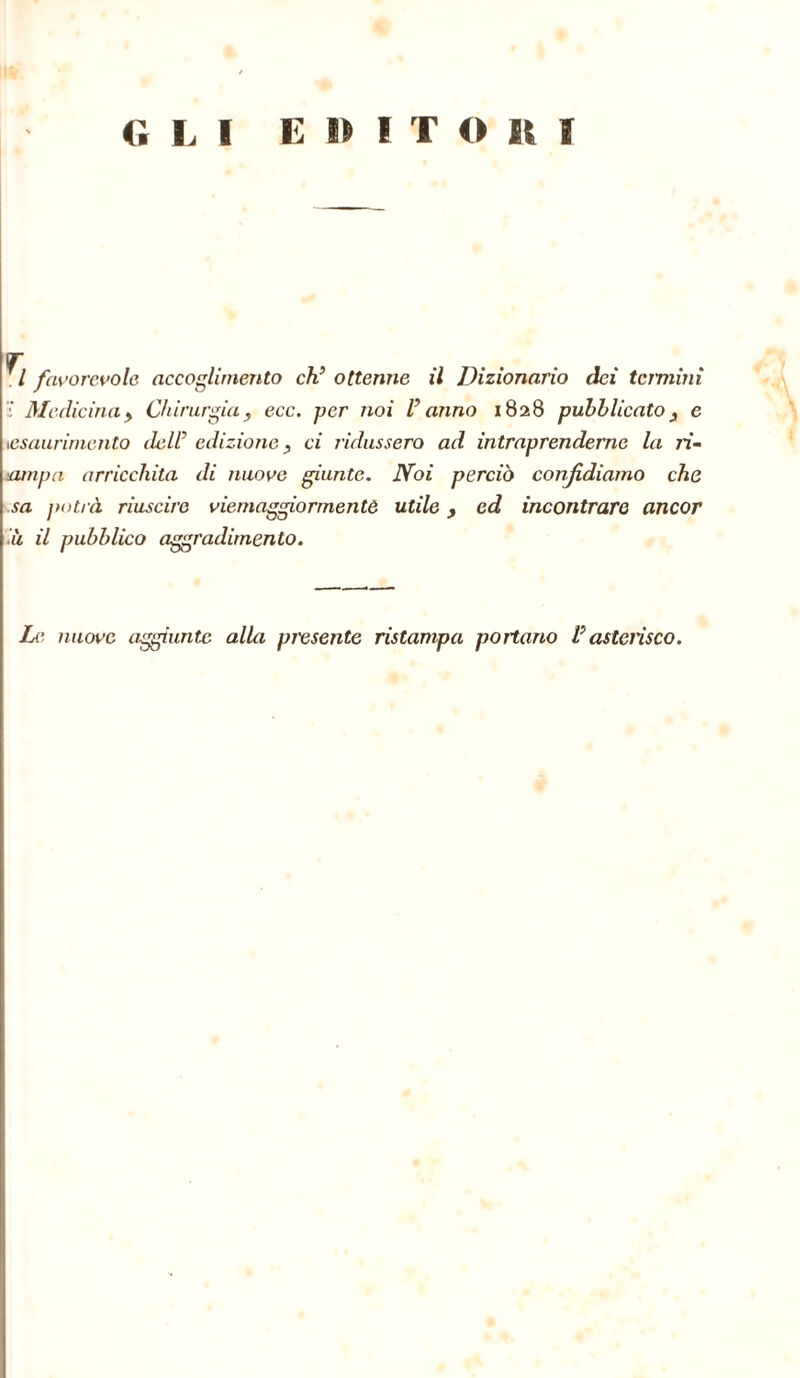 O L I E 15 I T O It f m l favorevole accoglimento ch’ ottenne il Dizionario dei termini Medicina y Chirurgia, ecc. per noi V anno 1828 pubblicato, e •esaurimento dell’ edizione, ci ridussero ad intraprenderne la ri- lampa arricchita di nuove giunte. Noi perciò confidiamo che sa potrà riuscire viemaggiormentò utile, ed incontrare ancor ù il pubblico aggradimento. Le nuove aggiunte alla presente ristampa portano Vasterisco.