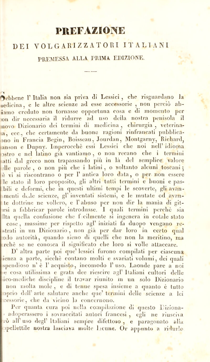 DEI VOLGARIZZATORI I T A L I A NI PREMESSA ALEA PRIMA EDIZIONE. Sebbene 1’ Italia non sia priva di Lessici , che riguardano la medicina, c le altre scienze ad esse accessorie , non perciò ab- iamo creduto non tornasse opportuna cosa e di momento per on dir necessaria il ridurre ad uso della nostra penisola il uovo Dizionario dei termini di medicina , chirurgia , veterina- ;a, ecc., che certamente da buone ragioni rinfrancati pubblica- ano in Francia Begin, Boisseau, Jourdan, Montgarny, Richard, anson c Dupuy. Imperocché essi Lessici che noi nell’ idioma ostro e nel latino già vantiamo , o non recano che i termini atti dal greco non trapassando più in là del semplice valore elle parole , o non più che i latini , o soltanto alcuni toscani 5 è vi si riscontrano o per l1 antica loro data, o per non essere le stato il loro proposito, gli altri tutti termini e buoni e pas- hili c deformi, che in questi ultimi tempi le scoverte, gli avan- amenti dede scienze, gl1 inventati sistemi, e le mutate od aran- te dottrine ne vollero, e l’abuso per non dir la manìa di git- esi a fabbricar parole introdusse. I quali termini perchè sia Ita quella confusione che f cilmente si ingenera in cotale stato cose , massime per rispetto agl1 iniziati fa duopo vengano re- strati in un Dizionario , non già per dar loro in certo qual odo autorità, quando sieno di quelli che non la meritino, ma rchè se ne conosca il significato che loro si volle attaccare. D altra parte poi que’ lessici furono compilati per ciascuna ienza a parte, sicché contano molti e svariati volumi, dei quali spendioso n'è l'acquisto, incomodo l’uso. Laonde pare a noi e cosa utilissima e grata dee riuscire agl’ Italiani cultori delle lico-mediche discipline il trovar riunito in un solo Dizionario non molla mole , e di tenue spesa insieme a quanto è tutto oprio dell arte salutare anche que’ termini delle scienze a lei cessone, che da vicino la concernono. Per quanta cura poi nella compilazione di questo Diziona- • adoperassero i sovraccilali autori francesi , egli ne riusciva rò all’uso degl’ Italiani sempre difettoso, e paragonato alia >pelietlile nostra lasciava molte 1 tenne. Or appunto a ridurlo