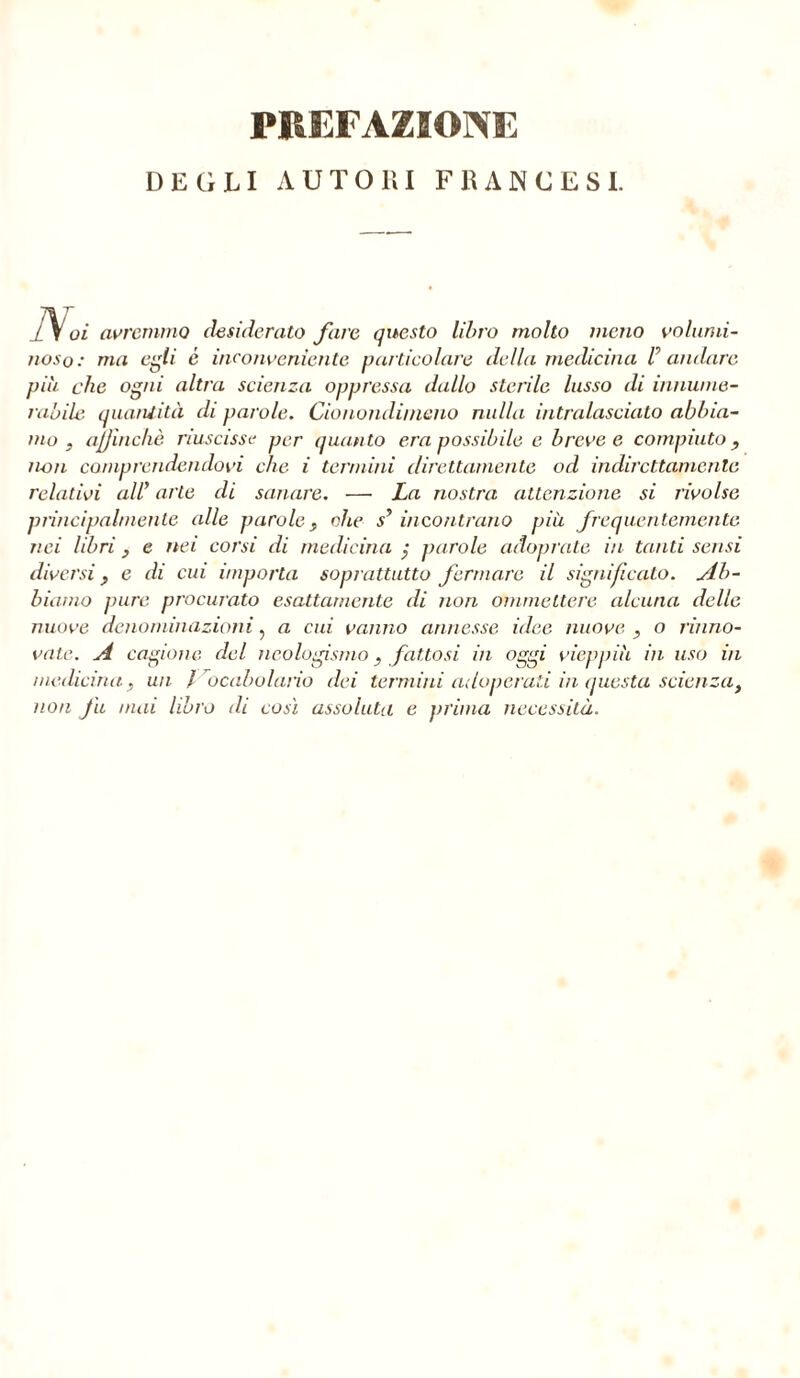 DEGLI AUTOlìI F lì AN CESI. 1V oi avremmo desiderato fare questo libro molto meno volumi- noso: ma egli c inconveniente particolare della medicina V andare più che ogni altra scienza oppressa dallo sterile lusso di innume- rabile. quantità eli parole. Cionondimeno nulla intralasciato abbia- mo , affinchè riuscisse per quanto era possibile e breve e compiuto non comprendendovi che i termini direttamente od indirettamente relativi all’ arte di sanare. — La nostra attenzione si rivolse principalmente alle parole, ohe s’ incontrano più frequentemente nei libri , e nei corsi di medicina ; parole adoprate in tanti sensi diversi y e di cui importa soprattutto fermare il significato. Ab- biamo pure procurato esattamente di non ammettere alcuna delle nuove denominazioni, a cui vanno annesse idee nuove , o rinno- vate. A cagione del neologismo y fattosi in oggi vieppiù in uso in medicina y un / Vocabolario dei termini adoperati in questa scienza, non fu mai libro di così assoluta e prima necessità.