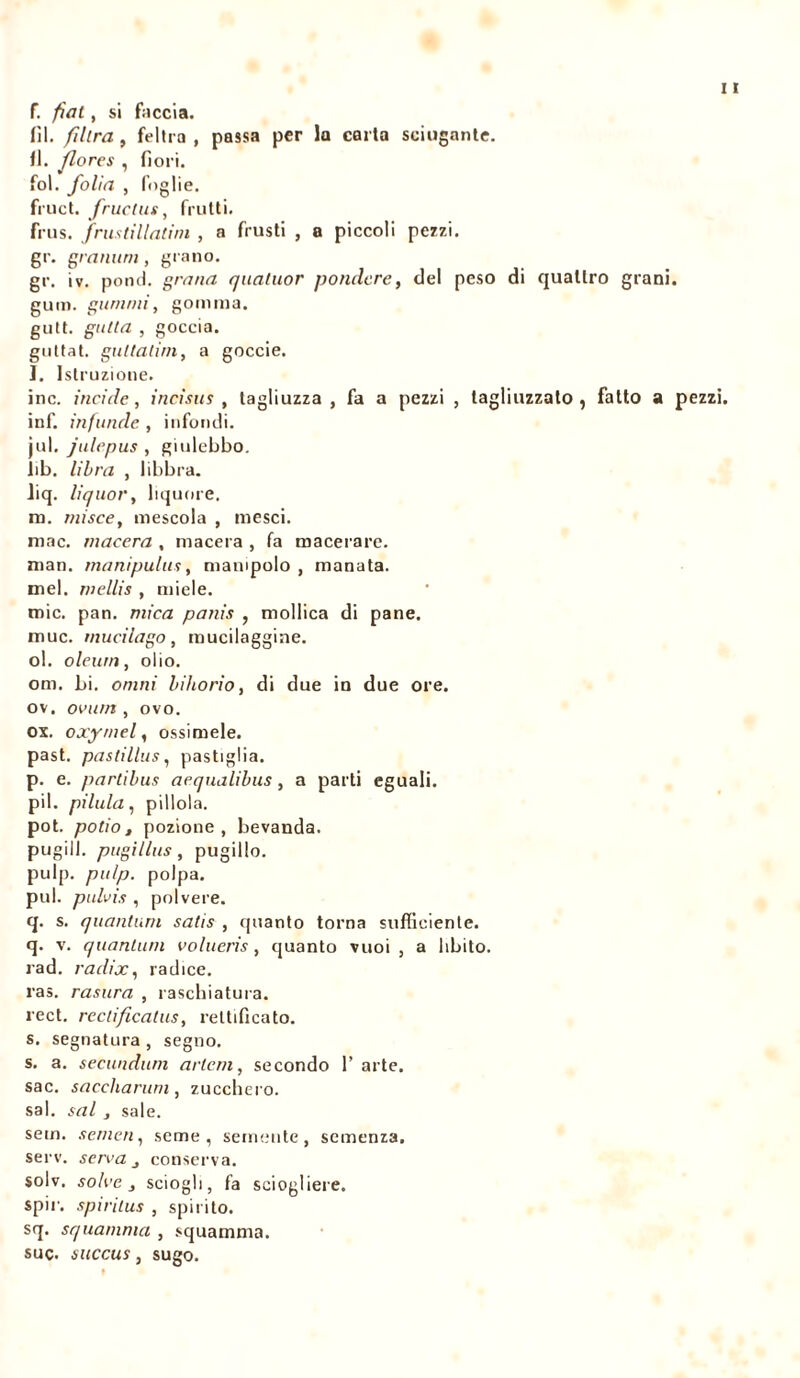 f. fìat, si faccia. fil. filtra , feltra , passa per la caria sciupante, fl. flores , fiori, fol. folia , foglie, fruct. fructus, frutti. frus. frustillatini , a frusti , a piccoli pezzi, gr. grammi, grano. gr. iv. pond, grana quatuor pondéré, del peso di quattro grani, g uni. guaimi, gomma, gutt. gatta , goccia, guttat. guttalim, a goccie. l. Istruzione. ine. incide, incìsus , tagliuzza , fa a pezzi , tagliuzzato, fatto a pezzi. inf. infuncle , infondi, jul. julepus , giulebbo. lib. libra , libbra. liq. liquor, liquore. m. rnisce, mescola , mesci. mac. macera , macera , fa macerare, man. manipulas, manipolo , manata, mel. niellis , miele. mie. pan. mica panìs , mollica di pane, muc. mucilago, mucilaggine. ol. oleum, olio. om. bi. omni bihorio, di due in due ore. ov. ovurn , ovo. ox. oxymel, essimele, past. pastillas, pastiglia. p. e. partibus acqnalibus, a parti eguali, pii. pillila, pillola. pot. potio, pozione, bevanda, pugili, pagi lias , pugillo. pulp. pu/p. polpa, pul. pulvis , polvere. q. s. quantum satis , quanto torna sufficiente, q. v. quantum volueris , quanto vuoi, a libito, rad. radix, radice. ras. rasura , raschiatura. rect. rectificatus, rettificato. s. segnatura , segno. s. a. secundum arlcm, secondo l’arte. sac. saccliarum, zucchero. sai. sai j sale. sem. semen, seme, semente, semenza. serv. serra j conserva. solv. solve , sciogli, fa sciogliere. spir. spiritus , spirito. sq. squamata , squamma. sue. succus, sugo.