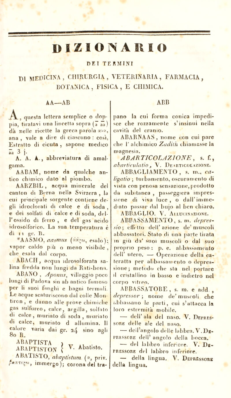 dizionario DET TERMINI DI MEDICINA , CHIRURGIA, VETERINARIA, FARMACIA, BOTANICA, FISICA, E CHIMICA. A A—AB A, questa lettera semplice o dop- pia, tiratavi una lineetta sopra (â ââ) dà nelle ricette la greca parola ava, ana , vale a dire di ciascuno : così, Estratto di cicuta , sapone medico aa 3 j. A. A. A., abbreviatura di amal- gama. AABAM, nome da qualche an- tico chimico dato al piombo. AARZB1L , acqua minerale del canton di Berna nella Svizzera , la cui principale sorgente contiene de- gli idroclorati di calce e di soda , e dei solfali di calce e di soda, del- l’ossido di ferro , e del gas acido idrosolforico. La sua temperatura è di 11 gr. Tx. *AASMO, aasmus (=«*£<», esalo): vapor caldo p ii o meno visibile , che esala dal corpo. ABACH, acqua idrosolforata sa- lina fredda non lungi da Rati-bona. ABANO , Aponus, villaggio poco lungi di Padova sin ab antico famoso per li suoi fanghi e bagni termali. Le acque scaturiscono dal colle Mon- tiron , e danno alle prove chimiche gas sulfureo, calce, argilla, solfato di calce , ninnato di soda , muriafo di calce, muriato d allumina. li calore varia dai gr. 2Æ sino agli 80 R. & * 0 AB ARTISTA > 41 . ABAPT1STON ( V’ Abatlsto* A BAU STO, abaplìstum ( «, priv. r*7TTimmergo); corona del tra- ABB pano la cui forma conica impedi- sce che rozzamente s’ insinui nella cavità del cranio. ABARNàAS, nome con cui pare che 1' alchimico Zuclilh chiamasse la magnesia. A BAR TICOLAZIONE, s. f., obarticulotio, V. Dearticolazione. ABBAGLIAMENTO , s. m., ca- ligalio ; turbamento, oscuramento di vista con penosa sensazione, prodotto da subitanea , passeggierà impres- sione di viva luce, o dall’imme- diato passar dal buio al ben chiaro. ABBAGLIO. V. Allucinazione. ABBASSAMENTO, s. m. depres- si o ; effetto dell’azione de’muscoli abbassatoci. Stalo di una parte tirata in giù da' suoi muscoli o dal suo proprio peso : p. e. abbassamento dell’ utero. — Operazione della ca- teratta per abbassamento o depres- sione; metodo che sta nel portare il cristallino in basso e indietro nel corpo vittpo. ABBASSATORE, s. m. e add. , depressor ; nome de’ muscoli che abbassano le parti, cui s’attacca la loro estremità mobile, — dell’ ala del naso. V. Depres- sore delle ale del naso. — dell’angolo delle labbra. V.De- pressore dell’ angolo della bocca. — del labbro inferiore. V. Db- pressore del labbro inferiore. — della lingua. V. Deprcssore della lingua.