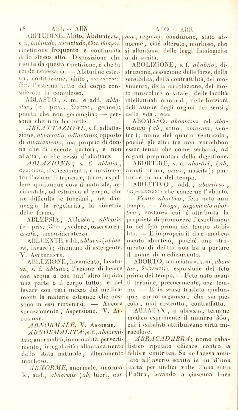 i8 ABI, - ABN A BITUJ)INE, Abilo, Abilualtzzu, s. f., hahitudo, assueludo,'éOoç,eOiij[j.o:: ripetizione frequente e continuata dillo stesso atto. Disposizione che risulta da questa ripetizione, e che la rende necessaria. — Abitudine ester- na , costituzione, abito, •/ccrs'.ciTaTi; £?£?, l’esterno tutto del corpo con- siderato in complesso. ABLASTO , s. in. e add. alla- stusj (a. priv., /S’Aaç-o;, germe) : pianta che non germoglia: — per- sona che non ha prole. A BLA TTA/AONE, s.f., adatta- zione, ablaclalio, adlaclalioy opposto di allntl/wienlo, ma proprio di don- na che di recente partorì , e non allatta, o che cessò d’allattare. ABLAZIONE , s. f. ab lati o , distaccamento, rimovimen- to; l’azione di troncare, torre, espel- lere qualunque cosa di naturale, ac- cidentale, od estranea al corpo, che ne difficolta le funzioni , ne dan neggia la regolarità, la simetria delle forme. ABLEPSIA , Ablessia , ablepsìa (z , priv. vedere, osservare); cect'à, inconsideratezza. ABLUENTE, uAd.,abluen* {abltic- re, lavare) ; sinonimo di astergente. V. Astergente. ABLUZIONE, lavamento, lavatu- ra, s. f. alludo} l’azione di lavare con acqua o con tutt’ altro liquido una parte o il corpo tutto; e del levare con pari mezzo dai medica- menti le materie estranee che pos- sono in essi rinvenirsi. —• Ancora spruzzamento, Aspersione. V. Af- FUSIONF.. ABNORMALE. V. Abnorme. ABN ORMA LI TA\s. f., abnormi- ta.*\ anormalità, innormalità, perverti- mento, irregolarità; allontanamento dello stato naturale, alteramento morboso. ABNORME, anormale, innorma- le, add., abnonnìs {ab, fuori, nor MÌO - ABU ma, regola); condizione, stato ab- norme j cioè alterato, morboso, che si allontana dalle leggi fisiologiche o di sanità. ABOLIZIONE, s. f. abolitio ; di- struzione, cessazione delle forze, della sensibilità, della contrattilità,del mo- vimento, della circolazione, del mo- to muscolare o vitale, delle facoltà intellettuali o morali, delle funzioni dell’ azione degli organi dei sensi , della vita , ecc. ABOMASO, abomasus od alo- mas uni (ab, sotto, omasuni, ven- tre ) ; nome del quarto ventricolo , poiché gli altri tre non vorrebbon esser tenuti che come serbatoi, od organi preparatori della digestione. ABORTIRE, v. a. ab orti ri, {ab, avanti prima, ortus , nascita); par- torire prima del tempo. ABORTI\ O , add. , abortirli* , -y.TjOM V.Z71Z0.; ; ohe concerne l’aborto. — Erutto abortirò , feto nato anzi tempo. — Droga, argomento abor- tirò j sostanza cui è attribuita la proprietà di promovere I1 espellimen- to del feto prima del tempo stabi- lito. — E improprio il dire medica- mento abortivo, poiché uno stro- mento di delitto non ha a portare il nome di medicamento. ABORTO, sconciatura, s. m., abor- tii* , K-zâXwo-iïj espulsione del feto prima del tempo. — Feto nato avan- ti termine, precocemente, anzi tem- po. — E in senso traslato qualun- que corpo organico , che sia pic- colo , mal costrutto , contraffatto. ABRABAX , o abraxas, termine medico esprimente il numero 36o, cui i cabalisti attribuivano virtù mi- racolose. ABRACADABRA• nome caba- listico riputato efficace contro la febbre emitntea. Se ne faceva amu- leto all’avello scritto in su d’una carta per undici volle Luna sotto l’altra, levando a ciascuna linea