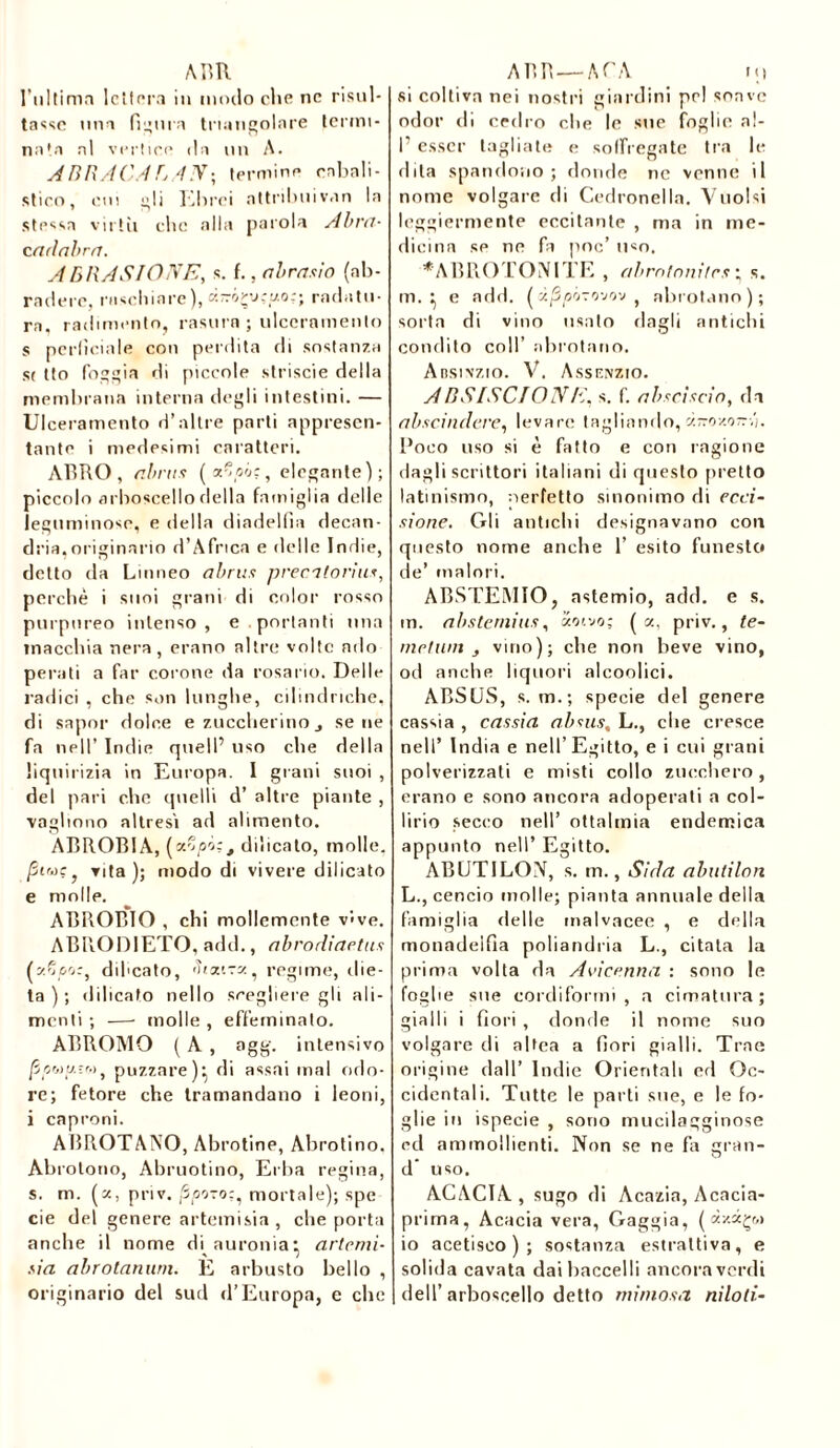 A BR l’ultima lettera in modo clic ne risul- tasse una figura triangolare termi- nata al vertice da un A. ABRACABAN; termine cabali- stico, cui gli Tallirei attribuivan la strusa virtù che alla parola Abra- c adabra. ABRASIONE, s. f., abrasio (ab- radere, raschiare), k-ô-çj;;j.o:; radatu- ra, cadimento, rasura ; ulceramento s pcrliciale con perdita di sostanza st tto foggia di piccole strisele della membrana interna degli intestini. — Ulceramento d’altre parli appresen- tante i medesimi caratteri. AT5RO , abnis ( z^pA, elegante); piccolo arboscello della famiglia delle leguminose, e della diadelfia decan- dria,originario d’Africa e delle Indie, detto da Linneo abrtts premonti*, perché i suoi grani di color rosso purpureo intenso, e. portanti una macchia nera, erano altre volte ado persiti a far corone da rosario. Delle radici , che son lunghe, cilindriche, di saper dolce e zuccherino j sene fa nell’ Indie quell’ uso che della liquirizia in Europa. I grani suoi , del pari che quelli d’ altre piante , vogliono altresì ad alimento. ABROB1A, (vSpAj dilicato, molle. /5twe, vita); modo di vivere dilicato e molle. ABBOBIO , chi mollemente v‘<ve. ABRODIETO, add., abrodiaetus (yfjpo:, diheato, Stxtzx, regime, die- ta ) ; dilicato nello scegliere gli ali- menti ; —- molle , effeminato. ABROMO ( A , agg. intensivo [ipuu.ìr.)5 puzzare)^ di assai mal odo- re; fetore che tramandano i leoni, i caproni. ABROTANO, Abrotine, Abrotino, Abrotano, Abruotino, Erba regina, s. m. (a, priv. P/S070:, mortale); spe eie del genere artemisia , che porta anche il nome di auronia^ artemi- sia abrotanum. E arbusto bello , originario del sud d’Europa, e che ABR—ATA ni si coltiva nei nostri giardini pel soave odor di cedro che le sue foglie al- 1’ esser tagliate e soffregate tra le dila spandono; donde ne venne il nome volgare di Cedronella. Vuoisi leggiermente eccitante , ma in me- dicina se ne fa poc’ u«o. *ABROTONITE , abmtoni/rs ; s. m. } e add. ( àjSpvovov , abrotano); sorta di vino usato dagli antichi condito coll’ abrotano. Ansivzio. V. Assenzio. ABSISCIONE, s. f. abscìscio, da abscindere, levare tagliando, ci-oy-o--,). Poco uso si è fatto e con ragione dagli scrittori italiani di questo pretto latinismo, nerletto sinonimo di reci- sione. Gli antichi designavano con questo nome anche 1’ esito funesto de’ malori. ABSTEMIO, astemio, add. e s. m. abstemius, «otvo; (a, priv., te- me! wn , vino); che non beve vino, od anche liquori alcoolici. ABSUS, s. m.; specie del genere cassia , cassia ab sus, L., che cresce nell’ India e nell’Egitto, e i cui grani polverizzati e misti collo zucchero, erano e sono ancora adoperati a col- lirio secco nell’ oftalmia endemica appunto nell’ Egitto. ABUTILON, s. m., Sida abntilon L., cencio molle; pianta annuale della famiglia rielle inalvacee , e della monndelfla poliandria L., citata la prima volta da Avicenna : sono le foghe sue cordifortni , a cimatura; gialli i fiori , donde il nome suo volgare di altea a fiori gialli. Trae origine dall’ Indie Orientali ed Oc- cidentali. Tutte le parti sue, e le fo- glie in ispecie , sono mucilagginose ed ammollienti. Non se ne fa gran- d’ uso. ACACIA, sugo di Acazia, Acacia- prima, Acacia vera, Gaggia, ( io acetisco ) ; sostanza estrattiva, e solida cavata dai baccelli ancora verdi dell’arboscello detto mimosa niloli-