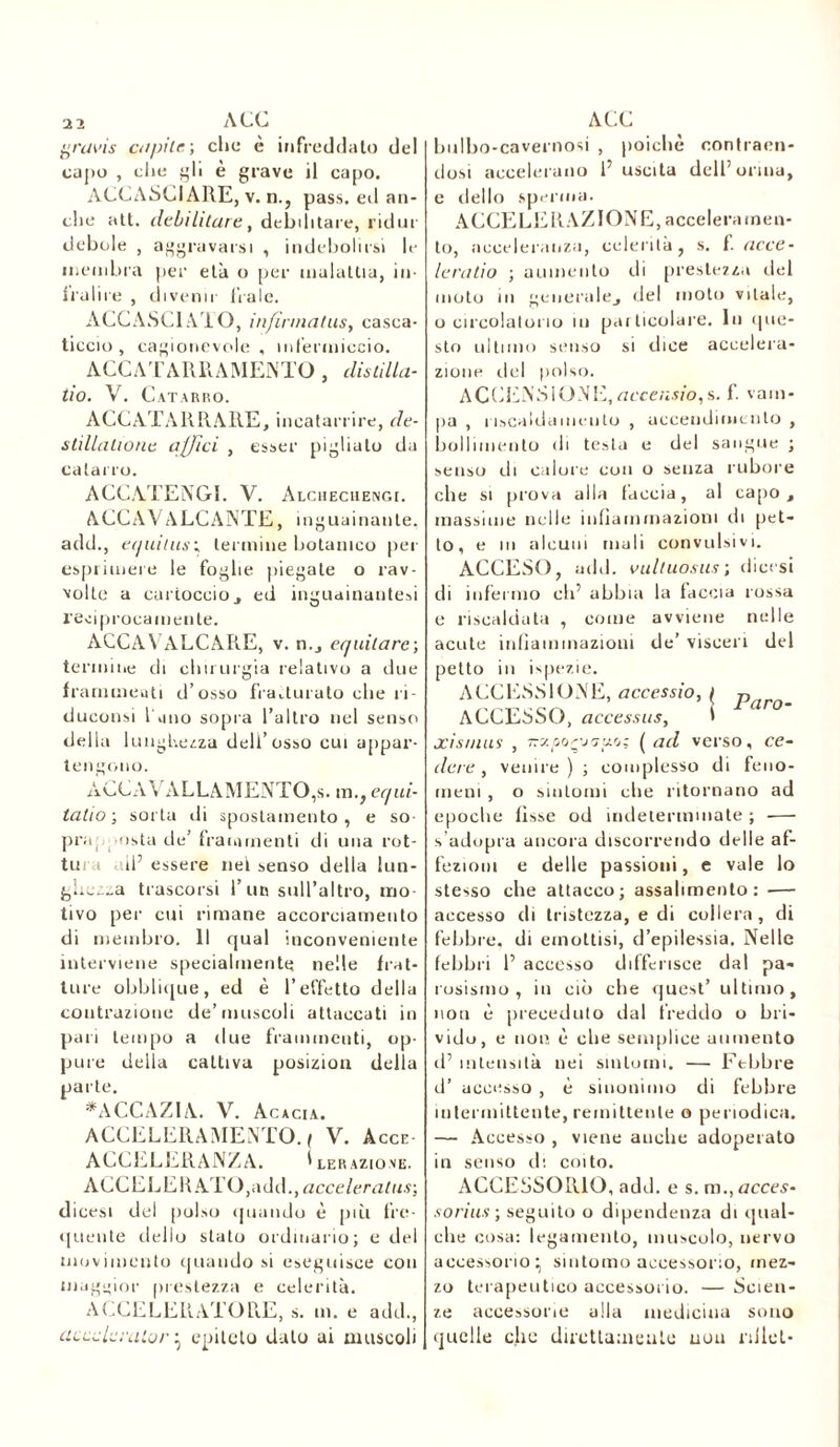 2 2 ACC gravis capite,-, che è infreddato del capo , che gli è grave il capo. ACCASCIARE, v. n., pass, ed an- che alt. debilitare, debilitare, ridar debole , aggravarsi , indebolirsi le membra pei- età o per malattia, in- fralire , divenir leale. ACCASCI AIO, infirmatus, casca- ticcio , cagionevole, infermiccio. ACCATARRAMENTO, distilla- no. V. Catarro. ACCATARRARE, incatarrire, de- stillalione affici , esser pigliato da catarro. ACCATENGL V. Alcheciiengi. ACCAVALCANTE, inguainante, add., equitusc termine botanico pei esprimere le foglie piegate o rav- volte a cartoccio j ed inguainantesi reciprocamente. ACCAVALCARE, v. n., equilare-, termine di chirurgia relativo a due frammenti d’osso fratturato che ri- duconsi l'ano sopra l’altro nel senso della lunghezza dell’osso cui appai’- tengono. ACCAVALLAMENTO,s. m., eqai- tati o ; sorta di spostamento, e so- pra, osta de’frammenti di una rot- tura all’ essere nel senso della lun- giiczza trascorsi l’un sull’altro, mo- tivo per cui rimane accorciamento di membro. Il qual inconveniente interviene specialmente nelle frat- ture obblique, ed è l’effetto della contrazione de’muscoli attaccati in pari tempo a due frammenti, op- pure della cattiva posizion della parte. *ACCAZ1A. V. Acacia. ACCELERAMENTO. ( V. àcce- ACCELERANZA. I leraziove. ACCELERATO,add., acceleratasi dicesi del polso quando è piu fre- quente dello stato ordinario; e del movimento quando si eseguisce con maggior prestezza e celerità. ACCELERATORE, s. m. e add., acceleralo/'} epiteto dato ai muscoli ACC bulbo-cavernosi , poiché contraen- dosi accelerano l’uscita dell’orma, e dello sperma. ACCELE RAZIONE, acceleramen- to, accelerali/.;!, celerilà, s. f. acce- leratici ; aumento di prestezza elei moto in generale,, del moto vitale, o circolatorio in particolare. In que- sto ultimo senso si dice accelera- zione del polso. ACCENSIONE,accensio,s. f. vam- pa , riscaldamento , uccendimento , bollimento di testa e del sangue ; senso di calore con o senza rubore che si prova alla faccia, al capo, massime nelle infiammazioni di pet- to, e in alcuni mali convulsivi. ACCESO, add. vultuosus-, dicesi di infermo eh’ abbia la faccia rossa e riscaldata , come avviene nelle acute infiammazioni de’ visceri del petto in ispezie. ACCESSIONE, accessio, / par m ACCESSO, accessits, > xisnms , Trzpor'jGuo; ( ad verso, ce- dere , venire ) ; complesso di feno- meni , o sintomi die ritornano ad epoche fisse od indeterminate ; — s’adupra ancora discorrendo delle af- fezioni e delle passioni, e vale lo stesso che attacco; assalimento: — accesso di tristezza, e di collera , di febbre, di emottisi, d’epilessia. Nelle febbri 1’ accesso differisce dal pa- rosismo , in ciò che quest’ ultimo, non è preceduto dal freddo o bri- vido, e non è che semplice aumento d’ intensità nei sintomi. — Febbre d’ accesso , è sinonimo di febbre intermittente, remittente o periodica. — Accesso , viene auclie adoperato in senso di coito. ACCESSORIO, adii, e s. m., accès- sorius ; seguito o dipendenza di qual- che cosa: legamento, muscolo, nervo accessorio^ sintomo accessorio, mez- zo terapeutico accessorio. — Scien- ze accessorie alla medicina sono quelle clic direttamente non nilel-