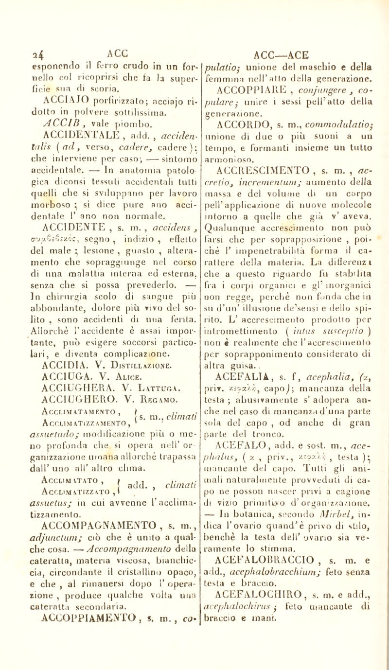 ai ACC esponendo il ferro crudo in un for- nello col ricoprirsi che fa la super- ficie sua di scoria. ACCIAIO porfirizzalo; ncciajo ri- dono in polvere sottilissima. ACCIB, vale piombo. ACCIDENTALE , add., acciden- talia {ad, verso, cadere, cadere): che interviene per caso; —sintomo accidentale. —• In anatomia patolo pica diconsi tessuti accidentali tutti quelli che si svduppano per lavoro morboso ^ si dice pure ano acci- dentale 1’ ano non normale. ACCIDENTE, s. m. , accidens , (rjy.rjEQSv.ôç, segno , indizio , effetto del male • lesione , guasto , altera- mento che sopraggiunge nel corso di una malattia interna eri esterna, senza che si possa prevederlo. — In chirurgia scolo di sangue più abbondante, dolore più vivo del so- lito , sono accidenti di una ferita. Allorché l’accidente è assai impor- tante, può esigere soccorsi partico- lari, e diventa complicazione. ACCIDIA. V. Distillazione. ACCIUGA. V. Alice. ACCIUGHEPtA. V. Lattuga. ACCIUGHERO. V. Recamo. A CCI. I MATA MENTO , ) ,■ i s. m., climali ACCLIM ATlZZ AMENTO , ' assuetudo; modificazione piu o me- no profonda che si opera nell’ or ganizzazione umana allorché trapassa dall’ uno all’ altro clima. Acclimatato, , ac|d> Acclimatizzato , I assuetusj m cui avvenne l’acclima- tizzarnento. ACCOMPAGNAMENTO, s. m., adjunctumj ciò che è unito a qual- che cosa. —Accompagnamento della cateratta, materia viscosa, bianchic- cia, circondante il cristallino opaco, e che , al rimanersi dopo 1’ opera- zione , produce qualche volta una cateratta secondaria. ACCOPPIAMENTO , s. m., co- ACC—ACE pulatio• unione del maschio e della femmina nell’alto della generazione. ACCOPPIARE , conjtingere , co- pulare ,• unire i sessi peli’atto della gene razione. ACCORDO, s. m., commodulalio; unione di due o più suoni a un tempo, e formanti insieme uu tutto armonioso. ACCRESCIMENTO , s. m. , ac- cretio, incrementimij aumento della massa e del volume di un corpo peli’applicazione di nuove molecole intorno a quelle che già v’ aveva. Qualunque accrescimento non può farsi che per soprapposizione , poi- ché I’ impenetrabilità forma il ca- rattere della materia. La differenzi clie a questo riguardo fu stabilita fra i corpi organici e gP inorganici non regge, perchè non fonda che in su d’un’ illusione de’sensi e dello spi- rito. L’ accrescimento prodotio per intromettiinento ( intus susceptio ) non è realmente che l’accrescimento per soprapponi mento considerato di altra guisa. ACEFALIA, s. f, ac eph ali a, (y., piiv. y.iyA.h, capoj; mancanza della testa ; abusivamente s’ adopera an- che nel caso di mancanza d una parte sola de1! capo , od anche di gran parte del tronco. ACEFALO, add. e sost. m., ace- phalus, { y , priv., v. : oy. r, } testa )} mancante del capo. Tutti gli am- mali naturalmente provveduti di ca- po ne posson nascer privi a cagione di vizio primitivo d’organ zzazione. — In botanica, secondo Michel, in- dica l’ovario quand’è privo di s Li lo, benché la testa dell’ ovario sia ve- ramente lo stimma. ACEFALOBRAGCIO , s. m. e add., acephalobracchium; feto senza testa e braccio. ACEFALOCHIRO, s. m. e adii., acephalochirus feto mancante di braccio e mani.