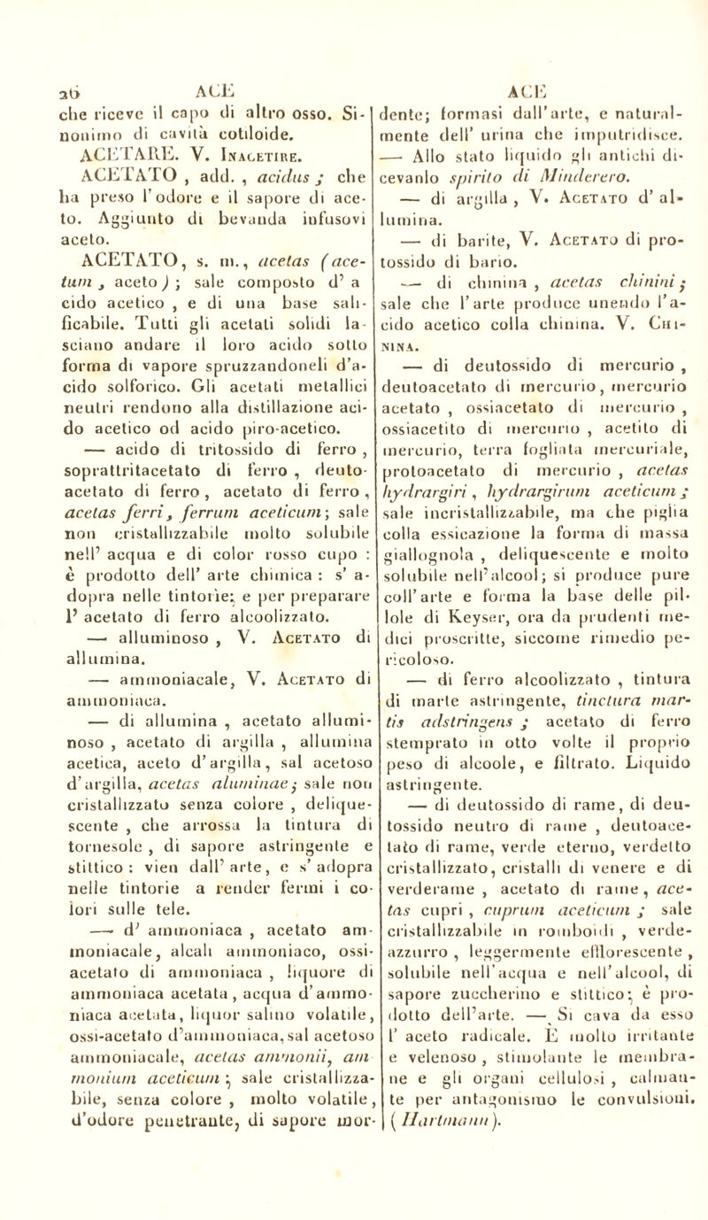 che riceve il capo di altro osso. Si- nonimo di cavila cotiloide. ACETARE. Y. Inacetire. ACETATO , add. , aci dus j che ha preso l’odore e il sapore di ace- to. Aggiunto di bevuuda iofusovi aceto. ACETATO, s. in., acetas ( ace- tuni j aceto ) ; sale composto d’ a cido acetico , e di una base sali- ficabile. Tutti gli acetati solidi la- sciano andare il loro acido sotto forma di vapore spruzzandoneli d’a- cido solforico. Gli acetati metallici neutri rendono alla distillazione aci- do acetico od acido piro-acetico. — acido di tritossido di ferro , soprattritacetato di ferro , deuto- acetato di ferro , acetato di ferro , acetas ferri , ferrimi aceticuni; sale non cristallizzabile molto solubile nell’ acqua e di color rosso cupo : è prodotto dell’ arte chimica : s’ a- dopra nelle tintorìe; e per preparare 1’ acetato di ferro alcoolizzato. — alluminoso , V. Acetato di allumina. — ammoniacale, V. Acetato di ammoniaca. — di allumina , acetato allumi- noso , acetato di argilla , allumina acetica, aceto d’argilla, sai acetoso d’argilla, acetas alluninaesale non cristallizzato senza colore , delique- scente , che arrossa la tintura di tornesole , di sapore astringente e stittico: vieti dall’arte, e s’adopra nelle tintorie a render fermi i co- lori sulle tele. —- d’ ammoniaca , acetato am- moniacale, alcali ammoniaco, ossi- acetato di ammoniaca , liquore di ammoniaca acetato, acqua d’ammo- niaca acetato, liquor salino volatile, ossi-acetato d’ammoniaca, sai acetoso ammoniacale, acetas ammonii, ani moniurn aceticu/n ^ sale cristallizza- bile, senza colore , molto volatile, d’odore penetrante, di sapore mor- dente; formasi dall’arte, e natural- mente dell’ urina che imputridisce. —• Allo stato liquido gli antichi di- cevanlo spirito di Maniererò. — di argilla , V. Acetato d’ al- lumina. — di barite, V. Acetato di pro- tossido di bario. — di chinina , acetas chinini sale che l’arte produce unendo l’a- cido acetico colla chinina. V. Chi- nina. — di deutossido di mercurio , deutoacetato di mercurio, mercurio acetato , ossiacetato di mercurio , ossiacetito di mercurio , acetito di mercurio, terra fogliata mercuriale, proloacetato di mercurio , acetas liydrargiri, hydrarginmi aceticuni ; sale incristallizzabile, ma che piglia colla essieazione la forma di massa giallognola , deliquescente e molto solubile nell’alcool; si produce pure coll’arte e forma la base delle pil- lole di Keyser, ora da prudenti me- dici proscritte, siccome rimedio pe- ricoloso. — di ferro alcoolizzato , tintura di marte astringente, tinclura mar- tis adstringens j acetato di ferro stemprato in otto volte il proprio peso di alcoole, e filtrato. Liquido astringente. — di deutossido di rame, di deu- tossido neutro di rame , deutoace- lato di rame, verde eterno, verdetto cristallizzato, cristalli di venere e di verderame , acetato di rame, ace- tas copri , coprimi aceticu/n ; sale cristallizzabile in romboidi , verde- azzurro , leggermente efflorescente , solubile nell’acqua e nell’alcool, di sapore zuccherino e stittico-, è pro- dotto dell’arte. —_ Si cava da esso 1’ aceto radicale. E molto irritante e velenoso , stimolante le membra- ne e gli organi cellulosi , calman- te per antagonismo le convulsioni. ( IJartma/ui).