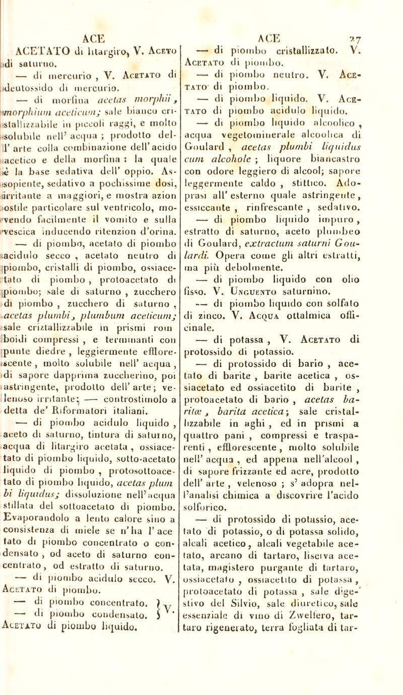ACETATO di htai'gii'O) V. Aceto idi saturno. — di mercurio , V. Acetato di ideutossido ili mercurio. — di morfina acetas morphii, ìvnorphium acelicumj sale bianco eri- listai ! izza Lji le in piccoli raggi, e molto usolubile nell’ acqua ; prodotto del- 11’arte colla combinazione dell’acido acetico e della morfina s la quale >è la base sedativa dell’ oppio. As- asopiente, sedativo a pochissime dosi, (irritante a maggiori, e mostra azion ostile particolare sul ventricolo, mo- rendo facilmente il vomito e sulla •vescica inducendo ritenzion d’orina. — di piombo, acetato di piombo .acidulo secco , acetato neutro di ipiombo, cristalli di piombo, ossiace- tato di piombo , protoacctato di piombo: sale di saturno , zucchero di piombo , zucchero di saturno , acetas planilipluniburn aceticunij sale criztallizzabile in prismi rom boiJi compressi , e terminanti con punte diedre , leggiermente efflore- iscente , molto solubile nell’ acqua , di sapore dapprima zuccherino, poi astringente, prodotto dell’arte; ve- lenoso irritante^ — controstimolo a detta de’ Riformatori italiani. — di piombo acidulo liquido , aceto di saturno, tintura di saturno, acqua di liturgico acetato , ossiaee- tato di piombo liquido, sotto-acetato liquido di piombo , pi otosottoace- tato di piombo liquido, acetas plani li liquulusj dissoluzione nell’acqua stillata del sottoacetaio di piombo. Evaporandolo a lento calore sino a consistenza di miele se n’ha I’ace tato di piombo concentrato o con- densato , od aceto di saturno con- centrato , od estratto di saturno. — di piombo acidulo secco. V. Acetato di piombo. — di piombo concentrato. } — ili piombo condensato. 3 Acetato di piombo liquido. — di piombo cristallizzato. V. Acetato di piombo. — di piombo neutro. V. Ace- tato di piombo. — di piombo liquido. V. Ace- tato di piombo acidulo liquido. — di piombo liquido alcoolico , acqua vegetomiuerale alcoolica di Goulard , acetas planili liquidas cani alcoholc ; liquore biancastro con odore leggiero di alcool; sapore leggermente caldo , stittico. Ado- prasi all’esterno quale astringente, essiccante , rinfrescante , sedativo. — di piombo liquido impuro , estratto di saturno, aceto plumbeo di Goulard, extradant saturni Goa- lardi. Opera come gli altri estratti, ma pili debolmente. — di piombo liquido con olio fisso. V. Unguento saturnino. — di piombo liquido con solfato di zinco. V. Acqua ottalmica offi- cinale. — di potassa , V. Acetato di protossido di potassio. — di protossido di bario , ace- tato di barite , barite acetica , os- siacetato ed ossiacetito di barite , protoacetato di bario , acetas ba- rila; barila acetica; sale cristal- lizzabile in aghi , ed in prismi a quattro pani , compressi e traspa- renti , efflorescente , molto solubile nell’ acqua , ed appena nell'alcool , di sapore frizzante ed acre, prodotto dell’ arte , velenoso ; s’ adopra nel- l’analisi chimica a discovrire l’acido solforico. — di protossido di potassio, ace- tato di potassio, o di potassa solido, alcali acetico, alcali vegetabile ace- tato, arcano di tartaro, lisciva ace- tata, magistero purgante di tartaro, ossiacelalo , ossiacetito di potassa , protoacetato di potassa , sale dlge-’ stivo del Silvio, sale diuretico, sale essenziale di vino di Zweltero, tar- taro rigenerato, terra fogliata di tar-