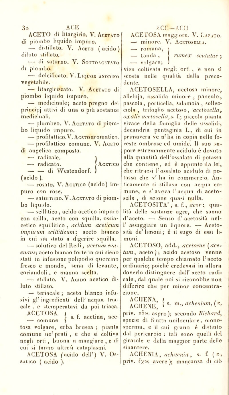 ACETO di litargirio. V. Acetato di piombo liquido impuro. — distillato. V. Aceto (acido) diluto stillato. — di saturno. V. Sottoacrtato di piombo. — dolcificato. V. Liquor anodino vegetabile. — Iital'girizzato. V. Acetato di piombo liquido impuro. — medicinale; aceto pregno dei principj attivi di una o più sostanze medicinali. — plumbeo. V. Acetato di piom- bo liquido impuro. — profilattico.V. AcEToaromatico. — profilattico comune. V. Aceto di angelica composta. — radicale. J — radicalo. ! Acetico — — di Westendorf. J (acido ). — rosato. V. Acetico (acido) im- puro con rose. — saturnino. V. Acetato di piom- bo liquido. — scillitico, acido acetico impuro con scilla, aceto con squilla, ossia- cetico squillitico , addavi aceticum imparavi sciliiticuvi j aceto bianco in cui sia stato a digerire squilla. — solutivo del Redi, acetam eva- caans; aceto bianco forte in cui sieno stali in infusione polipodio quercino fresco e mondo, sena di levante, coriandoli , e manna scelta. — stillato. V. Acido acetico di- luto stillato. — teriacale ; aceto bianco infu- sivi gl’ ingredienti dell' acqua tria- cale . e stemperatavi da poi triaca ACETOSA — comune | s. f. acetina, ace- tosa volgare, erba brusca ; pianta comune ne’ prati , e che si coltiva negli orti , buona a mangiare , e di cui si fanno altres'i cataplasmi. ACETOSA (acido dell’) V. Os- salico ( acido ). ACETOSA maggiore. V. Lavato. —■ minore. V. Acetosella. — romana, j — tonda , > rwnex scalatas ; — volgare; ) vien coltivata negli orti , e non si scosta nelle qualità dalla prece- dente. ACETOSELLA, acetosa minore, alleluja, ossalida minore, panculo, pascola, porticella, salamoia , sollec- ciola , trifoglio acetoso, acetosella, oxalis acetosella, s. fi; piccola pianta vivace della famiglia delle ossalidi, decandria pentaginia L., di cui in primavera ve n’ha in copia nelle fo- reste ombrose ed umide. Il suo sa- pore estremamente acidulo è dovuto alla quantità dell’ossalato di potassa che contiene , ed è appunto da lei, che ritraesi l’ossalato acidulo di po- tassa che v’ ha in commercio. An- ticamente si stillava con acqua co- mune, e s’aveva l’acqua di aceto- sella , di azione quasi nulla. ACETOSITÀ’ , s. fi, acory qua- lità delle sostanze agre, che sanno d’aceto. — Senso d’acetosità nel- T assaggiare un liquore. — Aceto- sità de’limoni; è il sugo di essi li- moni. ACETOSO, add., acetosus (ace- lavi, aceto); acido acetoso venne per qualche tempo chiamato l’aceto | ordinario; poiché credevasi in allora doverlo distinguere dall’ aceto radi- cale, dal quale poi si riconobbe non l differire che per minor concentra- zione. ACHENA, ( . . , ACIJENE i s- m-> achemam, («, priv. zïw, aspro); secondo Richard, spezie di frutto uniloculare, mono- sperma, e il cui grano è distinto dal pericarpio : tali sono quelli del girasole e della maggior parte delle sinantere. ACUENTI A, achaenia, s. f. (*. priv. e/co; avere ); mancanza di ciò