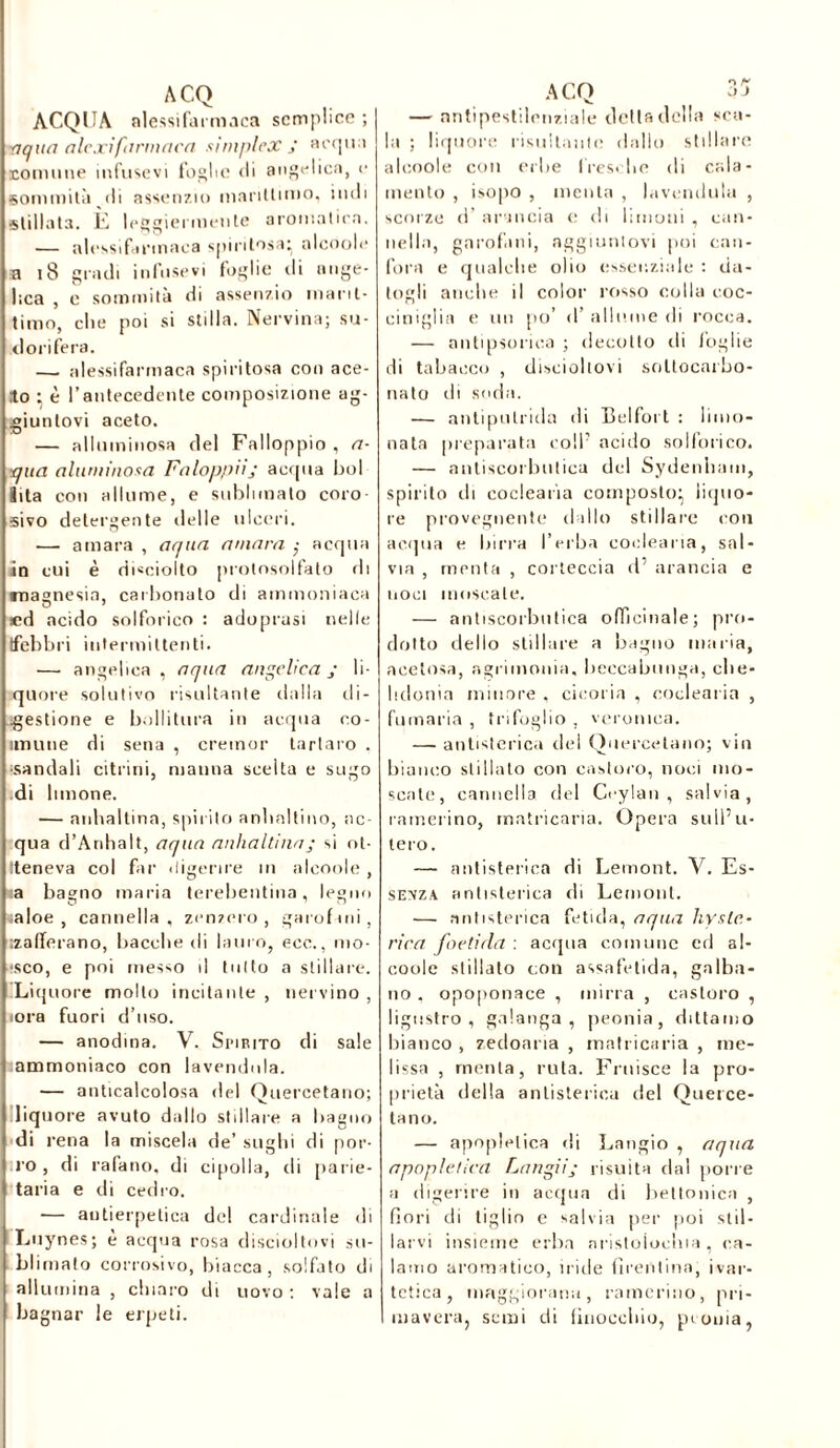 ACQUA nlessifarmaca semplice ; vqua alexifarinacei simplex j ac<pn comune infusevi foglie di angelica, e sommità'di assenzio marittimo, indi stillata. È leggici mente aromatica. — alessifirmaca spiritosa: alcoole a 18 gradi infusevi foglie di ange- lica , e sommità di assenzio marit- timo, che poi si stilla. Nervina; su- dorifera. — nlessifarmaca spiritosa con ace- to ; è l’antecedente composizione ag- giuntovi aceto. — alluminosa del Falloppio , a- •qua aluminosa Faloppiij acqua boi îita con allume, e sublimato coro sivo detergente delle ulceri. —■ amara , aqua amara acqua in cui è di«ciolto protosolfato di magnesia, carbonato di ammoniaca O 1 «d acido solforico : adoprasi nelle (febbri intermittenti. •— angelica , aqua angelica y li- quore solutivo risultante dalla di- gestione e bollitura in acqua co- llimile di sena , cremor tartaro . •sandali citrini, manna scelta e sugo di limone. — anhaltina, spirilo anlialtino, ac- qua d’Anhaìt, aqua anhaltina ; si ot- teneva col far digerire in alcoole , sa bagno maria terebentina, legno saloe , cannella, zenzero, garofani, .zafferano, bacche di lauro, ecc., mo- sco, e poi messo il tutto a stillare. ^Liquore molto incitante , nervino , torà fuori d’uso. — anodina. V. Spirito di sale lammoniaco con lavendula. — anticalcolosa del Quercetano; liquore avuto dallo stillare a bagno di rena la miscela de’ sughi di por- ro , di rafano, di cipolla, di parie- tana e di cedro. — autierpetica de! cardinale di Luynes; è acqua rosa discioltovi su- blimato corrosivo, biacca, solfato di allumina , chiaro di uovo : vale a bagnar le erpeti. — antipestilenziale delta della sca- la ; liquore risultante dallo stillare alcoole con erbe fresche di Cola- mento , isopo , menta , lavendula , scorze d’ arancia e di limoni , can- nella, garofani, aggiuntovi poi can- fora e qualche olio essenziale : da- togli anche il color rosso colla coc- ciniglia e un [io’ d’ allume di rocca. — antipsorica ; decotto eli foglie di tabacco , disciohovi soltocarbo- nato di soda. — antipulrida di Belfort : limo- nata preparata coll7 acido solforico, — antiscorbutica del Sydenham, spirito di coclearia composto} liquo- re provegnente dallo stillare con acqua e birra l’erba coclearia, sal- via , menta , corteccia d’ arancia e noci moscate. — antiscorbutica officinale; pro- dotto dello stillare a bagno maria, acetosa, agrimonia, beccabunga, che- lidonia minore , cicoria , coclearia , fumaria , trifoglio , veronica. — antistorica del Quercetano; vin bianco stillato con castoro, noci mo- scate, cannella del Ccylan , salvia, camerino, matricaria. Opera sull’u- tero. — antistorica di Lemont. V. Es- sevza antistorica di Lemont. — antistorica fetida, aqua hyste- rira foeticla : acqua comune cd al- coole stillalo con assafetida, galba- no , opoponace , mirra , castoro , ligustro, galanga , peonia, dittamo bianco , zecloaria , matricaria , me- lissa , menta, ruta. Fruisce la pro- prietà della antistorica del Querce- ta no. — apoplelica di Langio , aqua apopletica Langiij risulta dal [ione a digerire in acqua di bettonica , fiori di tiglio e salvia per poi stil- larvi insieme erba nristoioclua , ca- lamo aromatico, iride firentina, ivar- tctica, maggiorana, camerino, pri- mavera, semi di finocchio, peonia,