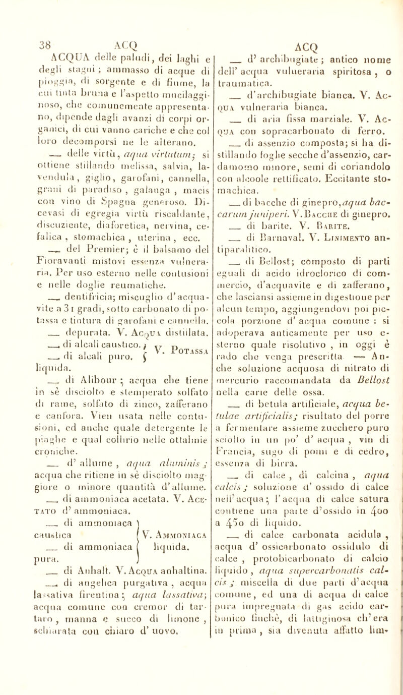 ACQUA delle paludi, dei laghi e degli stagni ; ammasso di acque di pioggia, di sorgente e di fiume, la cui tinta brima e I aspetto tnucilaggi- nnso, che comunemente appresenta- no, dipende dagli avanzi di corpi or- ganici, di cui vanno cariche e che col loro decomporsi ne le alterano. — delle virtù, aqua vìrtutum• si ottiene stillando melissa, salvia, I: vendilo», giglio, garofani, cannella, grani di paradiso , galanga , rnacis con vino ili Spagna generoso. Di- cevasi di egregia virtù riscaldante, disouziente, diaforetica, nervina, ce- falica , stomachica , uterina , ecc. — del Premier; è il balsamo del Fioravanti mistovi essenza vulnera- ria. Per uso esterno nelle contusioni e nelle doglie reumatiche. dentifricia; miscuglio d’acqua- vite a 3 i gradi, sotto carbonato di po- tassa c tintura di garofani e cannella, depurata. V. Ac.^uv distillata. di alcali caustico. / £ V. Potassa . di alcali puro liquida. di Àlibour ^ acqua che tiene in sè disciolto e stemperato solfato di rame, solfato di zinco, zafferano e canfora. Vien usata nelle contu- sioni, ed anche quale detergente le piaghe e qual collirio nelle ottaimie croniche. d’allume, at/ua aiutai nis j acqua che ritiene in sè disciolto mag- giore o minore quantità d’allume. di ammoniaca acelata. V. Ace- tato d’ ammoniaca. ili ammoniaca caustica di ammoniaca pura. di Anhalt. V. Acqua anhaltina. di angelica purgativa , acqua lassativa firentina^ aqua lassativa; V. Ammoniaca liquida. ac qua comune con eremor di tar succo di limone . schiarata con chiaro d’ uovo. taro , manna e d’ archibngiate ; antico nome dell’ acqua vulneraria spiritosa , o traumatica. d’archibugiate bianca. V. Ac- qua vulneraria bianca. di aria fìssa marziale. V. Ac- qua con sopracarbonato di ferro. di assenzio composta; si ha di- stillando foglie secche d’assenzio, car- damomo minore, semi (li coriandolo con alcoole rettificalo. Eccitante sto- machica. di bacche di ginepro,aqua bac- canali j unì peri. V. Bacche di ginepro. di barite. V. Barite. di Barnaval. V. Linimento an- tiparalitico. di Bellost; composto di parti eguali di acido idroclorico di com- mercio, d’acquavite e di zafferano, che lasciatisi assieme in digestione per alcun tempo, aggiungendovi poi pic- cola porzione d’ acqua comune : si adoperava anticamente per uso c- sterno quale risolutivo , in oggi è rado che venga prescritta — An- che soluzione acquosa di nitrato di mercurio raccomandata da Bellost nella carie delle ossa. di botola artificiale, acqua he- tulae artificialisj risultato del porre a fermentare assieme zucchero puro sciolto io un po’ d’ acqua , vili di Francia, sugo ili pomi e di cedro, essenza di birra. __ di calce , di calcina , aqua calcis j soluzione ù’ ossido di calce nell’acqua:, l’acqua di calce satura contiene una pai te d’ossido in \uo a 45o di liquido. di calce carbonata acidula , acqua d’ ossicarbonato ossidulo di calce , protobicarhonato di calcio liquido, aqua supercarbonatis cal- cis j miscelia di due parti d’acqua comune, ed una di acqua di calce pura impregnata ili gas acido car- bonico lincile, di lattiginosa ch’era in prima , sia divenuta alfatto lini-