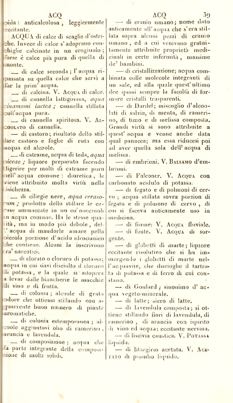 litla : auticaleolosa , leggiermente Eccitante. ACQUA di calce di scaglie d’ostri- che. Invece di calce s’adopratio con- chiglie calcinate in un crogiuolo} Forse è calce più pura di quella di monte. di calce seconda; l’acqua ri- passata su quella calce che servì a far la pritn’ acqua. di calcina. V. Acqua di calce. di cannella lattiginosa, ai/un viriamomi Laclca j cannella stillata coll acqua pura. di cannella spiritosa. V. Ai.- coolato di cannella. — di castoro:, risultato dello stil- lare castoro e foglie di ruta con acqua ed alcoole. di catrame, acqua di teda, aqua •jiceae j liquore preparato facendo digerire per molti dì catrame puro nell’ acqua comune : diuretica , le viene attribuito molta virtù nella isichezza. di ciliegie nere, aqua ceraso- ~um j prodotto dello stillare le ce- rase ammaccate in un co’nocciuoli n acqua comune. Ha le stesse qua- ità, ma in modo più debole, dei- acqua di mandorle amare pel la oiccola porzione d’acido idrocianico che contiene. Alcuni la inscrivono ra’ narcotici. — di clorato o cloruro di potassa: acqua in cui siavi disciolto il cloruro ili potassa , e la quale si adopera a levar dalle biancherie le macchie Ili vino e di frutta. — di colonia ; alcoole di grato odore che oltiensi stillando con a- quarzente buon numero di piante aromatiche. —. di colonia estemporanea ; al- eooIc aggiuntovi olio di camerino . arancia e lavendola. — di composizione ; acqua che iù parte integrante della composi- r.ioue di molti soltih. —- di cranio umano; nome dato anticamente all’acqua che s’era stil- lata sopra alcuni pezzi di cranio umano , ed a cui venivano gratui- tamente attribuite proprietà medi- cinali in certe infermità , massime de’ bambini. — ili cristallizzazione; acqua com- binala colle molecole integranti di un sale, ed alla quale quest’ultimo dee (piasi sempre la facoltà ili for- ni ire cristalli trasparenti. — di Daniel; miscuglio d’alcoo- lati di salvia, di menta, di cameri- no, di timo e di melissa composta. Grandi virtù si sono attribuite a quest’ acqua e venne anche data qual panacea; ma essa riducesi poi ad aver quella sola dell’ acqua di melissa. — di embrioni. V. Balsamo d'em- brioni. — di Falconer. V. Acqua eoa carbonato acidulo di potassa. — di fegato e di polmoni di cer- vo ; acqua stillata sovra porzion di legalo e di polmone di cervo , di cui si faceva anticamente uso in medicina. — di {jaune: V. Acqua fluviale. — di foute. V. Acqua di sor- gente. —- di globetti di marte; liquore eccitante risolutivo che si ha im- mergendo i globetti di marte nel- l’acquavite, die discioglie il t art ra- to di potassa e di ferro di cui con- stano. — ili Goulard sinonimo il’ ac- qua vegeto-minerale. — di latte; siero di latte. — di Invenduta composta; si ot- tiene stillando fiori di Invenduta, di camerino , di arancio con ispirilo ili vino ed acqua: eccitante nervina. —■ di liscivia caustica. V. Potassa liquida. — di lilargirio acctata. V. Ack- i ato di piombo iiquiilo.