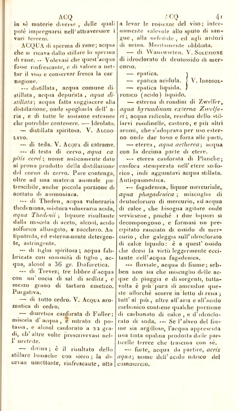 in sé materie diverse , delle quali potè impregnarsi nell'attraversare i vari terreni. ACQUA di sperma di rane; acqua che si ricava dallo stillare lo sperma di rane. — Volevasi che quest’acqua fosse rinfrescante, e di valore a net- tar il viso e conservar fresca la car nagione. --- distillata, acqua comune di- stillata, acqua depurata, aqua di- stillata; acqua fatta soggiacere alla distillazione, onde spogliarla dell’ a- ria , e di tutte le sostanze estranee che potrebbe contenere. — Idrolato. — distillata spiritosa. V. Alcoo LATO. — di teda. V. Acqua di catrame. --- di testa di cervo, aqua ca pitis cervi ^ nome anticamente dato al pruno prodotto della distillazione del corno di cervo. Pare contenga, oltre ad una materia animale pu- trescibile, anche piccola porzione di acetato di ammoniaca. — - di Theden, acqua vulneraria thedeniana, mistura vulneraria acida, aqua Tliedcnii ; liquore risultante dalla miscela di aceto, alcool, acido solforico allungato, e zucchero. An tiputnda, ed esternamente detergen- te, astringente. — di tiglio spiritosa ; acqua fab- bricata con sommità di tiglio , ac- qua, alcool a 36 gr. Diaforetica. --- di Trevezij tre libbre d’acqua con un’ oncia di sai di sedhtz , e mezzo grano di tartaro emetico. Purgativa. — di tutto cedro. V. Acqua aro- matica di cedro. — diuretica canforata di Fuller: miscela d acqua , e nitrato di po- tassa, e alcool canforato a gra- di, eli’ altre volte prescrivevasi nel- i’ uretrite. — divina ; è il risultato dello stillare lumache con siero ; la di- ee\an umettante, rinfrescante, atta a levar le rossezze del viso; inter- namente valevole allo sputo di san- gue , alla nefi bidè , ed agli ardori di urina. Meritamente obbhata. — di Wansvvieten. V. Soluzione di idroclorato di deut-ossido di mer- curio. — epatica. ] — epatica acidula. > V. Idrosol- — epatica liquida. J Fonico (acido) liquido. — esterna tb rondini di Zwelfer, aqua hyrundinuni externa Zwelje- ri; acqua ridicola, residuo dello stil- larvi rondinelle, castoro, e più altri aromi, che s’adoprava per uso ester- no onde dar tono e forza alle parti. — eterea, aqua aelherea ; acqua con la decima parte di etere. — eterea canforata di Planche; canfora stemperata nell’etere solfo- rico , indi aggiuntavi acqua stillata. Antispasmodica. —- fagadenica, liquor mercuriale, aqua pliagadcnica ; miscuglio di deutocloruro di mercurio, ed acqua di calce , che bisogna agitare onde servirsene , poiché i due liquori si decompongono, e formasi un pre- cipitato ranciato di ossido di mer- curio, che galeggia sull'* idroclorato di calce liquido: è a quest’ossido che deesi la virtù leggermente ecci- tante celi’acqua fagadenica. — fluviale, acqua di fiume; seb- ben non sia che miscuglio delle ac- que di pioggia e di sorgenti, tutta- volta è più pura di ameudue que- ste allorché scorre in letto di rena ; luti’al pili, oltre all’aria e all’acido carbonico contiene qualche porzione di carbonato di calce, e d’idi odo- ralo di soda. — Se l’alveo del bu- ine sia argilloso, l’acqua appresenta una tinta opalina prodotta dalle par- ticelle terree che trascina con sé. --- forte, acqua ria partire, acris aqua-, uome dell’acido nitrico del commercio.