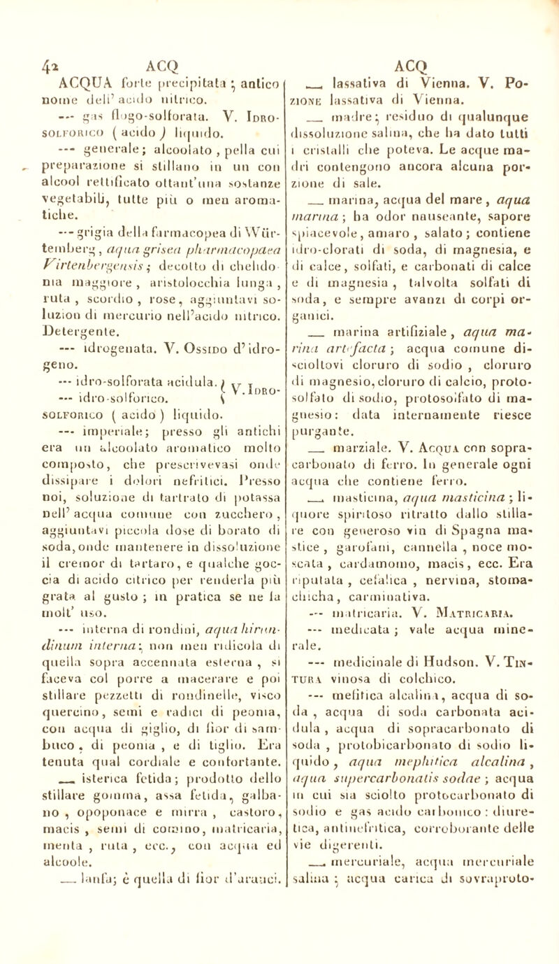 ACQUA furie precipitata } antico nome deli’acido nitrico. -- gas flogo-solforata. V. Idro- solforico ( acido ) liquido. — generale; alcoolato , pel ! a cui preparazione si stillano in un con alcool rettificato ottaut’uua sostanze vegetabili, tutte piti o meu aroma- tiche. --- grigia della farmacopea di Wiir- temberg, aqua gnsea pliarmacopaea Virtenbergensis ; decotto di chelido ma maggiore , aristolocchia lunga , ruta, scordio, rose, aggiuntavi so- luzion di mercurio nell’acido nitrico. Detergente. — idrogenata. V. Ossido d’ idro- geno. — idro-solforata acidula. ) T — idro-solfonco. (V.Idro- solforico ( acido ) liquido. —- imperiale; presso gli antichi era un alcoolato aromatico molto composto, che presecivevasi onde dissipare i dolori nefritici. Presso noi, soluzione di tartrato di potassa nell’ acqua comune con zucchero , aggiuntavi piccola dose di borato di soda, onde mantenere io dissoluzione il cremor di tartaro, e qualche goc- cia di acido citrico per renderla più grata, al gusto ; m pratica se ne la molt’ uso. --- interna di rondini, aqua hi mu- di mini interna; non men ridicola di quella sopra accennata esterna , si faceva col porre a macerare e poi stillare pezzetti di rondinelle, visco quercino, semi e radici di peonia, con acqua di giglio, di lìor di .sam- buco . di peonia , e di tiglio. Era tenuta qual cordiale e confortante. isterica fetida; prodotto dello stillare gomma, assa fetida, galba- no , opoponace e mirra , castoro, macis , semi di cornino, matricaria, menta , ruta , ere., con acqua ed alcoole. larda; è quella di lìor d’aranci. , lassativa di Vienna. V. Po- zione lassativa di Vienna. madre^ residuo di qualunque dissoluzione salma, che ha dato lutti i cristalli che poteva. Le acque ma- dri contengono ancora alcuna por- zione di sale. marina, acqua del mare, aqua manna-, ha odor nauseante, sapore spiacevole, amaro , salato; contiene idro-clorati di soda, di magnesia, e di calce, solfati, e carbonati di calce e di magnesia , talvolta solfati di soda, e sempre avanzi di corpi or- ganici. marina artifiziale , aqua ma- rina art'facta ; acqua comune di- sciollovi cloruro di sodio , cloruro di magnesio,cloruro di calcio, proto- solfato di sodio, protosoifato di ma- gnesio: tinta internamente riesce purgante. marziale. V. Acqua con sopra- carbonato di ferro. In generale ogni acqua che contiene ferro. . masticina, aqua masticina ; li- quore spiritoso ritratto dallo stilla- re con generoso vin di Spagna ma- stice , garofani, cannella , noce mo- scata , cardamomo, macis, ecc. Era riputala , cefalica , nervina, stoma- clncha, carminativa. — matricaria. V. Matricaria. — medicata ; vale acqua mine- rale. — medicinale di Hudson. V. Tin- tura vinosa di colchico. — mefitica alcalini, acqua di so- da , acqua di soda carbonata aci- dula , acqua di sopracarbonato di soda , protobicarbonato di sodio li- quido , aqua mephitica alcalina , aqua supercarbonalis sodae ; acqua in cui sia sciolto protocarbonato di sodio e gas acido cai bollico : diure- tica, antiucfntica, corroborante delle vie digerenti. . mercuriale, acqua mercuriale salina j acqua carica di suvrupruto-