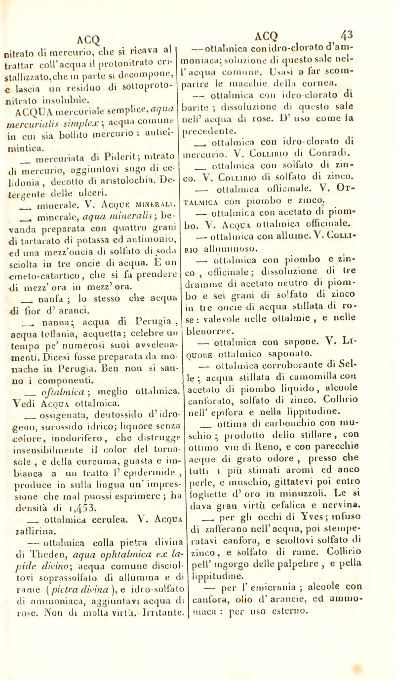 ACQ . nitrato di mercurio, die si ricava a! trattar coll’acqua il prolonitrato cri- stallizzalo,che m parte si decompone, e lascia un residuo di sottopi oto- nitrato insolubile. ACQUA mercuriale semplice,aqua mercuriali/; simplex, acqua comune in cui sia bollito mercurio : antiel- mintica. mercuriata di Pideril; nitrato dì mercurio, aggiuntovi sugo di ce- lidonia , decotto di aristolochia. De- tergente delle ulceri. minerale. Vr. Acque minerali. , minerale, aqua mineralis-, be- vanda preparata con quattro grani di tartarato di potassa ed antimonio, ed una mezz’oncia di sodato di soda sciolta in tre onde di acqua. E un emeto-catartico, che si fa prendere di mezz’ora in mezz’ora. nanfa ; lo stesso che acqua di fior d’ aranci, . nanna* acqua di Perugia , acqua toflama, acquetta; celebre un tempo pe’ numerosi suoi avvelena- menti. Dicesi fosse preparata da ino nache in Perugia. Beu non si san- no i componenti. . oftalmica ; meglio oltalmica. Vedi Acqua oftalmica. ossigenata, deutossido d’idro- geno, surossido idrico; liquore senza colore, inodorifero, che distrugge insensibilmente il color dei torna- sole , e della curcuma, guasta e im- bianca a un tratto 1’ epidermide , produce in sulla lingua un’ impres- sione che mal puossi esprimere ; ha densità di i,4*j3. ottalmica cerulea. V. Acqua zaffirina. — oftalmica colla pietra divina di Thcden, aqua ophtalmica ex la- pide divino; acqua comune disciol- tovi soprassolfalo di allumina e di rame [pietra divina), e idro-solfato di ammoniaca, aggiuntavi acqua di rose. Non di molta vil tà. Irritante. ACQ f 43 — oftalmica con idro-clorato d’ani- moniaca^soluzione di questo sale nel- l’acqua comune. Usasi a tar scom- parire le macchie della cornea. — oftalmica con idro-clorato di barite ; dissoluzione di questo sale nell’acqua di «ose. D’uso cometa precedente. . ottulmica con idro-clorato di mercurio. V. Collirio di Conradi. ottalmica con solfato di zin- co. V. Collirio di solfato di zinco. —- oltalmica officinale. V. Ot- talmica con piombo e zinco. — ottalmica coti acetato di piom- bo. V. Acqua ottalmica officinale. — ottalmica con allume. Y. Colli- rio alluminoso. — oftalmica con piombo e zin- co , officinale ; dissoluzione di tre dramme di acetato neutro di piom- bo e sei grani di solfato di zinco in tre oncie di acqua stillata di ro- se : valevole nelle oltahme , e nelle blenorree. — ottalmica con sapone. V. Li- quore oftalmico saponaio. — ottalmica corroborante di Sel- le acqua stillata di camomilla con acetato di piombo liquido, alcoole canforato, solfato di zinco. Collirio nell’ epifora e nella lippitudine. ottima di carboncino con mu- schio prodotto dello stillare , con ottimo viu di Reno, e con parecchie acque di grato odore , presso che tutti 1 più stimati aromi ed anco perle, e muschio, gittatevi poi entro fogIlette d’ oro in minuzzoli. Le si dava gran virtù cefalica e nervina. per gli occhi di Yves; infuso di zafferano nell’acqua, poi stempe- ratavi canfora, e scioltovi solfato di zinco, e solfato di rame. Collirio peli’ ingorgo delle palpebre , e pella 1 i ppitudine. — per 1’ emicrania ; alcoole con canfora, olio d’ arancie, ed ammo- niaca : per uso esterno.