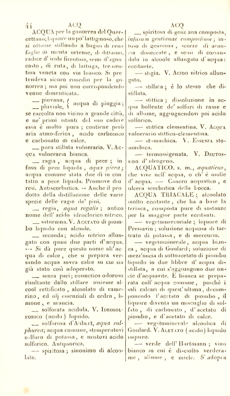 ACQUA por la gonorrea do! Qurr- cettano; liquore un po’ lattiginoso,che si ottiene stillando a bagno di rena foglie ili menta ortense, ili dittamo, radice d’ iride iìrentma, semi d’agno casto, di ruta, di lattuga, tremen- tina veneta con vin bianco. Si pre tendeva sicuro rimedio per la go norrea ; ma poi non corrispondendo venne dimenticata. piovana, / _ pluviale, S aCClUa d‘ Plo§8ia i se raccolta non vicino a grande città, e ne’ primi istanti del suo cadei e essa è molto pura ; contiene però aria atmosferica , acido carbonico e carbonato di calce. pura stillata vulneraria. Y. Ac- qua vulneraria bianca. ragia , acqua di pece ^ in fuso di pece liquida , aqua. picea; acqua comune stata due di in con tatto a pece liquida. Promove diu resi. Antiscorbutica. -- Anche il prò dotto della distillazione delle varie specie delle ragie de’ pini. regia, aqua regalis ; antico nome dell’ acido idroclorico nitrico. saturnina.V. Acètato di piom- bo liquido con aleoole. seconda; acido nitrico allun- gato con quasi due parti d’acqua. --- Si dà pure questo nome all’ac- qua di calce , die si prepara ver- sando acqua sovra calce su cui sia già stato così adoperato. senza pari ; cosmetico odoroso risultante dallo stillare assieme al- cool rettificato , alcoolato di came- rino , ed oij essenziali di cedro , li- solforata acidula. V. Idrosol- FORico (acido) liquido. solforosa d’Atibert, aqua sul- phurea; acqua connine, stemperatovi Solfuro di potassa, e mistovi acido solforico. Autipsorica. —- spi»itosa ; sinonimo di alcoo- lato. spiritosa di genz ana composta, infusimi genlianae cnmposiium ; in- tii'O di genziana , scorze di aran- cia disseccate , e semi di corian- dolo in aleoole allungato d'acqua: eccitante. — stigia. V. Acido nitrico allun- gato. —- stillala • è lo stesso che di- stillata. — stittica ; dissoluzione in ac- qua bollente de’ solfuri di rame e di allume, aggiungendovi poi acido solforico. —• stittica clementina. V. Acqua vulnerano stittico-clemenfina. — stomachica. V. Essenza sto- machica. — termossigenata. V. Deutos- sido il’ idrogeno. ACQUATICO, s. m., a qualieus y elle vive nell’ acqua, o eh’ è molle d’ acqua. —■ Cancro acquatico , e ulcera scorbutica della Locca. ACQUA TR1ACALE • alcoolato molto eccitante , che ha a base la teriaca , composta pure di sostanze per la maggior parte eccitanti. -— vegetoinercuriale • liquore di Pressavin ; soluzione acquosa di tar- mato di potassa , e di mercurio. — vegetominerale, acqua bian- ca , acqua di Goulard; soluzione di (iiezz’oneia di sottoacetato ili piombo liquido in due libbre d’ acqua di- stillata, a cui s’aggiungono due on- cie d’acquavite. E bianca se prepa- rata coll’ acqua comune , poiché i sali calcari di quest’ ultima , decom- ponendo l’acetato ili piombo , il liquore diventa un miscuglio ili sol- fato , di carbonato , d’acetato di piombo, e d’acetato di calce. —• vegetominerale alcoulica di Goulard. V. Acetato (acido) liquido iinpu ro. —• verde dell’ Hartmann ; vino bianco in cui è di'Ciolto verdera- me , alunne, e miele. S’adopia