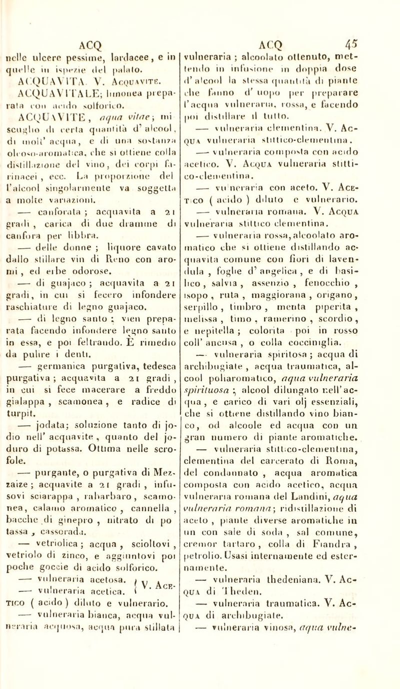 nelle ulcere pessime, lanlacee, e in quelle in ispe/.ie del palalo. ALQUAVITA. V. Acquavite. ACQUAVITALE; iunonea prepa- rala eoa acido solforico. ACQUAVITE, aqua viliie-, mi scoglio di eerla quantità d’alcool, di moli’ acqua, e di una sostanza oleoso aiomalica, che si ottiene colla distillazione del vino, dei corpi fa- rinacei , ecc. La proporzione del l’alcool singolarmente va soggetta a molte variazioni. — canforata; acquavita a 21 gradi , carica di due dramme di canfora per libbra. — delle donne ; liquore cavato dallo stillare vili di Perno con aro- mi , eri eibe odorose. — di gtiajaco ; acquavita a 21 gradi, in cui si fecero infondere raschiature di legno guajaco. — di legno santo ; vien prepa- rata facendo infondere legno santo in essa, e poi feltrando. E rimedio da pulire 1 denti. — germanica purgativa, tedesca purgativa; acquavita a 21 gradi, in cui si fece macerare a freddo gialappa , scamonea , e radice di turpit. — jodata; soluzione tanto di jo- dio nell’ acquavite , quanto del jo- duro di potassa. Ottima nelle scro- fole. — purgante, o purgativa di Mez- zale ; acquavite a 21 gradi, infu- sovi sciarappa , rabarbaro, scamo- nea, calamo aromatico , cannella , bacche ili ginepro , nitrato di po tassa , cassorada. — vetriolica ; acqua , scioltovi , vetriolo di zinco, e aggiuntovi poi poche goccie di acido solforico. — vulneraria acetosa. I \i \ . —- vulneraria acetica. i ‘ C ' Tico ( acido ) diluto e vulnerario. — vulneraria bianca, acqua vul- neraria acquosa, acqua pura stillala vulneraria ; aleoolato ottenuto, met- tendo in infusione in doppia dose d’alcool la stessa quantità di piante che fanno d' uopo per preparare l’acqua vulneraria, rossa, e facendo poi distillare il lutto. — vulneraria clementina. V. Ac- qua vulneraria stittico-clementina. —- vulneraria composta con acido acetico. V. Acqua vulneraria slitti- eo-cleineiit ina. — vu neraria con aceto. V. Ace- t co ( acido ) (Muto e vulnerario. — vulneraria romana. V. Acqua vulneraria stitlico clementina. — vulnerai ia rossa,aleoolato aro- matico che si ottiene distillando ac- (piavita comune con fiori di laven- ( I li la , foglie d’ angelica , e di basi- lico , salvia , assenzio , fenocchio , isopo , ruta , maggiorana , origano , serpillo , timbro , menta piperita , melissa, timo, ramerino , scordio, e nepitella ; colorita poi in rosso coll’ ancusa , o colla cocciniglia. — vulneraria spiritosa ; acqua di archibugiate , acqua traumatica, al- cool poliaroniatico, aqua vulneraria spiri/uosa ^ alcool dilungato nell’ac- qua , e carico di vari olj essenziali, che si ottiene distillando vino bian- co, od alcoole ed acqua con un gran numero di piante aromatiche. — vulneraria stili.co-clementina, clementina del carcerato di Roma, del condannato , acqua aromatica composta con acido acetico, acqua vulneraria romana del Landini, aqua vulneraria romana; ridistillazione di aceto , piante diverse aromatiche in un con sale di soda , sai comune, cremor tartaro , colla di Fiandra , petrolio. Usasi internamente ed ester- namente. — vulneraria thedeniana. V. Ac- qua di 1 lieden. — vulneraria traumatica. V. Ac- qua di archibugiate. — vulneraria vinosa, aqua vaino-