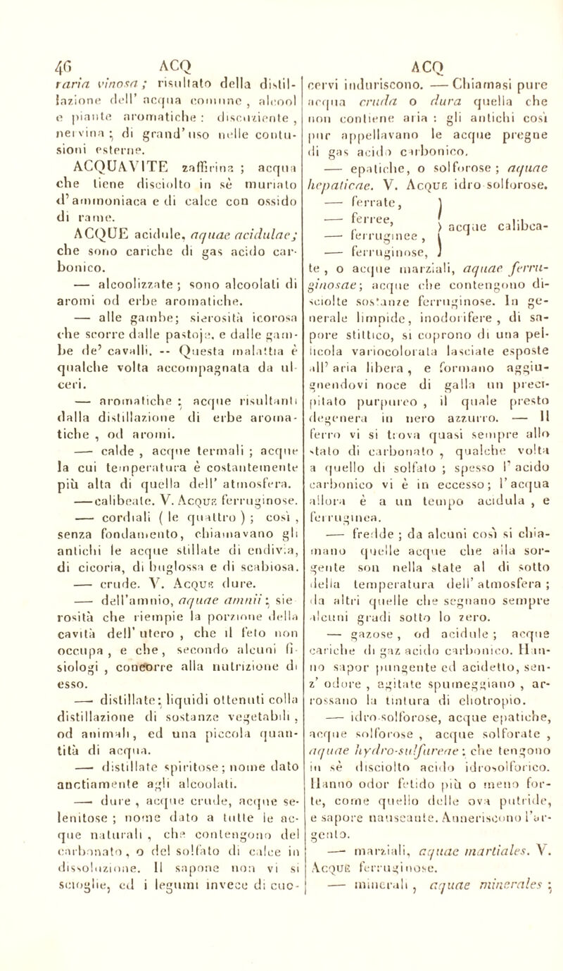 4 G ACQ rana vinosa; risu Ir ato della distil- lazione dell’ acqua comune , alcool e piante aromatiche : discuoiente , nervina* di grand’uso mile contu- sioni esterne. ACQUAVITE zaffirina ; acqua che tiene disciolto in sè muriato <i’ammoniaca e di calce con ossido di rame. ACQUE acidule, aquae acìduinej che sono cariche di gas acido car- bonico. — alcoolizzate ; sono alcoolali di aromi od erbe aromatiche. — alle gambe; sierosità icorosa che scorre dalle pasto];:. e dalle gam- be de’ cavalli. -- Questa malattia è qualche volta accompagnata da ul- ceri. — aromatiche : acque risultanti dalla distillazione di erbe aroma- tiche , oil aromi. —- calde , acque termali ; acque la cui temperatura è costantemente più alta di quella dell’ atmosfera. — calibeate. V. Acqui7, ferruginose. — cordiali ( le quattro ) ; cosi , senza fondamento, chiamavano gli antichi le acque stillate di endivia, di cicoria, di huglossa e ili scabiosa. — crude. V. Acqui; dure. — dell’amnio, aquae munii * sie rosila che riempie la porzione della cavità dell’ utero , che il feto non occupa, e che, secondo alcuni (ì siologi , concorre alla nutrizione di esso. —■ distillate: liquidi ottenuti colla distillazione di sostanze vegetabili , od animali, ed una piccola quan- tità di acqua. —- distillate spiritose ; nome dato anctiamente agli alcoolali. —• dure , acque crude, acque se- lenitose ; nome dato a tutte le ac- que naturali , che contengono del carbonato, o del solfato di calce in dissoluzione. Il sapone non vi si scioglie, od i legumi invece di cuc- ACQ cervi induriscono. —Chiamasi pure acqua cruda o dura quella che non contiene aria : gli antichi cosi pur appellavano le acque pregne di gas acido carbonico. — epatiche, o solforose; aquae hepaticae. V. Acque idro solforose. — ferrate, ] ftiiee, > acque calibea- —■ ferruginee , i ‘ — ferruginose, J te , o acque marziali, aquae ferru- ginosae; acque che contengono di- sciolte sostanze ferruginose. In ge- nerale limpide, inodorifere, di sa- pore stittico, si coprono di una pel- licola variocolorata lasciate esposte all’ aria libera, e formano aggiu- gnendovi noce di galla un preci- pitato purpureo , il quale presto degenera in nero azzurro. — Il ferro vi si trova quasi sempre allo 'tato di carbonato , qualche volta a quello di solfato ; spesso I' acido carbonico vi è in eccesso; l’acqua allora è a un teuipo acidula , e ferruginea. — fredde ; da alcuni cos'i si eli ia- mano quelle acque che alla sor- gente son nella state al di sotto della temperatura dell’atmosfera; da altri quelle die segnano sempre alcuni gradi sotto lo zero. — gazose, od acidule ; acque cariche ili gaz acido carbonico. Han- no sapor pungente ed addetto, sen- z’ odore , agitate spumeggiano , ar- rossano la tintura di eliotropio. — idro solforose, acque epatiche, acque solforose , acque solforate , aquae hydro-sidfureae : che tengono in sè disciolto acido idrosoiforico. Hanno odor fetido più o meno for- te, come quello delle ova putride, e sapore nauseante. Anneriscono l’ar- gento. —- marziali, aquae martiales. V. Acque ferruginose. — minerali , aquae minérales 5