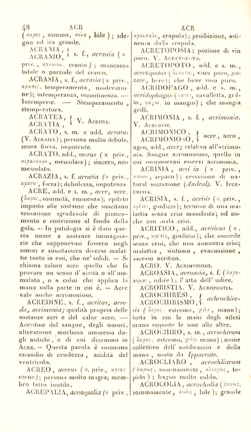 ( x/.po; , sommo, xo//j ? bile ) ; sde- gno ed ira grande. ACRANIA , ( _ . 7 ACRAMO, ‘ s' F-’ acran,a ( * privf. , xozvtov . cranio); mancanza totale o parziale «lei cranio. ACRASIA, s. f., ne rasi a ( x priv., •/îati.:, temperamento, moderazio ne); intemperanza, incontinenza.— Intemperie. — Stemperamento slem peratnra. ACRATEA, » AERATI A, » V. Acrizu. AGRA I O, s. m. e add. acratus (V. Acrazia); persona mollo debole, senza forza, impotente. ACRATO, add., rnerus ( x priv., y.-pxjv’jui , mescolare); sincero, non mescolato. ACRAZIA, s. f. acratìa (x priv., v.pxro ^ forza); debolezza, impotenza ACRE, add. e s. m. , acer, acre, (xv.po;, sommità, eminenza); epiteto imposto alle sostanze che suscitano sensazione sgradevole di pizzica— mento e costrizione al fondo della gola. -• In patologia si è dato que- sto nome a sostanze immagina- rie che supponevasi fossero negli umori e suscitassero diverse malat tie tanto in essi, che ne’ solidi. -- Si chiama calore acre quello che fa provare un senso d’ aerila o all’am- malato , o a colui che applica la mano sulla parte in cui è. -- Acre vale anche acrimonioso. ACREDINE, s. f., acritasarre- doj acrimoniaj qualità propria delle sostanze acri e del calor acre. — Acredine del sangue, degli umori, alterazione morbosa ammessa da- gli antichi , e di cui dicemmo in Acre. -- Questa parola è sinonimo eziandio di crudezza , acidità del ventricolo. ACREO, acreus ( x, priv., v.p-.x: carne); persona molto magra; mem- bro fatto inutile. ACREPALIA, acraepalia (x priv., xpxLxxM, crapula); proibizione, asti- nenza dalla crapula. ACRETOPOSIA ; pozione di vin puro. V. AcRETOPiiTO. ACRETOPOTO, add. e s. rn. , acretopotus (xKt/izo:, vino puro, po- tare j bere); che beve vino puro. ACRIDOFAGO , add. e s. m. , acridophagns (zxìì.-, cavalletta, gril- lo, vxto> io mangio); che mangia grilli. ACRIMONIA , s. f. , acrimonia. V, Acri dive. ACRI MONICO , ) ACRIMONIOSO, ( acre’ ac'° * agro, add., acer; relativo all’acrimo- nia. Sangue acrimonioso, quello in cui Mioponevasi esservi acrimonia. ACR1NIA , acri ia ( x priv. , xoivM , separo ) ; cessazione di na- turai secrezione (Andrai). V. Iper- CR IMA. ACRISIA, s. f. , acri sis (x, priv., zotzt:, giudicio); termine di una ma- lattia senza crisi manifesta; od an- che con .naia crisi. ACRITICO , add., acriticus ( x , priv., y.pi7icj giudicio); che succede senza crisi, che non annunzia crisi; malattia , sintomo , evacuazione , ascesso acritico. ACRO. V. Acrimonioso. ACRO ASIA, acroasia, s. f. ( xxpo- xo’xx'. , udire ) ; I' alto dell’ udire. ACROB1STIA. V. Acropostia. ACROCHIRES! , ACROCUl RISMO .{ achrochire- sis ( x/.po; estremo, /àp , mano); lotta in cui le mani degli atleti erano opposte le une alle altre. ACRO GII IRÒ, s. m., acrocliirum i' x/.po;, estremo, y.'ip mano) ; nome collettivo dell’ antibraccio e della mano , usato da Ippocrate. ACROCLlARO , acrochliarurn ( xxpmç , sommamente , xhxpo; , te- pido ) ; bagno molto caldo. ACROCOLIA, acrocholia (ìzom;, sommamente, x'»lo ; bile); grande