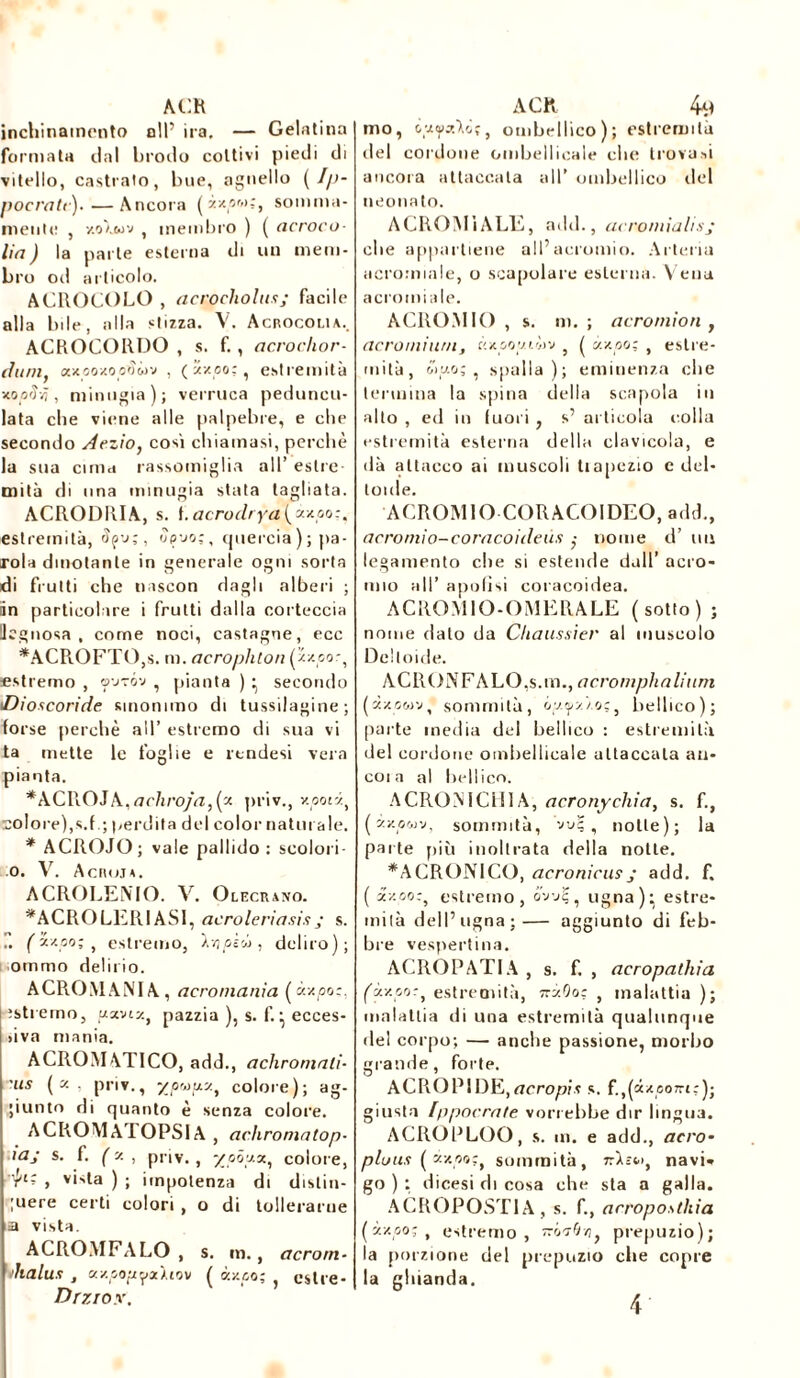 ACR jnchinaincnto n!P ira. — Gelatina formata dal brodo coltivi piedi di vitello, castrato, bue, agnello (I/>- pocratc).—Ancora (àzow;, somma- mente , y.oIwv , membro ) ( acroco- Ha ) la parte esterna di un mem- bro od articolo. ACROCOLO , acrocholus; facile alla bile, alla stizza. V. Acrocolia.. ACROCORDO , s. f. , acroclior- cluni. axoozooiìwv , («zoo:, estremità xopiïÿ, minugia); verruca pedunco- lata che viene alle palpebre, e die secondo Aezìo, così chiamasi, perchè la sua cima rassomiglia all’ estre- mità di una minugia stata tagliata. ACRODRIA, s. i.acrodrya(àxpo:ì estremità, fyy;, Spoo;, quercia); pa- rola dinotante in generale ogni sorta di fruiti che naseon dagli alberi ; in particolare i fruiti dalla corteccia legnosa, come noci, castagne, ecc *ACROFTO,s. m. acrophlon (zzoo.-, estremo , o-jtóv , pianta ) • secondo iDioscoride sinonimo di tussilagine; forse perchè all’ estremo di sua vi ta mette le foglie e rtndesi vera pianta. *ACI\OJk,acliroja,(z priv., v.'.poti, colore),s.f .; perdita del color natili ale. * ACROJO; vale pallido : scolori o. V. Acino*. ACRO RENIO. V. Olecravo. *ACROLERIAS1, acroleriasis • s. r. (Z*po;t estremo, l'/ipÈù, deliro); ommo delirio. ACRO MANI A , acromanìa ( «zoo;, îstreino, u»i«, pazzia ), s. f. • ecces- >iva mania. ACROMATICO, add., achromali- 'us («, priv., yp'ou.y.t colore); ag- giunto di quanto è senza colore. ACROMATOPSIA , achromatop- ìaj s. f. ( y. , priv., -/pòj.%, colore, r't* , vi>ta ) ; impotenza di distin- guere certi colori , o di tollerarne a vista. ACROMFALO , s. m., acrorn- malus , a/.popyx'uw ( à/.pt,; ^ estre- Drziox. ACK 4^ mo, Aôç, ombellico); estremità del cordone cmbellicale che trovasi ancora attaccala all’ ombellico ilei neonato. ACROMiALE, add., acromialisj che appartiene all’acromio. Arteria acromiale, o scapolare esterna. Vena acromiale. ACROMIO , s. m. ; acromion , acromium, kxoowiwv , ( «zoo; , estre- mità, óì«o; , spalla); eminenza che termina la spina della scapola in alto , ed in fuori , s’ articola colla estremità esterna della clavicola, e dà attacco ai muscoli tiapezio e del- toide. ACROMIO CORACOIDEO, add., acromio-coracoideùs ; nome d’ un legamento che si estende dall’ acro* mio all’ apolìsi coracoidea. ACROMIO-OMERALE (sotto) ; nome dato da Cliaussier al muscolo Deltoide. ACRONFALO.s.m., acromphalium («zcwv, sommità, ó«^«zo;, bellico); parte inedia del bellico : estremità del cordone ombellicale attaccala au- coi a al bellico. ACRON1CH1 A, acronychia, s. f., («xowv, sommità, vu;, notte); la parte più inoltrata della notte. *ACRONICO, acronicus j add. f. ( «-/.cor, estremo, òvvi;, ugna); estre- mità dell’ugna;— aggiunto di feb- bre vespertina. ACROPATIA , s. f. , acropathia («zoo:, estremità, zry.Oo: , malattia ); malattia di una estremità qualunque de! corpo; — anche passione, morbo grande, forte. ACROPIDE,acropis s. f.,(âzeo7ri;); giusta [p porrate vorrebbe dir lingua. ACROPLOO, s. m. e add., acro- pious ( àv.po;t sommità, navi* go ) ; dicesi di cosa che sta a galla. ACROPOSTIA, s. f., arropostkia («zco;, estremo, óo-tc/;, prepuzio); la porzione del prepuzio che copre la ghianda. 4