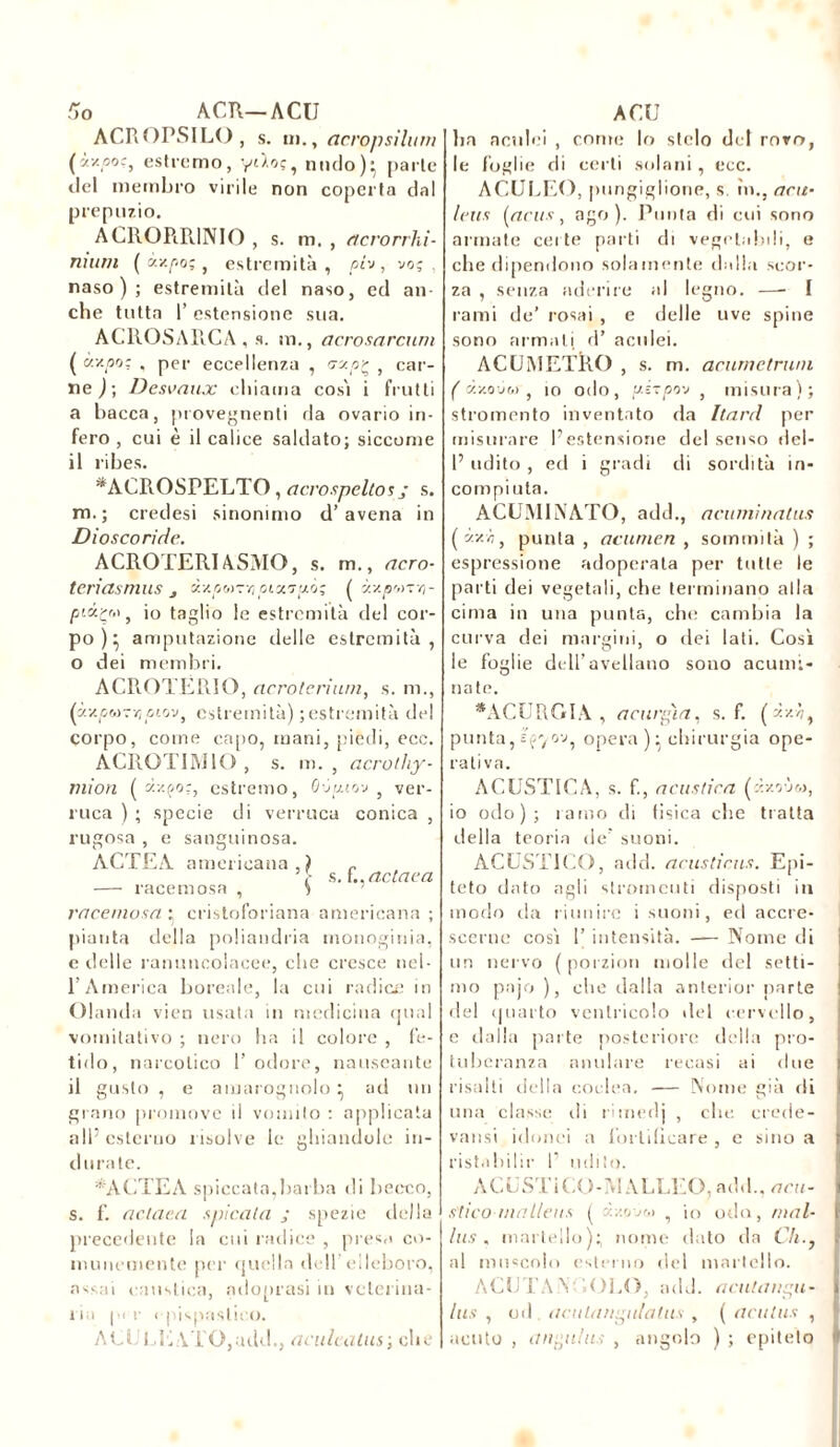 r, o A CR—ACU ACROPSILO, s. ni., acropsilum (**p°?, estremo, yt'/oç, mulo)- parle «lei membro virile non coperta dal prepuzio. ACROPiRINIO , s. m. , acrorrhi- nium ( «z/îoç, estremità, pin, voç , naso); estremità del naso, ed an- che tutta 1’ estensione sua. ACROSARCA , s. m., acrosarcum ( ce/.po: , per eccellenza , crctp? , car- ne ) ; Desvaux chiama così i frutti a bacca, piovegnenti da ovario in- fero , cui è il calice saldato; siccome il ribes. *ACROSPELTO, acrospeltos; s. m.; credesi sinonimo d’avena in Diosco ride. ACROTERIASMO, s. m., acro- teriasmus s dxpwr/) pix?pò' ( «sqs«Tvj- piiçv, io taglio le estremità del cor- po)} amputazione delle estremità, o dei membri. ACROTËRIO, cicroteriurn, s. m., ('j.v.pM-r,piov, estremità) ; estremità dt- corpo, come capo, mani, piedi, ecc. ACROTIMIO , s. m. , acrolhy- niion (dv.ço:, estremo, Qvpiov , ver- ruca ) ; specie di verruca conica , rugosa , e sanguinosa. ACTEA americana.) „ s. {..aclaca — racemosa , ) racemosa : cristoforiana americana ; pianta della poliandria monoginia, e delle ranuncolacee, che cresce nel- l’America boreale, la cui radice in Olanda vieti usata in medicina qual vomitativo ; nero ha il colore , fe- tido, narcotico l’odore, nauseante il gusto , e amarognolo } ad un grano promove il vomito : applicata all5 esterno risolve le ghiandole in- durate. *ACTEA spiccata,barba di becco, s. f. actaea spirata ; spezie della precedente la cui radice , preso co- munemente per quella dell’ elleboro, assai caustica, adontasi in veterina- 11 a per I pispaslico. ACULE\TO,add., amicatasi che ACU ha aculei , conte lo stelo del rovo, le foglie di certi sola ni, ecc. ACULEO, pungiglione, s. in., arn- icas [acus, ago). Punta di cui sono armate certe parti di vegetabili, e che dipendono solamente dalla scor- za , senza aderire al legno. —■ I rami de’ rosai , e delle uve spine sono armali ti’ aculei. ACU METRO , s. m. acurnetrwn ( x/.oòm , io odo, pèrpo-j , misura); stromento inventato da hard per misurare l’estensione del senso del- 1’udito , ed i gradi di sordità in- compiuta. ACUMINATO, add., acuminatus (ùy-’h, punta , acumen , sommità ) ; espressione adoperata per tutte le parti dei vegetali, che terminano alla cima in una punta, che cambia la curva dei margini, o dei lati. Così le foglie dell’avellano sono acumi- nate. *ACURGIA , acurgia, s. f. (zzi, punta, Jfyov, opera )} chirurgia ope- rativa. ACUSTICA, s. f., acustica (àxrj&>, io odo); ramo di fisica che tratta della teoria de’ suoni. ACUSTICO, add. acusticus. Epi- teto dato agli strumenti disposti in modo da riunire i suoni, ed accre- scerne così 1’ intensità. —— Nome di un nervo ( porzion molle del setti- mo pajo ), che dalla anterior parte del quarto ventricolo del cervello, e dalla parte posteriore della pro- tuberanza anulare recasi ai due risalti della coclea. — Nome già rii una classe rii rimedj , die crede- vansi idonei a fortificare , e sino a ! ristabilir 1’ udito. ACUSTi CO-M ALLEO, add., acu- stico maliens ( àx.oùw , io odo, mal- ins . martello)} nome dato da C/i., j al muscolo esterno del martello. ACUTANGOLO, add. acutangu- I lus , od , aculangulatus , ( acutus , acuto , anguius , angolo ) ; epiteto jt