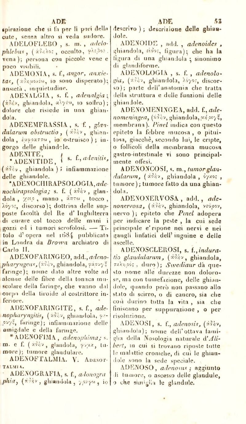 ADE ipirazione che si fa per li pori dell» cute, senza altro si veda sudore. A DE LO FLEBO , s. m. , adelo- phlebus, ( iùlo; , occulto, w).ì3o3 . vena ); persona con piccole vene e poco visibili. ADEMOMA, s. f, angor, anxie tasy ( x'ìvjuoviw, io sono disperalo)’ ansietà , inquietudine. A DE VA LOIA, s. f. , adenalgia (iìvj.v, ghiandola, io sollro) dolore che risiede in una ghian dola. ADEVEMFRASSIA , s. f. , ginn dularum obstructio , ( à'Ui'J, ghian dola , s-jlvoxT7&) , io ostruisco ) ; m gorgo delle ghiandole. ADE VITE, I c . . . * ADEV1TIDE, I s‘ *-ia,tenilts* ( z'ïzv , ghiandola)» infiammazione delle ghiandole. *ADEVOCIIIRAPSOLOGIA,rtc?e- nochirapsologiaj s. f. ( zFàv f glan- dola , XHP s mano , zir-w , tocco , iòyo:, discorso); dottrina delle sup- poste facoltà del Re d’ Inghilterra di curare col tocco delle mani i gozzi ed i tumori scrofolosi. —- Ti- tolo d’opera nel 1Ò84 pubblicata in Londra da Brown archiatro di Carlo II. ADEVO FA RLVGEO, add., adeno- pharyngeusyfâh'j, ghiandola, yzo'jy- faringe); nome dato altre volte ad alcune delle fibre della tonaca mu- scolare della faringe, che vanno rial corpo della tiroide al costrittore in- feriore. ADEVOFARINGITE, s. f., ade- nopharyngilis, (zòòv, ghiandola, oz- pv7?, faringe); infiammazione delle amigdale e della faringe. * ADEVOFLMA , adenophimaj s. m. e f. ( z'jvìv , glandola, çpvzz, tu- more); tumore glaudulare. A D E V OF T A LM IA. V. Ade.vot- TALMI 4. ADEVOGRAFIA, s. f., adonogra phia} («ih, ghiandola, ypzy-w , io ADE 53 descrivo ) ; descrizione delle ghiua- dole. ADENOIDE , add. , adenoides , ghiandola, eìoo;, figura); che ha la figura di una ghiandola ; sinonimo di glandiforme. A DEVO LOGIA , s. f. , adertolo• già, (zù;v, ghiandola, lóyo;t discor- so); parte dell’anatomia clic tratta della struttura e delle funzioni delle ghiandole. ADEVOMENIVGEA, add. f., ade- nomeningea, (z^v, ghiandola, pvjotyÇ, membrana). Pinel indica conquesto epiteto la febbre mucosa , o pitui- tosa, giacché, secondo lui, le cripte, o follicoli della membrana mucosa gastro intestinale vi sono principal- mente offesi. ADEVOVCOSI, s. m., Iunior glau- dulartwij (àd/iv, ghiandola, òy/.o; , tumore) ; tumore fatto da una ghian- dola. ADEVOVERVOSA , add., ade- no nervo sa, (àì/jv, ghiandola, vîù/sov, nervo); epiteto che Pmel adopera per indicare la peste , la cui sede principale e’ripone nei nervi e nei gangli linfatici dell’ inguine e delle ascelle. ADEVOSCLEROSI, s. {.,indura- tici glanciularum j ( dn-ij-j, ghiandola, T/.\-iipò-, , duro); Swediaur dà que- sto nome alle durezze non doloro- se, ma con tumefazione, delle ghian- dole, quando però non passano allo stilo di scirro, o di cancro, sia ciie cosi durino tutta la vita , sia che finiscano per suppurazione , o per risoluzione. ADEVOSI, s. f., adenosisj (zrJÀv, ghiandola); nome dell’ottava fami- glia della Nosologia naturale dli- berty in cui si trovano riposte tutte le malattie croniche, di cui le ghian- dole sono la sede speciale. ADENQSQ, adenosus ,■ aggiunto li tumore, o ascesso delle gianduia, 0 che simiglia le glandule. O